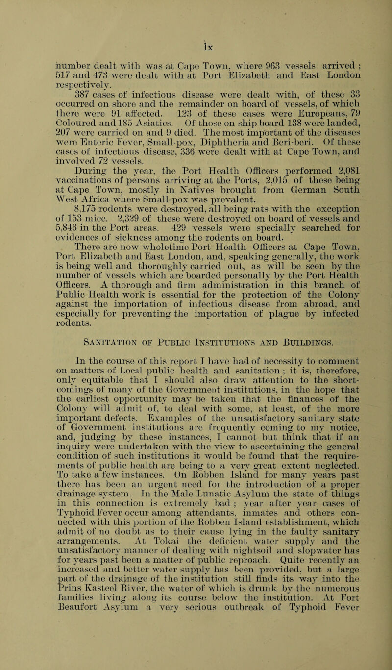 number dealt with was at Cape Town, where 963 vessels arrived ; 517 and 473 were dealt with at Port Elizabeth and East London respectively. 387 cases of infections disease were dealt with, of these 33 occurred on shore and the remainder on board of vessels, of which there were 91 affected. 123 of these cases were Europeans, 79 Coloured and 185 Asiatics. Of those on ship board 138 were landed, 207 were carried on and 9 died. The most important of the diseases were Enteric Fever, Small-pox, Diphtheria and Beri-beri. Of these cases of infectious disease, 336 Avere dealt with at Cape Town, and in\Tolved 72 vessels. During the year, the Port Health Officers performed 2,081 vaccinations of persons arriving at the Ports, 2,015 of these being at Cape Town, mostly in Natives brought from German South West Africa where Small-pox was prevalent. 8,175 rodents Avere destroyed, all being rats with the exception of 153 mice. 2,329 of these Avere destroyed on board of vessels and 5,846 in the Port areas. 429 Aressels were specially searched for evidences of sickness among the rodents on board. There are now Avholetime Port Health Officers at Cape Toavii, Port Elizabeth and East London, and, speaking generally, the work is being Avell and thoroughly carried out, as will be seen by the number of vessels which are boarded personally by the Port Health Officers. A thorough and firm administration in this branch of Public Health work is essential for the protection of the Colony against the importation of infectious disease from abroad, and especially for preventing the importation of plague by infected rodents. Sanitation of Public Institutions and Buildings. In the course of this report I have had of necessity to comment on matters of Local public health and sanitation ; it is, therefore, only equitable that I should also draw attention to the short¬ comings of many of the Government institutions, in the hope that the earliest opportunity may be taken that the finances of the Colony Avill admit of, to deal with some, at least, of the more important defects. Examples of the unsatisfactory sanitary state of Government institutions are frequently coming to my notice, and, judging by these instances, I cannot but think that if an inquiry Avere undertaken with the view to ascertaining the general condition of such institutions it would be found that the require¬ ments of public health are being to a very great extent neglected. To take a feAv instances. On Bobben Island for many years past there has been an urgent need for the introduction of a proper drainage system. In the Male Lunatic Asylum the state of things in this connection is extremely bad ; year after year cases of Typhoid Fever occur among attendants, inmates and others con¬ nected Avith this portion of the Bobben Island establishment, AAdiich admit of no doubt as to their cause lying in the faulty sanitary arrangements. At Tokai the deficient water supply and the unsatisfactory manner of dealing with nightsoil and slopwater has for years past been a matter of public reproach. Quite recently an increased and better Avater supply has been provided, but a large part of the drainage of the institution still finds its Avay into the Prins Kasteel Biver. the Avater of which is drunk bv the numerous families living along its course below the institution. At Fort Beaufort Asylum a very serious outbreak of Typhoid Fever