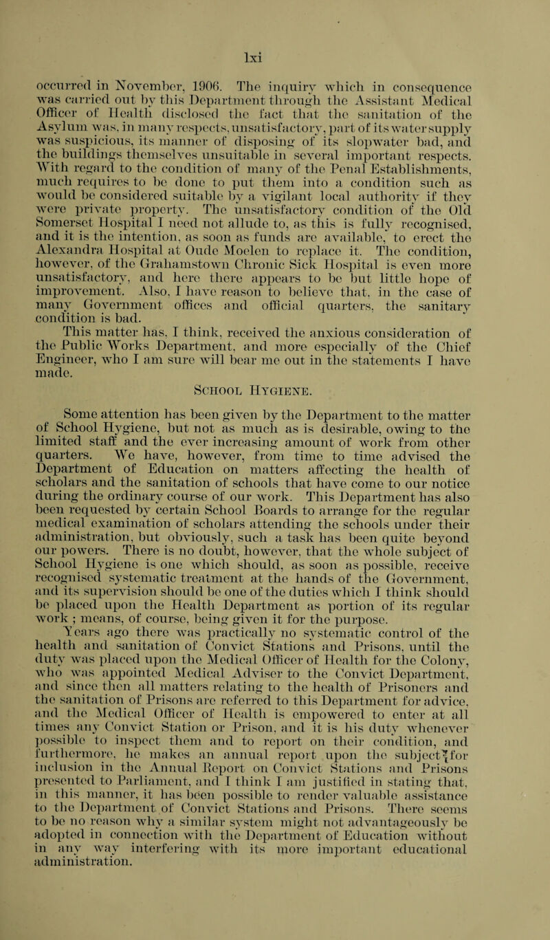 occurred in November, 1906. The inquiry which in consequence was carried out by this Department through the Assistant Medical Officer of Health disclosed the fact that the sanitation of the Asylum was, in many respects, unsatisfactory, part of its water supply was suspicious, its manner of disposing of its slopwater bad, and the buildings themselves unsuitable in several important respects. With regard to the condition of many of the Penal Establishments, much requires to be done to put them into a condition such as would be considered suitable by a vigilant local authority if they were private property. The unsatisfactory condition of the Old Somerset Hospital I need not allude to, as this is fully recognised, and it is the intention, as soon as funds are available, to erect the Alexandra Hospital at Oude Moelen to replace it. The condition, however, of the Graliamstown Chronic Sick Hospital is even more unsatisfactory, and here there appears to be but little hope of improvement. Also, I have reason to believe that, in the case of many Government offices and official quarters, the sanitary condition is bad. This matter has, I think, received the anxious consideration of the Public Works Department, and more especially of the Chief Engineer, who I am sure will bear me out in the statements I have made. School Hygiene. Some attention has been given by the Department to the matter of School Hygiene, but not as much as is desirable, owing to the limited staff and the ever increasing amount of work from other quarters. We have, however, from time to time advised the Department of Education on matters affecting the health of scholars and the sanitation of schools that have come to our notice during the ordinary course of our work. This Department has also been requested by certain School Boards to arrange for the regular medical examination of scholars attending the schools under their administration, but obviously, such a task has been quite beyond our powers. There is no doubt, however, that the whole subject of School Hygiene is one which should, as soon as possible, receive recognised systematic treatment at the hands of the Government, and its supervision should bo one of the duties which I think should be placed upon the Health Department as portion of its regular work ; means, of course, being given it for the purpose. Tears ago there was practically no systematic control of the health and sanitation of Convict Stations and Prisons, until the duty was placed upon the Medical Officer of Health for the Colony, who was appointed Medical Adviser to the Convict Department, and since then all matters relating to the health of Prisoners and the sanitation of Prisons are referred to this Department for advice, and the Medical Officer of Health is empowered to enter at all times any Convict Station or Prison, and it is his duty whenever possible to inspect them and to report on their condition, and furthermore, he makes an annual report upon the subject^for inclusion in the Annual Report on Conxict Stations and Prisons presented to Parliament, and I think I am justified in stating that, in this manner, it lias been possible to render valuable assistance to the Department of Convict Stations and Prisons. There seems to be no reason why a similar system might not advantageously be adopted in connection with the Department of Education without in any way interfering with its more important educational administration.