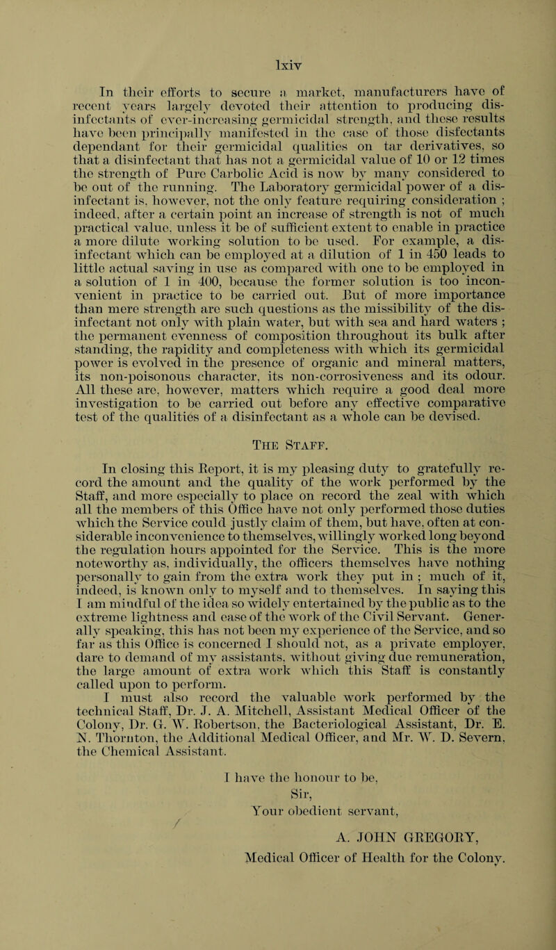 lxiy In their efforts to secure a market, manufacturers have of recent years largely devoted tlieir attention to producing dis¬ infectants of ever-increasing germicidal strength, and these results have been principally manifested in the case of those disfectants dependant for their germicidal qualities on tar derivatives, so that a disinfectant that has not a germicidal value of 10 or 12 times the strength of Pure Carbolic Acid is now by many considered to he out of the running. The Laboratory germicidal power of a dis¬ infectant is, however, not the only feature requiring consideration ; indeed, after a certain point an increase of strength is not of much practical value, unless it he of sufficient extent to enable in practice a more dilute working solution to bo used. For example, a dis¬ infectant which can be employed at a dilution of 1 in 450 leads to little actual saving in use as compared with one to be employed in a solution of 1 in 400, because the former solution is too incon¬ venient in practice to be carried out. But of more importance than mere strength are such questions as the missibility of the dis¬ infectant not only with plain water, but with sea and hard waters ; the permanent evenness of composition throughout its bulk after standing, the rapidity and completeness with which its germicidal power is evolved in the presence of organic and mineral matters, its non-poisonous character, its non-corrosiveness and its odour. All these are, however, matters which require a good deal more investigation to be carried out before any effective comparative test of the qualities of a disinfectant as a whole can be devised. The Staff. In closing this Report, it is my pleasing duty to gratefully re¬ cord the amount and the quality of the work performed by the Staff, and more especially to place on record the zeal with which all the members of this Office have not only performed those duties which the Service could justly claim of them, but have, often at con¬ siderable inconvenience to themselves, willingly worked long beyond the regulation hours appointed for the Service. This is the more noteworthy as, individually, the officers themselves have nothing personally to gain from the extra work they put in ; much of it, indeed, is known only to myself and to themselves. In saying this I am mindful of the idea so widely entertained by the public as to the extreme lightness and ease of the work of the Civil Servant. Gener¬ ally speaking, this has not been my experience of the Service, and so far as this Office is concerned I should not, as a private employer, dare to demand of my assistants, without giving due remuneration, the large amount of extra work which this Staff is constantly called upon to perform. I must also record the valuable work performed by the technical Staff, Dr. J. A. Mitchell, Assistant Medical Officer of the Colony, Dr. G. W. Robertson, the Bacteriological Assistant, Dr. E. N. Thornton, the Additional Medical Officer, and Mr. D. Severn, the Chemical Assistant. / I have the honour to be, Sir, Your obedient servant, A. JOHN GREGORY, Medical Officer of Health for the Colony.