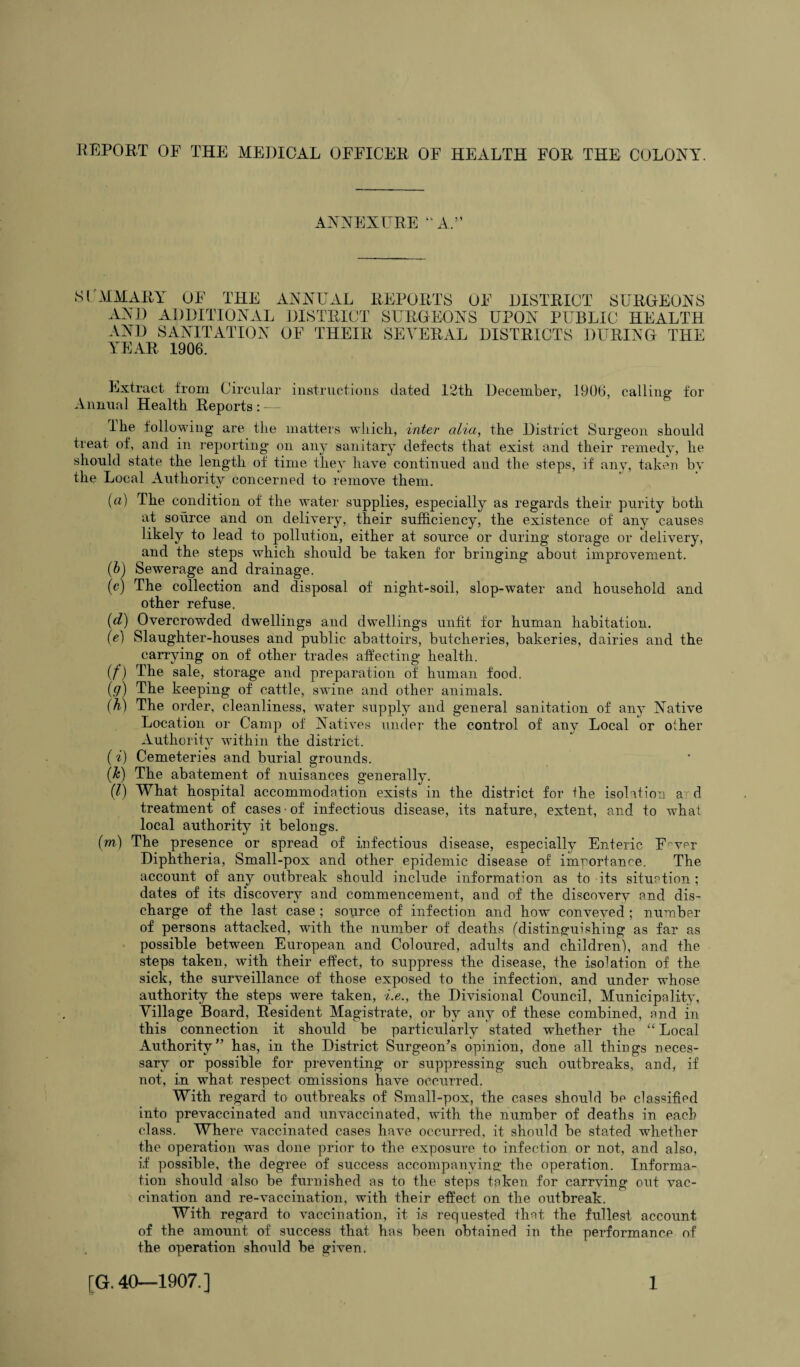 ANNEXURE “A.” S (AIM ARY OF THE ANNUAL REPORTS OF DISTRICT SURGEONS AND ADDITIONAL DISTRICT SURGEONS UPON PUBLIC HEALTH AND SANITATION OF THEIR YEAR 1906. SEVERAL DISTRICTS DURING THE Extract from Circular instructions dated 12th December, 1906, calling- for Annual Health Reports : — I he following are the matters which, inter alia, the District Surgeon should treat of, and in reporting on any sanitary defects that exist and their remedy, he should state the length of time they have continued and the steps, if any, taken by the Local Authority concerned to remove them. (a) The condition of the water supplies, especially as regards their purity both at source and on delivery, their sufficiency, the existence of any causes likely to lead to pollution, either at source or during storage or delivery, and the steps which should be taken for bringing about improvement. (b) Sewerage and drainage. (c) The collection and disposal of night-soil, slop-water and household and other refuse. (d) Overcrowded dwellings and dwellings unfit for human habitation. (e) Slaughter-houses and public abattoirs, butcheries, bakeries, dairies and the carrying on of other trades affecting health. (f) The sale, storage and preparation of human food. (g) The keeping of cattle, swine and other animals. (h) The order, cleanliness, water supply and general sanitation of any Native Location or Camp of Natives under the control of any Local or other Authority within the district. (i) Cemeteries and burial grounds. (k) The abatement of nuisances generally. (7) What hospital accommodation exists in the district for the isolation a d treatment of cases • of infectious disease, its nature, extent, and to what local authority it belongs. (m) The presence or spread of infectious disease, especially Enteric F'-ver Diphtheria, Small-pox and other epidemic disease of importance. The account of any outbreak should include information as to its situation ; dates of its discovery and commencement, and of the discovery and dis¬ charge of the last case ; source of infection and how conveyed ; number of persons attacked, with the number of deaths (distinguishing as far as possible between European and Coloured, adults and children), and the steps taken, with their effect, to suppress the disease, the isolation of the sick, the surveillance of those exposed to the infection, and under whose authority the steps were taken, i.e., the Divisional Council, Municipality, Village Board, Resident Alagistrate, or by any of these combined, and in this connection it should be particularly stated wffiether the “ Local Authority” has, in the District Surgeon’s opinion, done all things neces¬ sary or possible for preventing or suppressing such outbreaks, and, if not, in wffiat. respect omissions have occurred. With regard to outbreaks of Small-pox, the cases should be classified into prevaccinated and unvaccinated, with the number of deaths in each class. Where vaccinated cases have occurred, it should be stated wffiether the operation wus done prior to the exposure to infection or not, and also, if possible, the degree of success accompanying the operation. Informa¬ tion should also be furnished as to the steps token for carrving out vac¬ cination and re-vaccination, with their effect on the outbreak. With regard to vaccination, it i,s requested that the fullest account of the amount of success that has been obtained in the performance of the operation should be given,