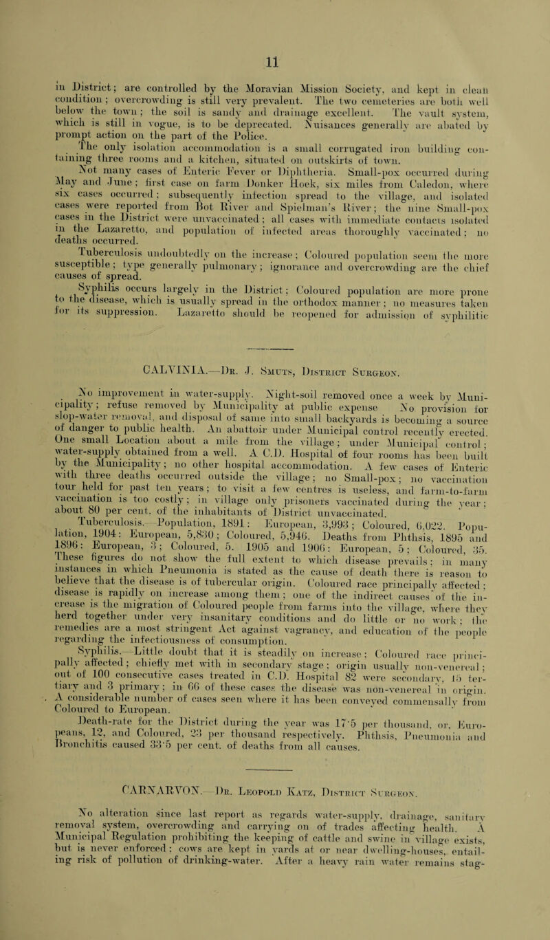 m District; are controlled by the Moravian Mission Society, and kept in dealt condition; overcrowding is still very prevalent. The two cemeteries are both, well below the town; the soil is sandy and drainage excellent. The vault system, which is still in vogue, is to be deprecated. Nuisances generally are abated by prompt action on the part of the Police. the only isolation accommodation is a small corrugated iron building con¬ taining three rooms and a kitchen, situated on outskirts of town. Not many cases of Enteric Never or Diphtheria. Small-pox occurred during May and June ; first case on farm Donker Hoek, six miles from Caledon, where six cases occurred; subsequently infection spread to the village, and isolated cases were reported from Bot River and Spielman’s ltiver; the nine Small-pox cases in the District were unvaccinated; all cases with immediate contacts isolated in the Lazaretto, and population of infected areas thoroughly vaccinated; no deaths occurred. Tuberculosis undoubtedly on the increase; Coloured population seem the more susceptible; type generally pulmonary; ignorance and overcrowding are the chief causes of spread. Syphilis occurs largely in the District; Coloured population are more prone to the disease, which is usually spread in the orthodox manner; no measures taken for its suppression. Lazaretto should be reopened for admission of syphilitic /> GALA INI A.—Dr. J. Smuts, District Surgeon. No improvement in water-supply. Night-soil removed once a week by Muni¬ cipality , 1 efuse 1 emo\ed by Municipality at public expense No provision for slop-water removal, and disposal of same into small backyards is becoming a source of dangei to public health. An abattoir under Municipal control recently erected One small Location about a mile from the village; under Municipal control • water-supply obtained from a well. A C.D. Hospital of four rooms has been built by the Municipality; no other hospital accommodation. A few cases of Enteric with three deaths occurred outside the village; no Small-pox; no vaccination tour held for past ten years; to visit a few centres is useless, and farm-to-farm \accination is too costly; in village only prisoners vaccinated during the year; about SO per cent, of the inhabitants of District unvaccinated. Tuberculosis. Population, 1891: European, 3,993; Coloured, 6,022. Popu- ™u> 4904: European, 5,830; Coloured, 5,946. Deaths from Phthsis, 1895 and : European, 3; Coloured, 5. 1905 and 1906: European, 5; Coloured, 35. these figures do not show the full extent to which disease prevails ; in many instances m which Pneumonia is stated as the cause of death there is reason to belie\e that the disease is of tubercular origin. Coloured race principally affected ; disease is rapidly on increase among them; one of the indirect causes’of the in¬ crease is the migration of Coloured people from farms into the village, where they herd together under very insanitary conditions and do little or no work; the remedies are a most stringent Act against vagrancy, and education of the people regarding the infectiousness of consumption. Syphilis. Little doubt that it is steadily on increase; Coloured race princi¬ pally affected ; chiefly met with in secondary stage ; origin usually non-venereal ; out of 100 consecutive cases treated in C.D'. Hospital 82 were secondary, 15 ter¬ tiary and 3 primary; in GO of these cases the disease was non-venereal in origin. A considerable number of cases seen where it has been conveved commensallv from Coloured to European. Death-rate for the District during the year was 17*5 per thousand, or, Euro¬ peans, 12, and Coloured, 23 per thousand respectively. Phthsis, Pneumonia and Bronchitis caused 33*5 per cent, of deaths from all causes. CARNARVON.—Dr. Leopold Katz, District Surgeon. No alteration since last report as regards water-supply, drainage, sanitary removal system, overcrowding and carrying on of trades affecting health. A Municipal Regulation prohibiting the keeping of cattle and swine in village exists, but is never enforced ; cows are kept in yards at or near dwelling-houses, entail¬ ing risk of pollution of drinking-water. After a heavy rain water remains stag-