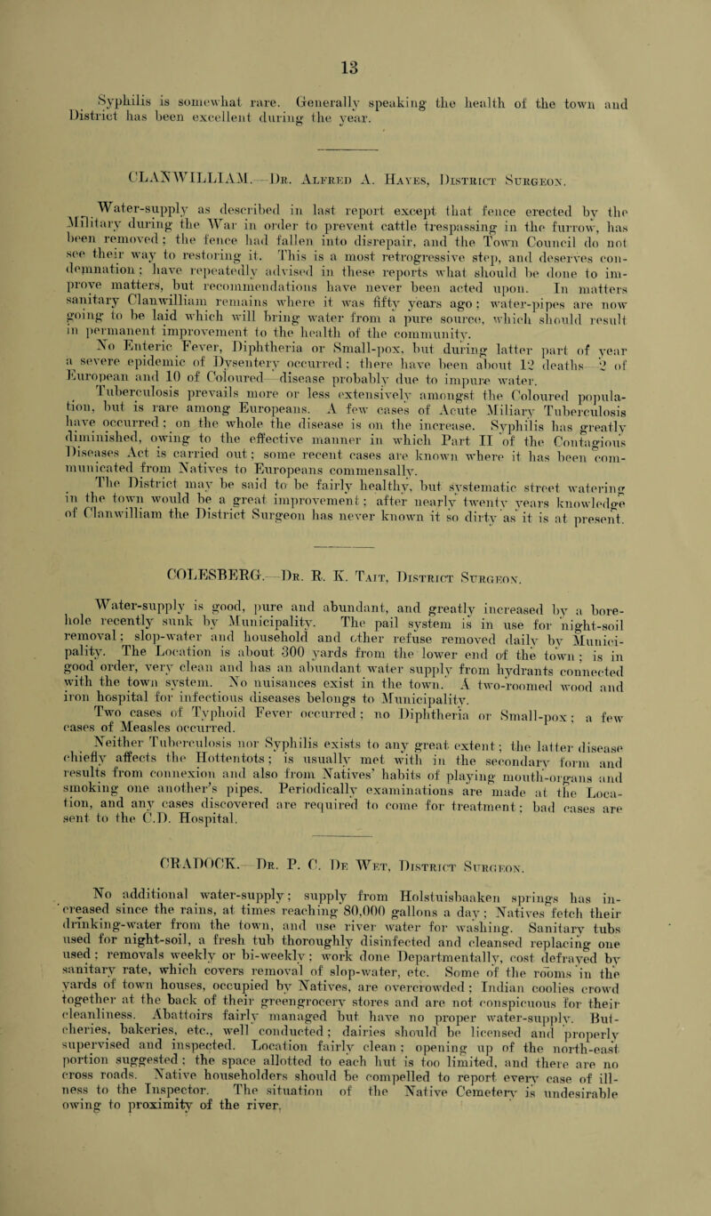 Syphilis is somewhat rare. Generally speaking the health ot the town and District has been excellent during' the year. © «/ OLANWILLIAM.—Dr. Alfred A. Hayes, District Surgeon. Water-supply as described in last report except that fence erected by the Military during the War in order to prevent cattle trespassing in the furrow, has been removed; the fence had fallen into disrepair, and the Town Council do not see their way to restoring it. This is a most retrogressive step, and deserves con¬ demnation ; have repeatedly advised in these reports what should be done to im¬ prove matters, but recommendations have never been acted upon. In matters sanitary Clan william remains where it was fifty years ago ; water-pipes are now going to be laid which will bring water from a pure source, which should result in permanent improvement to the health of the community. Xo Enteric Fever, Diphtheria or Small-pox, but during latter part of year T, severe epidemic of Dysentery occurred ; there have been about 12 deaths- 2 of European and 10 of Coloured disease probably due to impure water. Tuberculosis prevails more or less extensively amongst the Coloured popula¬ tion, but is rare among Europeans. A few cases of Acute Miliary Tuberculosis have occurred; on the whole the disease is on the increase. Syphilis has greatly diminished, owing to the effective manner in which Part II of the Contagious Diseases Act is carried out; some recent cases are known where it has been com¬ municated from Natives to Europeans commen sally. 1 he District may be said to be fairly healthy, but systematic street watering m the town would be a great improvement; after nearly twenty years knowledge of Cl an william the District Surgeon has never known it so dirty as it is at present COLESBEBG.—Dr. R. Iv. Tait, District Surgeon. Water-supply is good, pure and abundant, and greatly increased by a bore¬ hole recently sunk by Municipality. The pail system is in use for night-soil removal ; slop-water and household and other refuse removed daily by Munici¬ pality. The Location is about 300 yards from the lower end of the town ; is in good order, very clean and has an abundant water supply from hydrants connected with the town system. No nuisances exist in the town. A two-roomed wood and iron hospital for infectious diseases belougs to Municipality. Two cases of Typhoid Fever occurred ; no Diphtheria or Small-pox; a few cases of Measles occurred. Neither Tuberculosis nor Syphilis exists to any great extent; the latter disease chiefly affects the Hottentots; is usually met with in the secondary form and results from connexion and also from Natives’ habits of playing mouth-organs and smoking one another’s pipes. Periodically examinations are made at the Loca¬ tion, and any cases discovered are required to come for treatment* bad cast>Q arp sent to the C.D. Hospital. ’ CRADOCK.—Dr. P. C!. De Wet, District Surgeon. No additional water-supply; supply from Holstuisbaaken springs has in¬ creased since the rains, at times reaching 80,000 gallons a day; Natives fetch their drinking-water from the town, and use river water for washing. Sanitary tubs used for night-soil, a fresh tub thoroughly disinfected and cleansed replacing one used ; removals weekly or bi-weekly; work done Departmentally, cost defrayed by sanitary rate, which covers removal of slop-water, etc. Some of the rooms in the yards of town houses, occupied by Natives, are overcrowded ; Indian coolies crowd together at the back of their greengrocery stores and are not conspicuous for their cleanliness. Abattoirs fairly managed but have no proper water-supply. Bui- eheries, bakeries, etc., well conducted; dairies should be licensed and properly supervised and inspected. Location fairly clean ; opening up of the north-east portion suggested ; the space allotted to each hut is too limited, and there are no cross roads. Native householders should be compelled to report every case of ill¬ ness to the Inspector. The situation of the Native Cemetery is undesirable owing to proximity of the river.