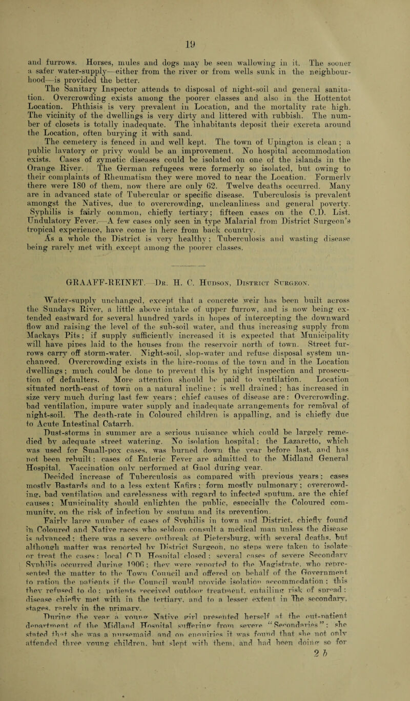 and furrows. Horses, mules and dogs may be seen wallowing in it. Tile sooner a safer water-supply—either from the river or from wells sunk in the neighbour¬ hood—is provided the better. The Sanitary Inspector attends to disposal of night-soil and general sanita¬ tion. Overcrowding exists among the poorer classes and also in the Hottentot Location. Phthisis is very prevalent in Location, and the mortality rate high. The vicinity of the dwellings is very dirty and littered with rubbish. The num¬ ber of closets is totally inadequate. The inhabitants deposit their excreta around the Location, often burying it with sand. The cemetery is fenced in and ivell kept. The town of Upington is clean; a public lavatory or privy would be an improvement. No hospital accommodation exists. Cases of zymotic diseases could be isolated on one of the islands in the Orange River. The German refugees were formerly so isolated, but owing to their complaints of Rheumatism they were moved to near the Location. Formerly there were 180 of them, now there are only 62. Twelve deaths occurred. Many are in advanced state of Tubercular or specific disease. Tuberculosis is prevalent amongst the Natives, due to overcrowding, uncleanliness and general poverty. Syphilis is faiirly common, chiefly tertiary; fifteen cases on the C.D. List. TJndulatory Fever.—A few cases only seen in type Malarial from District Surgeon’s tropical experience, have come in here from back country. As a whole the District is very healthy; Tuberculosis and wasting disease being rarely met with except among the poorer classes. GRAAFF-REINET.—Dr, H. C. Hudson, District Surgeon. Water-supply unchanged, except that a concrete weir has been built across the Sundays River, a little above intake of upper furrow, and is now being ex¬ tended eastward for several hundred yards in hopes of intercepting the downward flow and raising the level of the sub-soil water, and thus increasing supply from Mackays Pits; if supply sufficiently increased it is expected that. Municipality will have pipes laid to the houses from the reservoir north of town. Street fur¬ rows carry off storm-water. Night-soil, slop-water and refuse disposal system un¬ changed. Overcrowding exists in the hire-rooms of the toivn and in the Location dwellings ; much could be done to prevent this by night inspection and prosecu¬ tion of defaulters. More attention should be paid to ventilation. Location situated north-east of town on a natural incline ; is well drained; has increased in size very much during last few years ; chief causes of disease are: Overcrowding, bad ventilation, impure wnter supply and inadequate arrangements for removal of night-soil. The death-rate in Coloured children is appalling, and is chiefly due to Acute Intestinal Catarrh. Dust-storms in summer are a serious nuisance which could be larerelv reme¬ died bv adequate street watering'. No isolation hospital: the Lazaretto, which was used for Small-pox cases, was burned down the vear before last, and has not been rebuilt; cases of Enteric Fever are admitted to the Midland General Hospital. Vaccination only nerformed at Gaol during vear. Decided increase of Tuberculosis as compared with previous years; cases mostlv Dastards and to a less extent Kafirs ; form mostly pulmonary ; overcrowd¬ ing, bad ventilation and carelessness with regard to infected sputum, are the chief causes; Municipality should enlighten the public, esneciallv the Coloured com¬ munity, on the risk of infection by snutum and its nrevention. Fairlv large number of cases of Syphilis in town and District, chiefly found iti Coloured and Native races who seldom consult a medical man unless the disease is advanced ; there was a severe outbreak at Petersburg, with several deaths, but although matter was reported hv District Surgeon, no steps were taken to isolate nr treat the cases : local C T» Hosuital closed : several eases of severe Secondary Syphilis occurred during I^OH; they were reported to the Magistrate, who repre¬ sented the matter to the Town Council and ottered on behalf of the Government to ration the patients if the Council would provide isolation accommodation ; this they refused to do : patients received outdoor treatment, entailing risk of sprpad : disease chiefly met with in the tertiary, and to a lesser extent in The secondary, stages, rarely in the primary. During the year a vouno- Native girl presented herself at the out-patient department nf the Midland Hospital sufferinfrom severe “ Secondaries ”; she stated that she was a nursemaid and op eimuiries it was found that she not only attended three young children, but slept with them, and had been doing so for 2 b