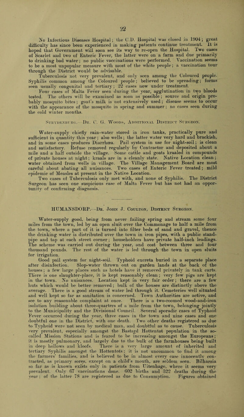 No Infectious Diseases Hospital; tlie C.D. Hospital was closed in 1904; great difficulty has since been experienced in making patients continue treatment. It is hoped that Government will soon see its way to re-open the Hospital. Two cases of Scarlet and two of Enteric Fever, the latter were on a farm and due primarily to drinking bad water; no public vaccinations were performed. V accination seems to be a most unpopular measure with most of the white people; a vaccination tour through the District would be advisable. Tuberculosis not very prevalent, and only seen among the Coloured people. Syphilis common among the Coloured people; believed to be spreading; forms seen usually congenital and tertiary; 22 cases now under treatment. Four cases of Malta Fever seen during the year, agglutination in two bloods tested. The others will be examined as soon as possible; source and origin pro¬ bably mosquito bites ; goat’s milk is not extensively used; disease seems to occur with the appearance of the mosquito in spring and summer; no cases seen during the cold winter months. Strydenrurg.- Dr. C. G. Woods, Additional District Surgeon. Water-supply chiefly rain-water stored in iron tanks, practically pure and sufficient in quantity this year; also wells ; the latter water very hard and brackish, and in some cases produces Diarrhoea. Pail system in use for night-soil; is clean and satisfactory. Refuse removed regularly by Contractor and deposited about a mile and a half outside the village. Some cattle and goats kraaled in compounds of private houses at night; kraals are in a cleanly state. Native Location clean; water obtained from wells in village. The Village Management Board are most careful about abating all nuisances. Two cases of Enteric Fever treated; mild epidemic of Measles at present in the Native Location. Two cases of Tuberculosis only met with, and none of Syphilis. The District Surgeon has seen one suspicious case of Malta Fever but has not had an oppor¬ tunity of confirming diagnosis. HUMANSDORP.—Dr. John J. Coulton, District Surgeon. Water-supply good, being from never failing spring and stream some four miles from the town, led by an open sluit over the Commonage to half a mile from the town, where a part of it is turned into filter beds of sand and gravel, thence the drinking water is distributed over the town in iron pipes, with a public stand¬ pipe and tap at each street corner; householders have private half-inch leadings. The scheme was carried out during the year, and cost between three and four thousand pounds. The rest of the water is led through the town in open sluits for irrigation. Good pail system for night-soil. Typhoid excreta buried in a separate place after disinfection. Slop-water thrown out on garden lands at the back of the houses; a few large places such as hotels have it removed privately in tank carts. There is one slaughter-place, it is kept reasonably clean; very few pigs are kept in the' town. No nuisances. Location kept in very fair order; there are a few huts which would be better removed; bulk of the houses are distinctly above the average. There is a good stream of water led through it. Cemeteries well situated and well kept so far as sanitation is concerned. Town Authorities are active, and see to any reasonable complaint at once. There is a two-roomed wood-and-iron isolation building about three-quarters of a mile from the town, belonging jointly to the Municipality and the Divisional Council. Several sporadic cases of Typhoid Fever occurred during the year, three cases in the town and nine cases and one doubtful one in the District, with one death. Two other deaths registered as due to Typhoid were not seen by medical man, and doubtful as to cause. Tuberculosis very prevalent, especially amongst the Bastayd Hottentot population in the so- called Mission Stations and is feared to be increasing amongst the Europeans ; it is mostly pulmonary, and largely due to the bulk of the farmhouses being built in deep hollows and kloofs. There is a very large amount of inherited and tertiary Syphilis amongst the Hottentots; it is not uncommon to find it among the farmers’ families, and is believed to be in almost every case innocentlv con¬ tracted, as primary sores, except on a child’s mouth, are seldom seen. Bilharzia so far as is known exists only in patients from TJitenhage, where it seems very prevalent. Only 67 vaccinations done. 602 births and 322 deaths during the year ; of the latter 78 are registered as due to Consumption. Figures obtained