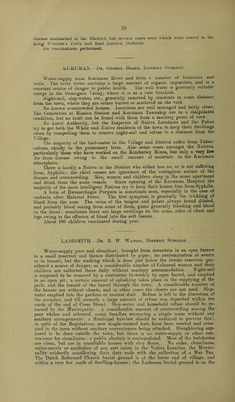 ivmg Williams Town and Dust London Districts. iSo vaccinations performed. id U liU MAIN.—Dr. George Be are, District Surgeon. Water-supply from ivuruman River and from a number of fountains and wells. Tke river water contains a large amount of organic impurities, and is a constant source of danger to public kealtk. ike well water is generally suitable except in tke Gramogara \ alley, wkere it is as a rule brackisk. Night-soil, slop-water, etc., generally removed by residents to some distance from tke town, wkere tkey are eitker buried or scattered on tke veld. No known overcrowded kouses. Locations are well managed and fairly clean, ’ike Cemeteries at Mission Station and Rumman Townskip are in a dilapidated condition, but no fault can be found witk tkem from a sanitary point of view. No Local Authority, but tke Inspector of Native Locations and tke Police try to get botk tke White and Native residents of tke town to keep tkeir dwellings clean by compelling tkem to remove nigkt-soil and refuse to a distance from tke Village. . t Tke majority of tke half-castes in tke Village and District suffer from iuber- culosis, chiefly in tke pulmonary form. Also some cases amongst tke Natives, particularly those who have worked on tke Kimberley Mines, but only a very few die from disease owing to tke small amount of moisture in tke Rumman atmosphere. . There is hardly a Native in tke District who eitker has no, or is not suffering from, Syphilis; tke chief causes are ignorance of tke contagious nature of tke disease and overcrowding. Men, women and children sleep in the same apartment and drink from tke same vessels. Since opening of the Ivuruman Hospital the majority of tke more intelligent Natives try to keep their homes free from Syphilis. A form of Heemorrhagie Purpura is sometimes seen, especially in the case of cackeria after Malarial Pever.' Tke first symptom is generally tke trickling of blood from the nose. Tke veins of tke tongue and palate always found dilated, and probably blood oozing from some of tkem, gums generally bleeding and blood in tke faeces; sometimes tkere are large swellings on tke arms, sides of chest and legs owing to tke effusion of blood into tke soft tissues. About 100 children vaccinated during year. LADISM1TH.—Dr. R. W. Watson, District Surgeon. Water-supply pure and abundant; brought from mountain in an open furrow to a small reservoir and thence distributed by pipes; no contamination at source or in transit, but tke washing which is done just below tke intake reservoir con¬ sidered a source of danger, as a considerable number of Coloured women and tkeir children are collected tkere daily without sanitary accommodation. Night-soil is supposed to be removed by a contractor bi-weekly by open barrel, and emptied in an open pit; a certain amount of splashing takes place in tke emptying of the pails, and tke transit of tke barrel through the town. A considerable number of tke kouses are without closets, and in other cases the closets are not used. Slop- water emptied into tke gardens or nearest sluit. Defuse is left to tke discretion of tke occupier, and till recently a large amount of refuse was deposited within ten yards of the end of Cross Street. Slop-water and household refuse should be re¬ moved by the Municipality. A considerable amount of overcrowding among tke poor whites and coloured, many families occupying a single room without any sanitary arrangements ; a Municipal bye-law should be enforced to prevent this ; in spite of tke Regulations, new single-roomed huts have been erected and occu¬ pied in the town without sanitary conveniences being attacked. Slaughtering sup¬ posed to be done outside the town, but there is no water-supply or other con¬ venience for cleanliness ; a public abattoir is contemplated. Most of the butcheries are clean, but are in unsuitable houses with clay floors. No order, cleanliness, water-supuly or sanitation of any sort exists in the Native Location, the Munici¬ pality evidently considering their duty ends with the collection of a Hut Tax. The Dutch Deformed Church burial ground is at the lower end of village, and within a very feiv vards of dwelling-house’s ; the Lutheran burial ground is on the