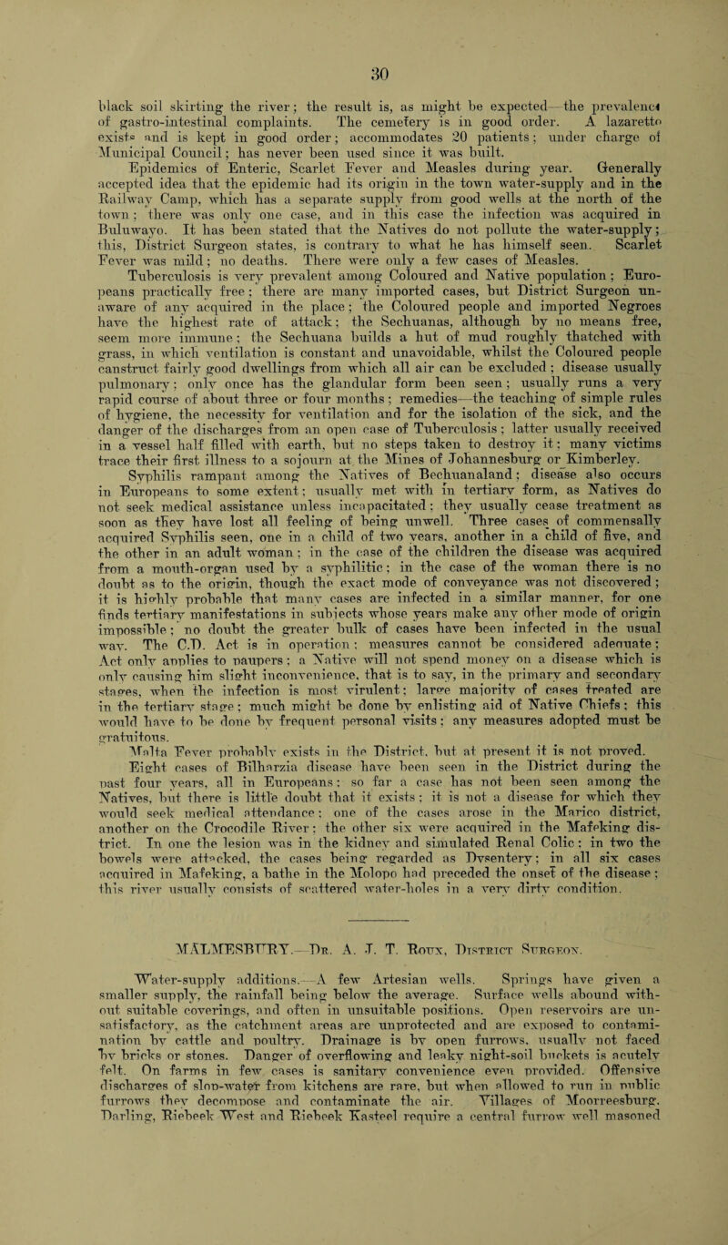 black soil skirting the river; the result is, as migkt be expected—the prevalence of gastro-intestinal complaints. Tlie cemetery is in good order. A lazaretto exists and is kept in good order; accommodates 20 patients; under charge oi Municipal Council; has never been used since it was built. Epidemics of Enteric, Scarlet Eever and Measles during year. Generally accepted idea that the epidemic had its origin in the town water-supply and in the Railway Camp, which has a separate supply from good wells at the north of the town; there was only one case, and in this case the infection was acquired in Buluwayo. It has been stated that the Natives do not pollute the water-supply; this, District Surgeon states, is contrary to what he has himself seen. Scarlet Eever was mild; no deaths. There were only a feiv cases of Measles. Tuberculosis is very prevalent among Coloured and Native population; Euro¬ peans practically free ; there are many imported cases, but District Surgeon un¬ aware of any acquired in the place; the Coloured people and imported Negroes have the highest rate of attack; the Sechuanas, although by no means free, seem more immune; the Sechuana builds a hut of mud roughly thatched with grass, in which ventilation is constant and unavoidable, whilst the Coloured people canstruct fairly good dwellings from which all air can be excluded ; disease usually pulmonary; only once has the glandular form been seen ; usually runs a very rapid course of about three or four months; remedies-—the teaching of simple rules of hygiene, the necessity for ventilation and for the isolation of the sick, and the danger of the discharges from an open case of Tuberculosis ; latter usually received in a vessel half filled with earth, but no steps taken to destroy it; many victims trace their first illness to a sojourn at the Mines of Johannesburg or Kimberley. Syphilis rampant among the Natives of Bechuanaland; disease also occurs in Europeans to some extent; usually met with in tertiary form, as Natives do not seek medical assistance unless incapacitated; they usually cease treatment as soon as they have lost all feeling of being unwell. Three cases of commensally acquired Svphilis seen, one in a child of two years, another in a child of five, and the other in an adult woman ; in the case of the children the disease was acquired from a mouth-organ used by a syphilitic; in the case of the woman there is no doubt as to the origin, though the exact mode of conveyance was not discovered ; it is hiohly probable that many cases are infected in a similar manner, for one finds tertiary manifestations in subjects wdiose years make any other mode of origin impossible; no doubt the greater bulk of cases have been infected in the usual wav. The C.D. Act is in operation; measures cannot be considered adenuate; Act only anplies to paupers; a Native will not spend money on a disease which is only causing him slisrht inconvenience, that is to say, in the primary and secondary staves, when the infection is most virulent; larve majoritv of cases treated are in the tertiarv stage ; much might be done by enlisting aid of Native Chiefs ; this would have to be done by frequent personal visits ; any measures adopted must be gratuitous. Malta Eever probnblv exists in the District, but at present it is not proved. Eight cases of Bilharzia disease have been seen in the District during the past four years, all in Europeans ; so far a case has not been seen among the Natives, but there is little doubt that it exists ; it is not a disease for which they would seek medical attendance; one of the cases arose in the Marico district, another on the Crocodile River ; the other six were acquired in the Mafeking dis¬ trict. In one the lesion was in the kidney and simulated Renal Colic; in two the bowels were attacked, the cases beinar regarded as Dvsentery; in all six cases acquired in Mafeking, a bathe in the Molopo had preceded the onset of the disease ; this river usually consists of scattered water-holes in a very dirty condition. MALMESBERY — Da. A. J. T. Rotjx, District Sitrgeox. Water-supply additions.--A few Artesian wells. Springs have given a smaller supply, the rainfall being below the average. Surface wells abound with¬ out suitable coverings, and often in unsuitable positions. Open reservoirs are un¬ satisfactory, as the catchment areas are unprotected and are exposed to contami¬ nation by cattle and poultry. Drainage is bv open furrows, usuallv not faced bv bricks or stones. Danger of overflowing and leaky night-soil buckets is acutely felt. On farms in few cases is sanitary convenience even provided. Offensive discharges of slop-water from kitchens are rare, but when allowed to run in public furrows they decompose and contaminate the air. Tillages of Moorreesburg, Darling, Riebeek West and Riebeek Easteel require a central furrow well masoned