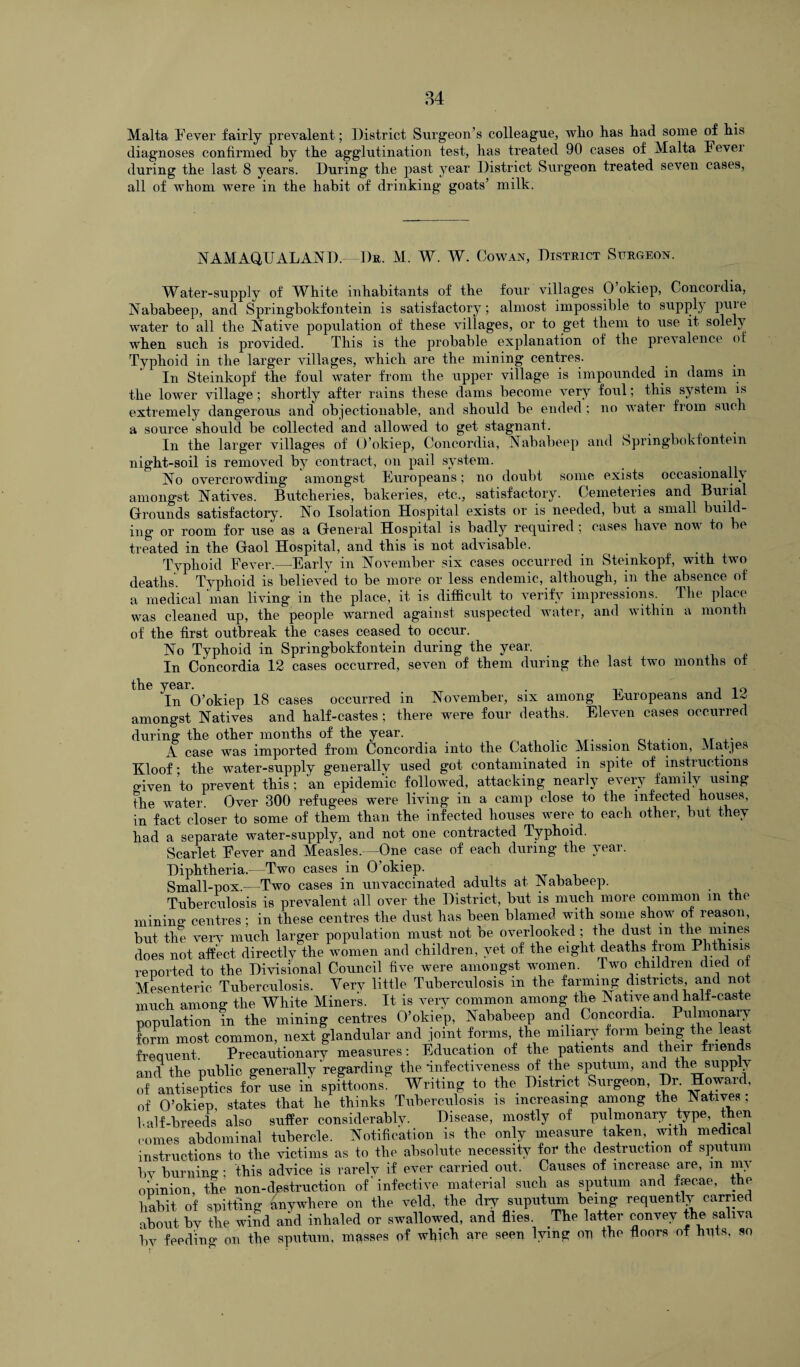 Malta Fever fairly prevalent; District Surgeon’s colleague, who has had some of his diagnoses confirmed by the agglutination test, has treated 90 cases of Malta Fevei during the last 8 years. During the past year District Surgeon treated seven cases, all of whom were in the habit of drinking goats’ milk. NAMAQU ALAND. Dr. M. W. W. Cowan, District Surgeon. Water-supply of WFite inhabitants of the four villages 0 okiep, Concoidia, Nababeep, and Springbokfontein is satisfactory; almost impossible to suppl) puie water to all the Native population of these villages, or to get them to use it solely when such is provided. This is the probable explanation of the prevalence of Typhoid in the larger villages, which are the mining centres. In Steinkopf the foul water from the upper village is impounded in dams m the lower village; shortly after rains these dams become very foul; this system is extremely dangerous and objectionable, and should be ended; no water from such a source should be collected and allowed to get stagnant. In the larger villages of O’okiep, Concordia, Nababeep and Springbokfontein night-soil is removed by contract, on pail system. No overcrowding amongst Europeans; no doubt some exists occasionally amongst Natives. Butcheries, bakeries, etc., satisfactory. Cemeteries and Burial Grounds satisfactory. No Isolation Hospital exists or is needed, but a small build¬ ing or room for use as a General Hospital is badly required ; cases have now to be treated in the Gaol Hospital, and this is not advisable. . , . . Typhoid Fever.—Early in November six cases occurred in Steinkopf, with two deaths Typhoid is believed to be more or less endemic, although, in the absence of a medical man living in the place, it is difficult to verify impressions. The place was cleaned up, the people warned against suspected water, and within a month of the first outbreak the cases ceased to occur. No Typhoid in Springbokfontein during the year. In Concordia 12 cases occurred, seven of them during the last two months of the year. . , 10 In O’okiep 18 cases occurred in November, six among Europeans and amongst Natives and half-castes ; there were four deaths. Eleven cases occurred during the other months of the year. A case was imported from Concordia into the Catholic Mission Station, Matjes Kloof • the water-supply generally used got contaminated m spite of instructions o-iven to prevent this; an epidemic followed, attacking nearly every family using the water. Over 300 refugees were living in a camp close to the infected houses, in fact closer to some of them than the infected houses were to each other, but they had a separate water-supply, and not one contracted Typhoid. Scarlet Fever and Measles.—One case of each during the year. Diphtheria. Two cases in 0 okiep. Small-pox—Two cases in unvaccinated adults at Nababeep. Tuberculosis is prevalent all over the District, but is much more common m the mining1 centres ; in these centres the dust has been blamed with some show of reason, but the very much larger population must not be overlooked; the dust m the mines does not affect directly the women and children, yet of the eight deaths from Phthisis reported to the Divisional Council five were amongst women. Two children died of Mesenteric Tuberculosis. Yerv little Tuberculosis in the farming districts and not much among the White Miners. It is very common among the N ative and halt-caste population in the mining centres O’okiep, Nababeep and Concordia. Pulmonary form most common, next glandular and joint forms, the miliary form being the.least frequent. Precautionary measures: Education of the patients and their fnends and the public generally regarding the infectiveness of the sputum, and the supply of antiseptics for use in spittoons. Writing to the District Surgeon, Dr. Howai , of O’okiep, states that he thinks Tuberculosis is increasing among the Natives ; half-breeds also suffer considerably. Disease, mostly of pulmonary type, then comes abdominal tubercle. Notification is the only measure taken with medical instructions to the victims as to the absolute necessity for the destruction of sputum bv burning; this advice is rarely if ever carried out. Causes of increase are, m my opinion, the non-destruction of'infective material such as sputum and ffecae, the habit of spitting anywhere on the veld, the dry suputimi being requentlv carried about by the wind and inhaled or swallowed, and flies. The latter convey the saliva bv feeding on the sputum, masses of which are seen lying on the floors of huts, so