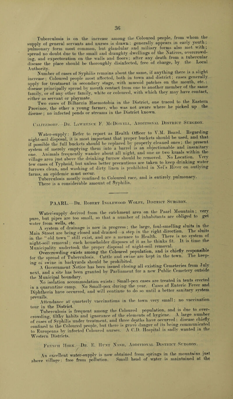 Tuberculosis is on the increase among the Coloured people, from whom the supply of general servants and nurses is drawn ; generally appears in earl}* youth; pulmonary form most common, but glandular and miliary forms also met with ; spread no doubt due to the small and draughty dwellings of the Natives, oveiciowd- ing, and expectoration on the walls and floors ; after any death from a tuberculai disease the place should be thoroughly disinfected, free of charge, by the Local Authority. . . . Number of cases of Syphilis remains about the same, if anything there is a slight increase; Coloured people most affected, both in town and district; cases geneial } apply for treatment in secondary stage, with mucoid patches on the mouth, etc., disease principally spread by mouth contact from one to another membei of the same family, or of any other family, white or coloured, with which they may have contact, either as servant or playmate. Two cases of Bilharzia Haemotobia in the District, one traced to the Lastern Province, the other a young farmer, who was not aware where he picked up the disease; no infected ponds or streams in the District known. ( 'alitzdor i Dm Law hex cn F. McDowell, Additional Distiiict Surgeon. Water-supply: Defer to report as Health Officer to V.M. Board. Regarding ni Hit-soil disposal, it is most important that proper buckets should be used, and that, if possible the full buckets should be replaced by properly cleaned ones; the present system of merely emptying them into a barrel is an objectionable and insanitary one Animals frequently wander about all night, and one or two kraals within the village area just above the drinking furrow should be removed. No Location. V ery few cases of Typhoid, but unless better precautions are taken to keep drinking water furrows clean, and washing of dirty linen is prohibited m Nel s River on outlying farms, an epidemic must occur. Tuberculosis mostly confined to Coloured race, and is entirely pulmonary. There is a considerable amount of Syphilis. PAARL.—Dr. Robert Inglewood Wolfe, District Surgeon. Water-supply derived from the catchment area on the Paarl Mountain; very pure, but pipes are too small, so that a number of inhabitants are obliged to get water from wells, etc. , . . ,, A system of drainage is now in progress ; the large, foul-smelling shuts m tn Main Street are being closed and drained—a step in the right direction. 11m sluits in the “old town” still exist, and are a menace to Health. There is no system of night-soil removal; each householder disposes of it as lie thinks fit. It is time the Municipality undertook the proper disposal of night-soil removal. Overcrowding exists among the Coloured population, and is chiefly responsib e for the spread of Tuberculosis. Cattle and swine are kept in the town. The keep¬ ing or swine in backyards should be prohibited. . . T , A Government Notice has been issued closing all existing Cemeteries from July next, and a site has been granted by Parliament for a new Public Cemetery outside the Municipal boundary. . , No isolation accommodation exists ; Small-pox cases are treated m tents erected in a quarantine camp. No Small-pox during the year. Cases of Enteric Fever and Diphtheria have occurred, and will continue to do so until a better sanitary system prevails. . ,. Attendance at quarterly vaccinations in the town very small; no vaccination tour in the District. . , Tuberculosis is frequent among the Coloured population, and is due to oier- crowding, filthy habits and ignorance of the elements of hygiene. A large number of cases of Syphilis under treatment, and three deaths have occurred; disease chiefly confined to the Coloured people, but there is grave danger of its being communicated to Europeans by infected Coloured nurses. A C.D. Hospital is sadly wanted in the Western Districts. French Hoek.—Dr. E. Hunt Nasii, Additional District Surgeon. An excellent water-supplv is now obtained from springs in the mountains just above village: free from pollution. Small head of water is maintained at the