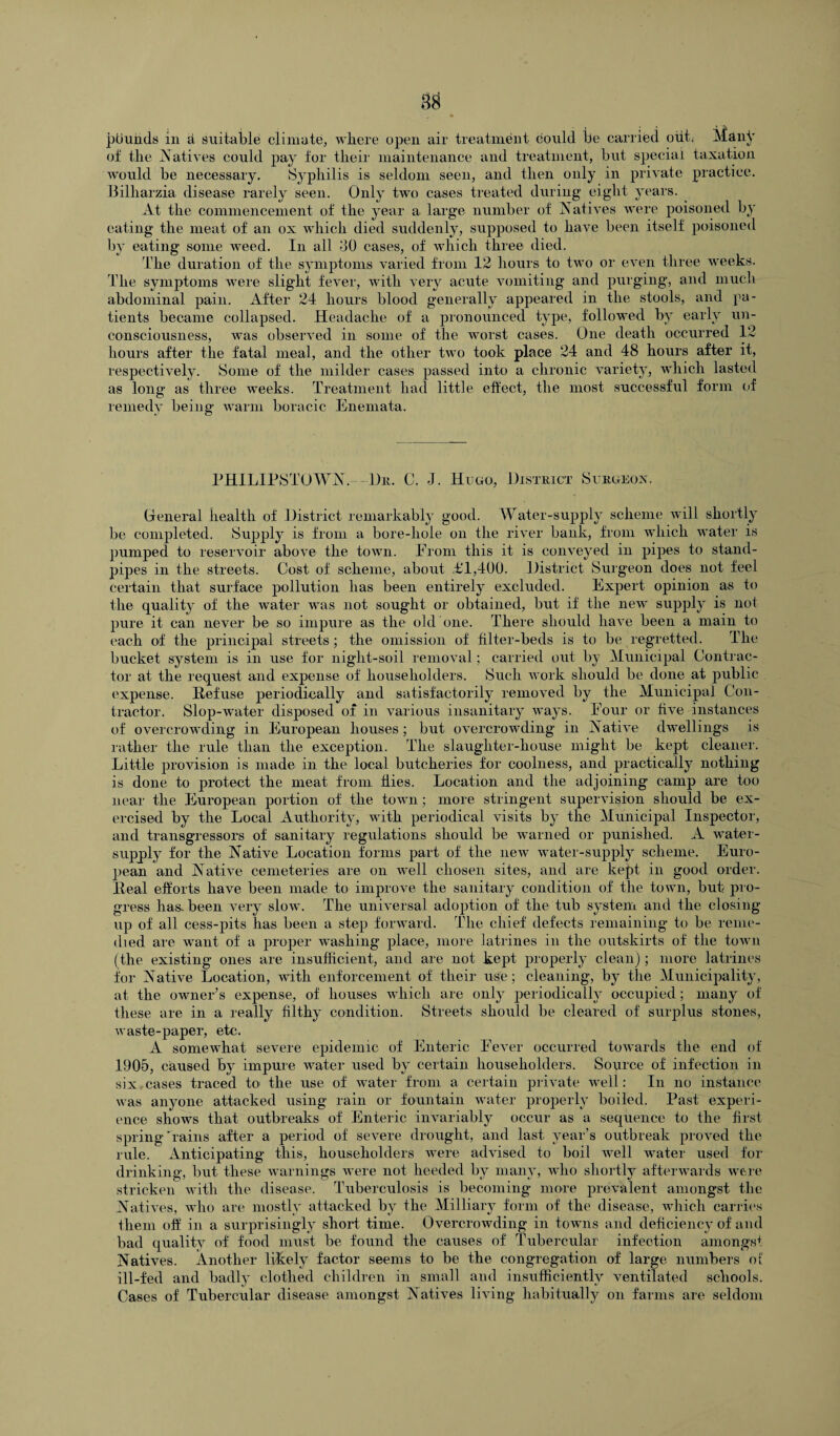 ptiuhds in a suitable climate, where open air treatment could be carried out; Many of the Natives could pay for their maintenance and treatment, but special taxation would be necessary. Syphilis is seldom seen, and then only in private practice. Bilharzia disease rarely seen. Only two cases treated during eight years. At the commencement of the year a large number of Natives were poisoned by eating the meat of an ox which died suddenly, supposed to have been itself poisoned by eating some weed. In all 40 cases, of which three died. the duration of the symptoms varied from 12 hours to two or even three weeks. The symptoms were slight fever, with very acute vomiting and purging, and much abdominal pain. After 24 hours blood generally appeared in the stools, and pa¬ tients became collapsed. Headache of a pronounced type, followed by early un¬ consciousness, was observed in some of the worst cases. One death occurred 12 hours after the fatal meal, and the other two took place 24 and 48 hours after it, respectively. Some of the milder cases passed into a chronic variety, which lasted as long as three weeks. Treatment had little effect, the most successful form of remedy being warm boracic Enemata. PHILIPSTOWN.- Dr. C. J. Hugo, District Surgeon. General health of District remarkably good. Water-supply scheme will shortly be completed. Supply is from a bore-hole on the river bank, from which water is pumped to reservoir above the town. From this it is conveyed in pipes to stand¬ pipes in the streets. Cost of scheme, about <£1,400. District Surgeon does not feel certain that surface pollution has been entirely excluded. Expert opinion as to the quality of the water was not sought or obtained, but if the new supply is not pure it can never be so impure as the old one. There should have been a main to each of the principal streets; the omission of filter-beds is to be regretted. The bucket system is in use for night-soil removal; carried out by Municipal Contrac¬ tor at the request and expense of householders. Such work should be done at public expense. Defuse periodically and satisfactorily removed by the Municipal Con¬ tractor. Slop-water disposed of in various insanitary ways. Four or five instances of overcrowding in European houses; but overcrowding in Native dwellings is rather the rule than the exception. The slaughter-house might be kept cleaner. Little provision is made in the local butcheries for coolness, and practically nothing is done to protect the meat from flies. Location and the adjoining camp are too near the European portion of the town; more stringent supervision should be ex¬ ercised by the Local Authority, with periodical visits by the Municipal Inspector, and transgressors of sanitary regulations should be warned or punished. A water- supply for the Native Location forms part of the new water-supply scheme. Euro¬ pean and Native cemeteries are on well chosen sites, and are kept in good order. Heal efforts have been made to improve the sanitary condition of the town, but pro¬ gress has-been very slow. The universal adoption of the tub system and the closing up of all cess-pits has been a step forward. The chief defects remaining to be reme¬ died are want of a proper washing place, more latrines in the outskirts of the town (the existing ones are insufficient, and are not kept properly clean) ; more latrines for Native Location, with enforcement of their use; cleaning, by the Municipality, at the owner’s expense, of houses which are only periodically occupied; many of these are in a really filthy condition. Streets should be cleared of surplus stones, waste-paper, etc. A somewhat severe epidemic of Enteric Fever occurred towards the end of 1905, caused by impure water used by certain householders. Source of infection in six cases traced to the use of water from a certain private well: In no instance was anyone attacked using rain or fountain water properly boiled. Past experi¬ ence shows that outbreaks of Enteric invariably occur as a sequence to the first spring'rains after a period of severe drought, and last year’s outbreak proved the rule. Anticipating this, householders were advised to boil well water used for drinking, but these warnings were not heeded by many, who shortly afterwards were stricken with the disease. Tuberculosis is becoming more prevalent amongst the Natives, who are mostly attacked by the Milliary form of the disease, which carries them off in a surprisingly short time. Overcrowding in towns and deficiency of and bad quality of food must be found the causes of Tubercular infection amongst Natives. Another likely factor seems to be the congregation of large numbers of' ill-fed and badly clothed children in small and insufficiently ventilated schools. Cases of Tubercular disease amongst Natives living habitually on farms are seldom