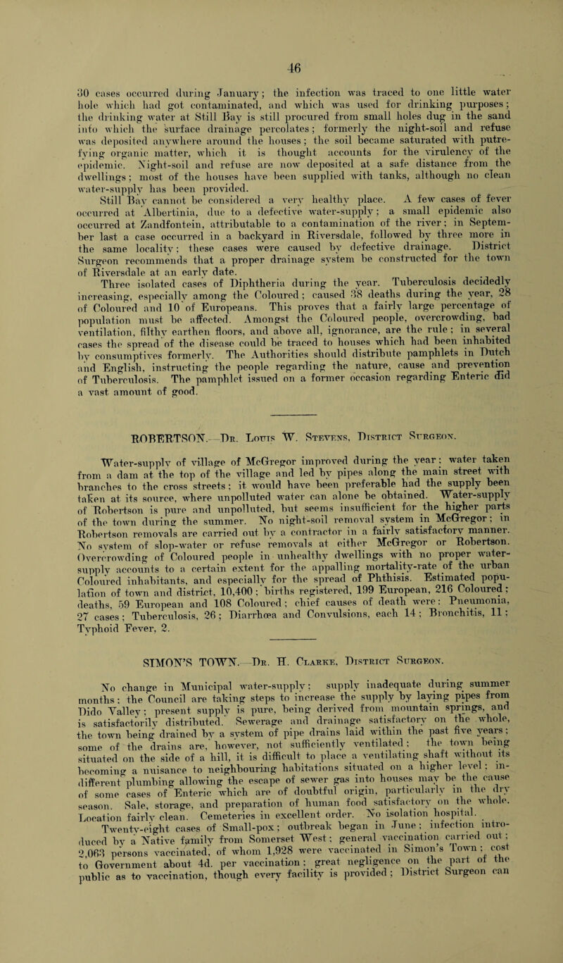 30 cases occurred during January; the infection was traced to one little water hole which had got contaminated, and which was used for drinking purposes; the drinking water at Still Bay is still procured from small holes dug in the sand info which the surface drainage percolates; formerly the night-soil and refuse was deposited anywhere around the houses ; the soil became saturated with putre¬ fying organic matter, which it is thought accounts for the virulency of the epidemic. Night-soil and refuse are now deposited at a safe distance from the dwellings; most of the houses have been supplied with tanks, although no clean water-supply has been provided. Still Bay cannot be considered a very healthy place. A few cases of fever occurred at Albertinia, due to a defective water-supply; a small epidemic also occurred at Zandfontein, attributable to a contamination of the river; in Septem¬ ber last a case occurred in a backyard in Riversdale, followed by three more in the same locality; these cases were caused by defective drainage. District Surgeon recommends that a proper drainage system be constructed for the town of Riversdale at an early date. Three isolated cases of Diphtheria during the year. Tuberculosis decidedly increasing, especially among the Coloured ; caused -38 deaths during the year, 28 of Coloured and 10 of Europeans. This proves that a fairly large percentage of population must be affected. Amongst the Coloured people, overcrowding, bad ventilation, filthy earthen floors, and above all, ignorance, are the rule; in several cases the spread of the disease could be traced to houses which had been inhabited by consumptives formerly. The Authorities should distribute pamphlets m Dutch and English, instructing the people regarding the nature, cause and prevention of Tuberculosis. The pamphlet issued on a former occasion regarding Enteric did a vast amount of good. ROBERTSON.- Dr. Lofts W. Stevens, District Surgeon. Water-supply of village of McGregor improved during the year: water taken from a dam at the top of the village and led by pipes along the main street with branches to the cross streets ; it would have been preferable had the supply been taken at its source, where unpolluted water can alone be obtained. Water-supply of Robertson is pure and unpolluted, but seems insufficient for the higher parts of the town during the summer. No night-soil removal system in McGregor; m Robertson removals are carried out by a contractor in a fairly satisfactory manner. No system of slop-water or refuse removals at either McGregor or Robertson. Overcrowding of Coloured people in unhealthy dwellings with no proper water- supply accounts to a certain extent for the appalling mortality-rate of the urban Coloured inhabitants, and especially for the spread of Phthisis. Estimated popu¬ lation of town and district, 10,400;'births registered, 199 European, 216 Coloured; deaths, 59 European and 108 Coloured; chief causes of death were: Pneumonia, 27 cases ; Tuberculosis, 26 ; Diarrhoea and Convulsions, each 14 ; Bronchitis, 11; Typhoid Eever, 2. SIMON’S TOWN. Dr. H. Clarke, District Surgeon. No change in Municipal water-supply; supply inadequate during summer months; the Council are taking steps to increase the supply by laying pipes from Dido Valiev; present supply is pure, being derived from mountain springs, and is satisfactorily distributed.’ Sewerage and drainage satisfactory on the whole, the town being drained by a system of pipe drains laid within the past five years; some of the drains are,’ however, not sufficiently ventilated; the town being situated on the side of a hill, it is difficult to place a ventilating shaft without its becoming a nuisance to neighbouring habitations situated on a liig er e\e , m different plumbing allowing the escape of sewer gas into houses may be the cause of some cases of Enteric which are of doubtful origin, particularly in the dn season. Sale, storage, and preparation of human food satisfactory on the whole. Location fairly clean. Cemeteries in excellent order. No isolation hospital. Tweutv-eight cases of Small-pox; outbreak began in June ; infection intro¬ duced by a Native family from Somerset West; general vaccination carried out; 2 063 persons vaccinated, of whom 1,928 were vaccinated in Simon’s I own ; cost to Government about 4d. per vaccination: great negligence on the part ot the public as to vaccination, though every facility is provided ; District Surgeon can