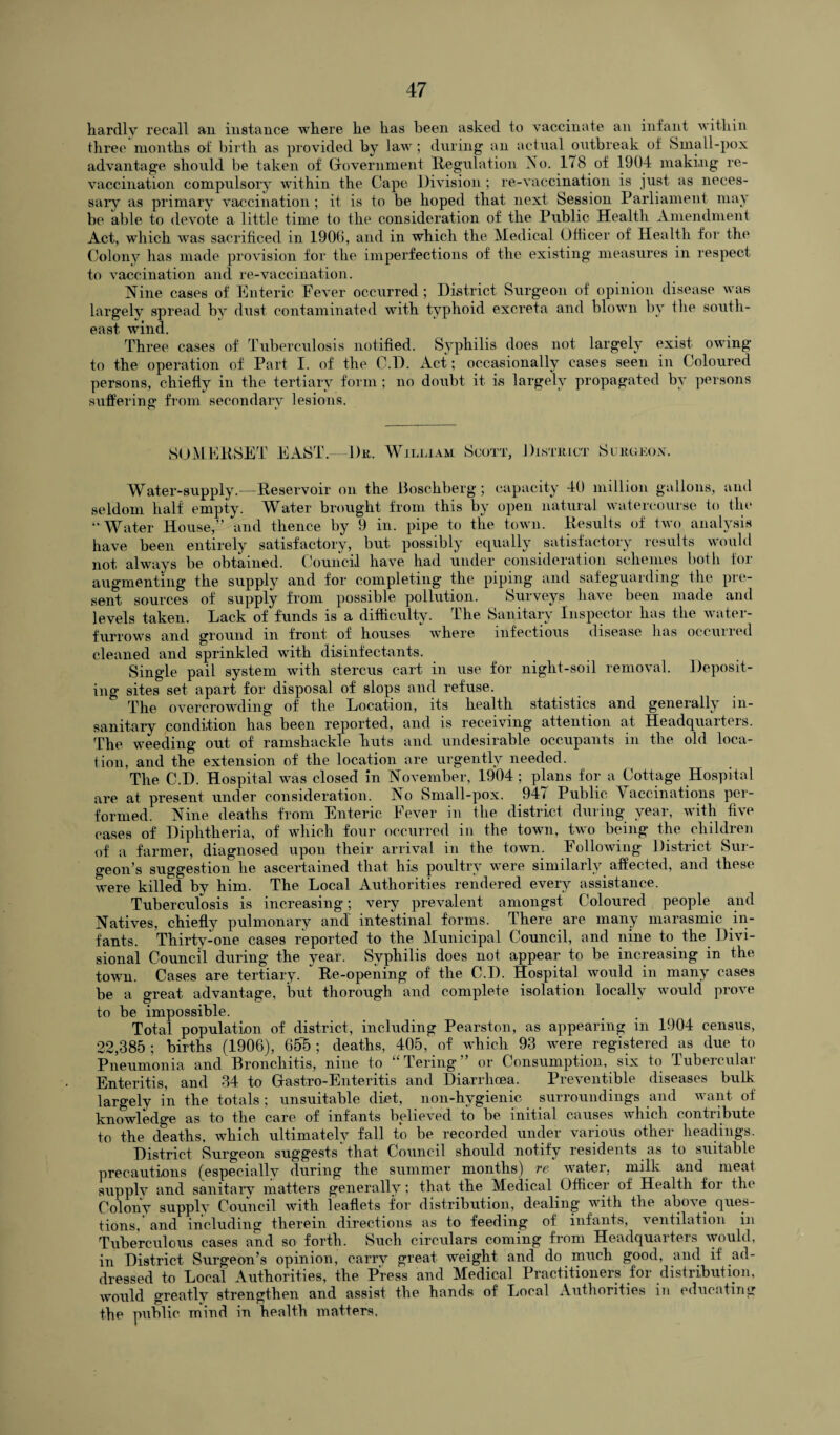 hardly recall an instance where he has been asked to vaccinate an infant within three months of birth as provided by law; during an actual outbreak of Small-pox advantage should be taken of Government Regulation Ao. 178 of 1904 making re- vaccination compulsory within the Cape Division; re-vaccination is just as neces¬ sary as primary vaccination; it is to be hoped that next Session Parliament may be able to devote a little time to the consideration of the Public Health Amendment Act, which was sacrificed in 1900, and in which the Medical Officer of Health for the Colony has made provision for the imperfections of the existing measures in respect to vaccination and re-vaccination. Nine cases of Enteric Fever occurred ; District Surgeon of opinion disease was largely spread by dust contaminated with typhoid excreta and blown by the south¬ east wind. Three cases of Tuberculosis notified. Syphilis does not largely exist owing to the operation of Part I. of the C.D. Act; occasionally cases seen in Coloured persons, chiefly in the tertiary form; no doubt it is largely propagated by persons suffering from secondary lesions. SOMERSET EAST. 1)k, William Scott, 1) l STK LCT S C ltUEON. Water-supply.—Reservoir on the Boschberg; capacity 40 million gallons, and seldom half empty. Water brought from this by open natural watercourse to the “ Water House,” and thence by 9 in. pipe to the town. Results of two analysis have been entirely satisfactory, but possibly equally satisfactory results would not always be obtained. Council have had under consideration schemes both for augmenting the supply and for completing the piping and safeguarding the pre¬ sent sources of supply from possible pollution. Surveys have been made and levels taken. Lack of funds is a difficulty. The Sanitary Inspector has the water- furrows and ground in front of houses where infectious disease has occurred cleaned and sprinkled with disinfectants. Single pail system with stercus cart in use for night-soil removal. Deposit¬ ing sites set apart for disposal of slops and refuse. The overcrowding of the Location, its health statistics and generally in¬ sanitary condition has been reported, and is receiving attention at Headquaiters. The weeding out of ramshackle huts and undesirable occupants in the old loca¬ tion, and the extension of the location are urgently needed. The C.D. Hospital was closed in November, 1904 ; plans for a Cottage Hospital are at present under consideration. No Small-pox. 94/ Public Vaccinations per¬ formed. Nine deaths from Enteric Fever in the district during year, with five cases of Diphtheria, of which four occurred in the town, two being the children of a farmer, diagnosed upon their arrival in the town. Following District Sur¬ geon’s suggestion he ascertained that his poultry were similarly affected, and these were killed by him. The Local Authorities rendered every assistance. Tuberculosis is increasing; very prevalent amongst Coloured people and Natives, chiefly pulmonary and' intestinal forms. There are many marasmic in¬ fants. Thirty-one cases reported to the Municipal Council, and nine to the Divi¬ sional Council during the year. Syphilis does not appear to be increasing in the town. Cases are tertiary. Re-opening of the C.D. Hospital would in many cases be a great advantage, but thorough and complete isolation locally would prove to be impossible. Total population of district, including Pearston, as appearing in 1904 census, 22,385; births (1906), 65~5 ; deaths, 405, of which 93 were registered as due to Pneumonia and Bronchitis, nine to “Tering” or Consumption, six to Tubercular Enteritis, and 34 to Gastro-Enteritis and Diarrhoea. Preventible diseases bulk largely in the totals ; unsuitable diet, non-hvgienic surroundings and want of knowledge as to the care of infants believed to be initial causes which contribute to the deaths, which ultimately fall to be recorded under various other headings. District Surgeon suggests that Council should notify residents as to suitable precautions (especially during the summer months) re water, milk and meat supplv and sanitary matters generally; that the Medical Officer of Health for the Colony supply Council with leaflets for distribution, dealing with the above ques¬ tions, and including therein directions as to feeding of infants, ventilation in Tuberculous cases and so forth. Such circulars coming from Headquarters would, in District Surgeon’s opinion, carry great weight and do much good, and if ad¬ dressed to Local Authorities, the Press and Medical Practitioners for distribution, would greatly strengthen and assist the hands of Local Authorities in educating the public mind in health matters,