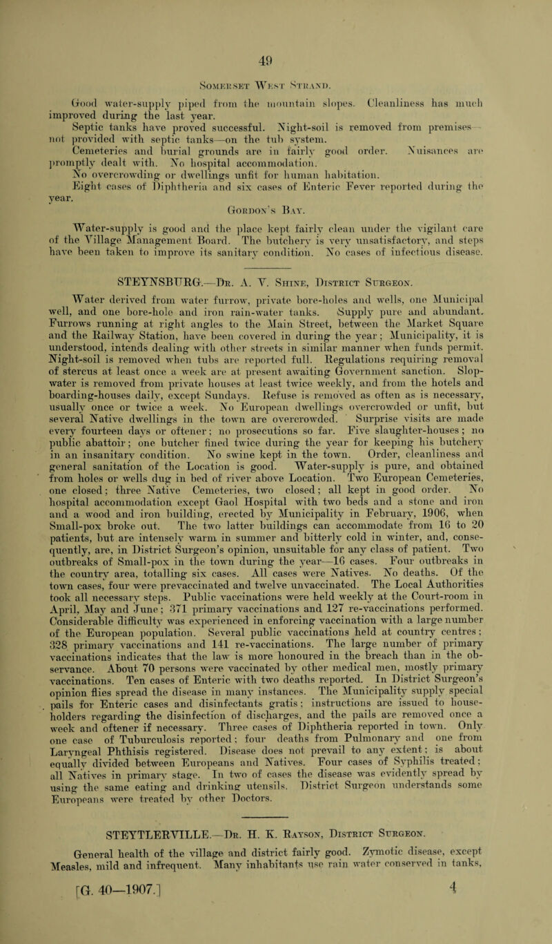 Somerset West Strand. Good water-supply piped from the mountain slopes. Cleanliness has much improved during the last year. Septic tanks have proved successful. Night-soil is removed from premises not provided with septic tanks—on the tub system. Cemeteries and burial grounds are in fairly good order. Nuisances are promptly dealt with. No hospital accommodation. No overcrowding or dwellings unfit for human habitation. Eight cases of Diphtheria and six cases of Enteric Fever reported during the year. Gordon’s Bay. Water-supply is good and the place kept fairly clean under the vigilant care of the Village Management Board. The butchery is very unsatisfactory, and steps have been taken to improve its sanitary condition. No cases of infectious disease. STEYNSBIIRG.—Dr. A. V. Shine, District Surgeon. Water derived from water furrow, private bore-holes and wells, one Municipal well, and one bore-liole and iron rain-water tanks. Supply pure and abundant. Furrows running at right angles to the Main Street, between the Market Square and the Railway Station, have been covered in during the year; Municipality, it is understood, intends dealing' with other streets in similar manner when funds permit. Night-soil is removed when tubs are reported full. Regulations requiring removal of stercus at least once a week are at present awaiting Government sanction. Slop- water is removed from private houses at least twice weekly, and from the hotels and boarding-houses daily, except Sundays. Refuse is removed as often as is necessary, usually once or twice a week. No European dwellings overcrowded or unfit, but several Native dwellings in the town are overcrowded. Surprise visits are made every fourteen days or oftener; no prosecutions so far. Five slaughter-houses; no public abattoir; one butcher fined twice during the year for keeping his butchery in an insanitary condition. No swine kept in the town. Order, cleanliness and general sanitation of the Location is good. Water-supply is pure, and obtained from holes or wells dug in bed of river above Location. Two European Cemeteries, one closed; three Native Cemeteries, two closed; all kept in good order. No hospital accommodation except Gaol Hospital wdtli two beds and a stone and iron and a wood and iron building, erected by Municipality in February, 1906, wdien Small-pox broke out. The two latter buildings can accommodate from 16 to 20 patients, but are intensely warm in summer and bitterly cold in winter, and, conse¬ quently, are, in District Surgeon’s opinion, unsuitable for any class of patient. Two outbreaks of Small-pox in the town during* the year—16 cases. Four outbreaks in the country area, totalling* six cases. All cases were Natives. No deaths. Of the town cases, four were prevaccinated and twelve unvaccinated. The Local Authorities took all necessary steps. Public vaccinations were held weekly at the Court-room in April, May and June; 371 primary vaccinations and 127 re-vaccinations performed. Considerable difficulty was experienced in enforcing vaccination with a large number of the European population. Several public vaccinations held at country centres; 328 primary vaccinations and 141 re-vaccinations. The large number of primary vaccinations indicates that the law is more honoured in the breach than in the ob¬ servance. About 70 persons were vaccinated by other medical men, mostly primary vaccinations. Ten cases of Enteric with two deaths reported. In District Surgeon’s opinion flies spread the disease in many instances. The Municipality supply special pails for Enteric cases and disinfectants gratis; instructions are issued to house¬ holders regarding the disinfection of discharges, and the pails are removed once a week and oftener if necessary. Three cases of Diphtheria reported in town. Only one case of Tuburculosis reported; four deaths from Pulmonary and one from Laryngeal Phthisis registered. Disease does not prevail to any extent; is about equally divided between Europeans and Natives. Four cases of Syphilis treated; all Natives in primary stage. In two of cases the disease was evidently spread by using the same eating and drinking utensils. District Surgeon understands some Europeans were treated by other Doctors. STEYTLER VILLE.—Dr. H. K. Rayson, District Surgeon. General health of the village and district fairly good. Zymotic disease, except Measles, mild and infrequent. Many inhabitants use rain water conserved in tanks, [G. 40—1907.] 4