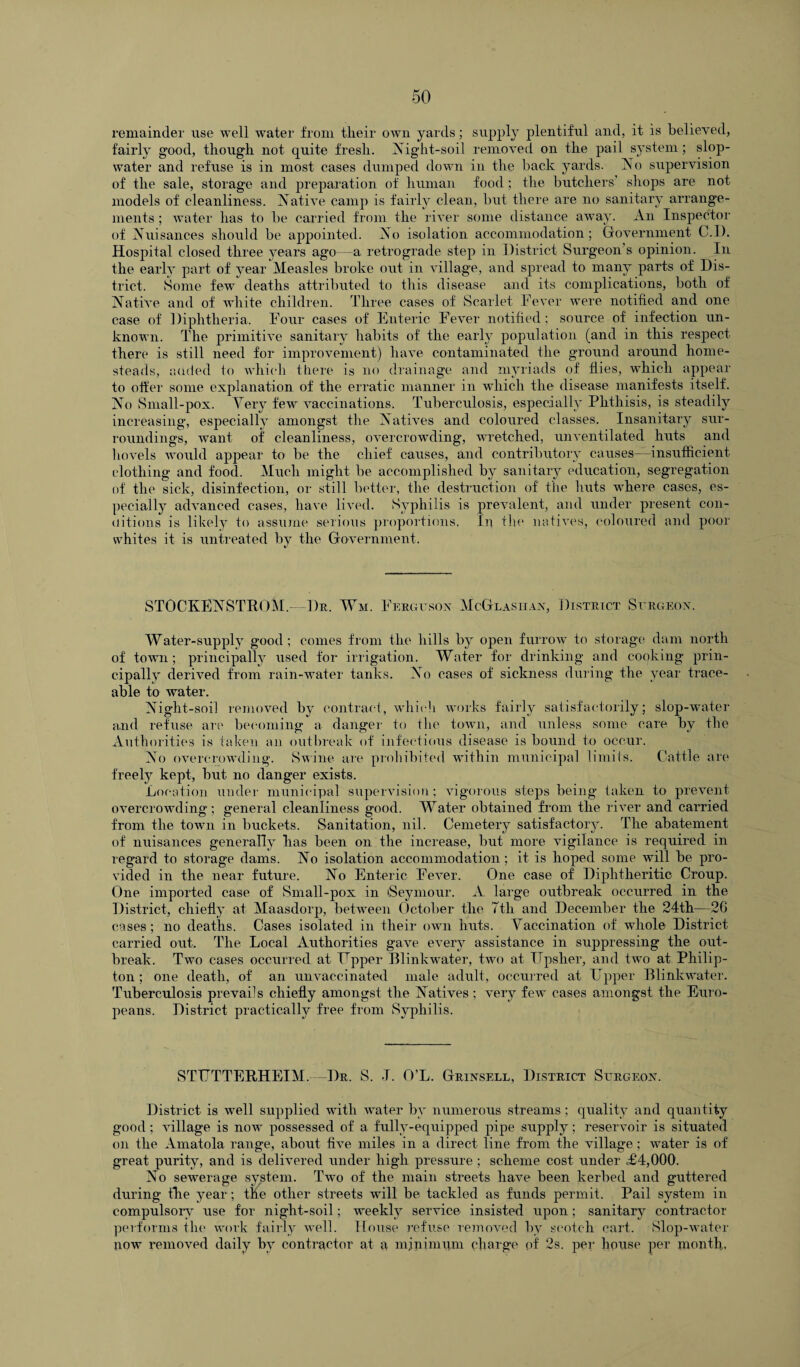 remainder use well water from tlieir own yards; supply plentiful and, it is believed, fairly good, though not quite fresh. iNTight-soil removed on the pail system; slop- water and refuse is in most cases dumped down in the back yards. No supervision of the sale, storage and preparation of human food ; the butchers shops are not models of cleanliness. Native camp is fairly clean, but there are no sanitary arrange¬ ments ; water has to be carried from the river some distance away. An Inspector of Nuisances should be appointed. No isolation accommodation; Government C.I). Hospital closed three years ago—a retrograde step in District Surgeon s opinion. In the early part of year Measles broke out in village, and spread to many parts of Dis¬ trict. Some few deaths attributed to this disease and its complications, both of Native and of white children. Three cases of Scarlet Fever were notified and one case of Diphtheria. Four cases of Enteric Fever notified; source of infection un¬ known. The primitive sanitary habits of the early population (and in this respect there is still need for improvement) have contaminated the ground around home¬ steads, added to which there is no drainage and myriads of flies, which appear to offer some explanation of the erratic manner in which the disease manifests itself. No Small-pox. Yery few vaccinations. Tuberculosis, especially Phthisis, is steadily increasing, especially amongst the Natives and coloured classes. Insanitary sur¬ roundings, want of cleanliness, overcrowding, wretched, unventilated huts and hovels would appear to be the chief causes, and contributory causes—insufficient clothing and food. Much might be accomplished by sanitary education, segregation of the sick, disinfection, or still better, the destruction of tlie huts where cases, es¬ pecially advanced cases, have lived. Syphilis is prevalent, and under present con¬ ditions is likely to assume serious proportions. In the natives, coloured and poor whites it is untreated by the Government. STOCKENSTROM.—Dr. Wm. Ferguson McGlasiian, District Surgeon. Water-supply good ; comes from the hills by open furrow to storage dam north of town; principally used for irrigation. Water for drinking and cooking prin¬ cipally derived from rain-water tanks. No cases of sickness during the year trace¬ able to water. Night-soil removed by contract, which works fairly satisfactorily; slop-water and refuse are becoming a danger to the town, and unless some care by the Authorities is taken an outbreak of infectious disease is bound to occur. No overcrowding. Swine are prohibited within municipal limits. Cattle are freely kept, but no danger exists. Location under municipal supervision; vigorous steps being taken to prevent overcrowding ; general cleanliness good. Water obtained from the river and carried from the town in buckets. Sanitation, nil. Cemetery satisfactory. The abatement of nuisances generally lias been on the increase, but more vigilance is required in regard to storage dams. No isolation accommodation; it is hoped some will be pro¬ vided in the near future. No Enteric Fever. One case of Diphtheritic Croup. One imported case of Small-pox in iSeymour. A large outbreak occurred in the District, chiefly at Maasdorp, between October the Ttli and December the 24th—26 cases; no deaths. Cases isolated in their own huts. Vaccination of whole District carried out. The Local Authorities gave every assistance in suppressing the out¬ break. Two cases occurred at Tapper Blinkwater, two at Upsher, and two at Philip- ton ; one death, of an unvaccinated male adult, occurred at Upper Blinkwater. Tuberculosis prevails chiefly amongst the Natives ; very few cases amongst the Euro¬ peans. District practically free from Syphilis. STUTTERHEIM.—Dr. S. J. O’L. Grinsell, District Surgeon. District is well supplied with water by numerous streams ; quality and quantity good; village is now possessed of a fully-equipped pipe supply; reservoir is situated on the Amatola range, about five miles in a direct line from the village; water is of great purity, and is delivered under high pressure ; scheme cost under £4,000. No sewerage system. Two of the main streets have been kerbed and guttered during the year; the other streets will be tackled as funds permit. Pail system in compulsory use for night-soil; weekly service insisted upon ; sanitary contractor performs the work fairly well. House refuse removed by scotch cart. Slop-water now removed daily by contractor at a minimum charge pf' 2s. per house per month.