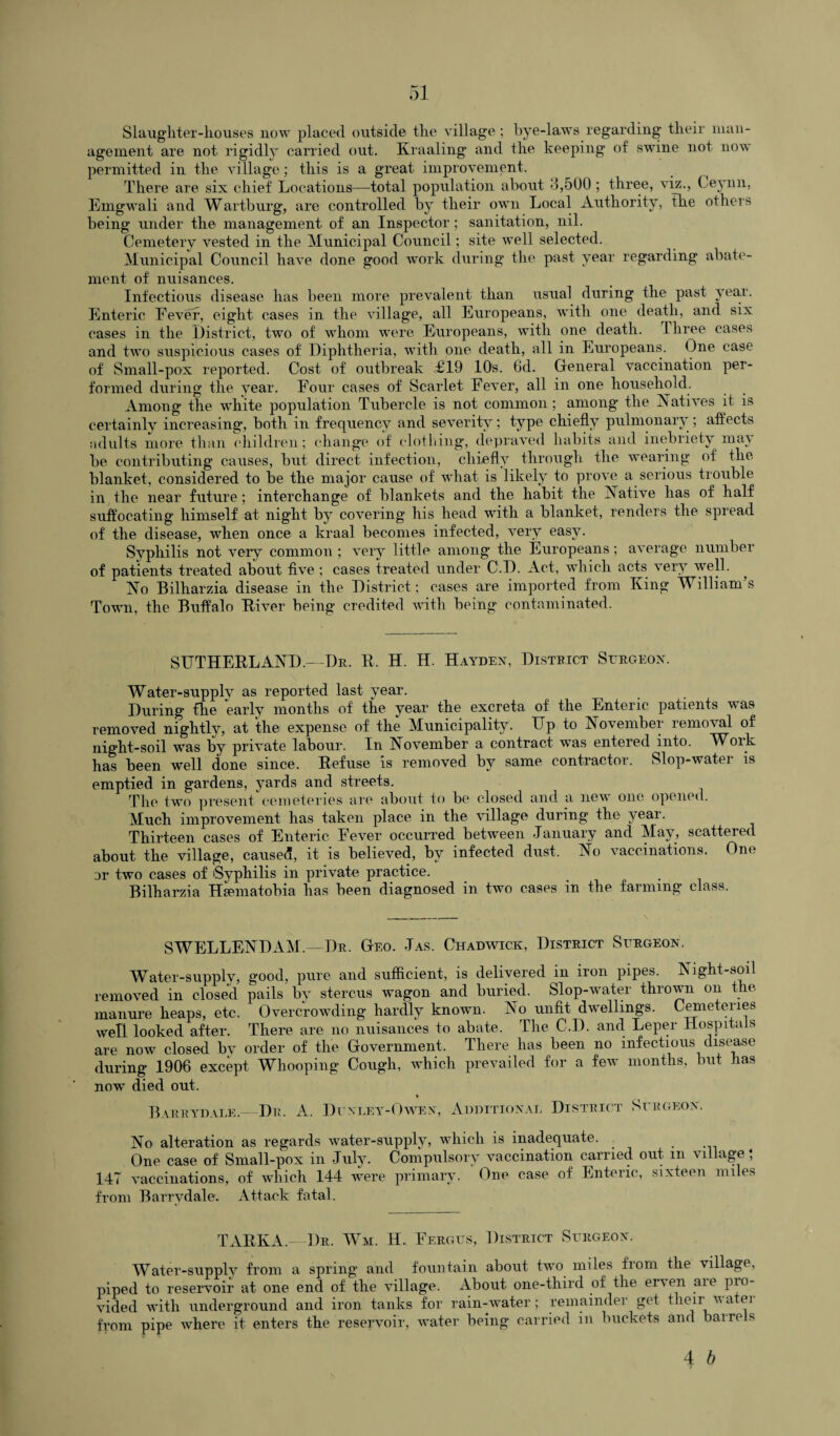 Slaughter-houses now placed outside the village; bye-laws regarding their man¬ agement are not rigidly carried out. Kraaling and the keeping of swine not now permitted in the village; this is a great improvement. There are six chief Locations—total population about 3,500 ; three, viz., Ceynn, Emgwali and Wartburg, are controlled by their own Local Authority, the others being under the management of an Inspector; sanitation, nil. Cemetery vested in the Municipal Council; site well selected. Municipal Council have done good work during the past year regarding abate¬ ment of nuisances. Infectious disease has been more prevalent than usual during the past year. Enteric Fever, eight cases in the village, all Europeans, with one death, and six cases in the .District, two of whom were Europeans, with one death. Three cases and two suspicious cases of Diphtheria, with one death, all in Europeans. One case of Small-pox reported. Cost of outbreak <£19 10s. 6d. General vaccination per¬ formed during the year. Four cases of Scarlet Fever, all in one household. Among the white population Tubercle is not common; among* the Natives it is certainly increasing, both in frequency and severity; type chiefly pulmonary; affects adults more than children; change of clothing, depraved habits and inebriety may be contributing causes, but direct infection, chiefly through the wearing of' the blanket, considered to be the major cause of what is likely to prove a serious trouble in the near future; interchange of blankets and the habit the Native has of half suffocating himself at night by covering his head with a blanket, renders the spread of the disease, when once a kraal becomes infected, very easy. Syphilis not very common ; very little among the Europeans; average number of patients treated about five; cases treated under C D. Act, which acts very well. No Bilharzia disease in the District; cases are imported from King William s Town, the Buffalo River being credited with being contaminated. SUTHERLAND.—Dr. R, H. H. Hayden, District Surgeon. Water-supply* as reported last year. During flie early months of the year the excreta of the Enteric patients was removed nightly, at the expense of the Municipality7-. Up to November lemoval of night-soil was by private labour. In November a contract was entered mto. Work has been well done since. Refuse is removed by same contractor. Slop-watei is emptied in gardens, yards and streets. The two present cemeteries are about to be closed and a new one opened. Much improvement has taken place in the village during the year. Thirteen cases of Enteric Fever occurred between January and May, scattered about the village, caused, it is believed, by infected dust. No vaccinations. One or two cases of 'Syphilis in private practice. Bilharzia Hamiatobia has been diagnosed in two cases in the farming class. SWELLENDAM.—Dr. Geo. Jas. Chadwick, District Surgeon. Water-supply, good, pure and sufficient, is delivered in iron pipes. Night-soil removed in closed pails by stercus wagon and buried. Slop-water thrown on the manure heaps, etc. Overcrowding hardly known. No unfit dwellings. Cemeteries well looked after. There are no nuisances to abate. The C.D. and Leper Hospitals are now closed bv order of the Government. There has been no infectious disease during 1906 except Whooping Cough, which prevailed for a few months, but has now* died out. Barr yd ale.- I)r. A. Dunley-Owen, Additional District Surgeon. No alteration as regards water-supply, which is inadequate. One case of Small-pox in July. Compulsory vaccination carried out m village * I4T vaccinations, of which 144 were primary. One case of Enteric, sixteen miles from Barry dale. Attack fatal. TARIvA.- Dr. Wm. H. Fergus, District Surgeon. Water-supply from a spring and fountain about two miles from the village, piped to reservoir at one end of the village. About one-third of the erven aie pro¬ vided with underground and iron tanks for rain-water; remainder get their water from pipe where it enters the reservoir, water being carried in buckets and barrels 4 b