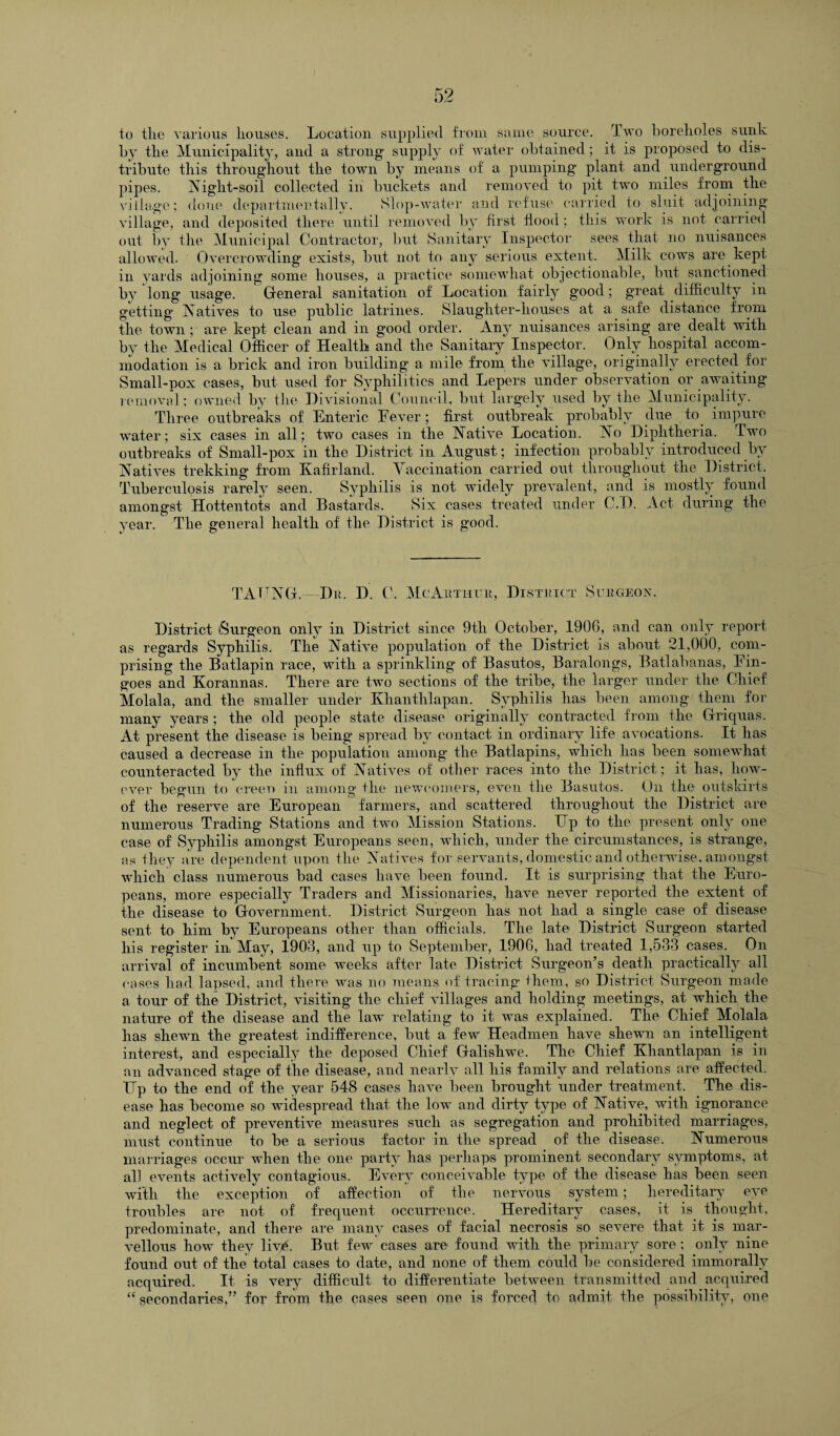 to the various houses. Location supplied from same source. Two boreholes sunk by the Municipality, and a strong supply of water obtained; it is proposed to dis¬ tribute this throughout the town by means of a pumping’ plant and underground pipes. Night-soil collected in buckets and removed to pit two miles from the village; done departmentally. Slop-water and refuse carried to sluit adjoining village, and deposited there until removed by first flood ; this work is not carried out by the Municipal Contractor, but Sanitary Inspector sees that no nuisances allowed. Overcrowding exists, but not to any serious extent. Milk cows are kept in yards adjoining some houses, a practice somewhat objectionable, but sanctioned by long usage. General sanitation of Location fairly good; great difficulty in getting Natives to use public latrines. Slaughter-houses at a safe distance from the town ; are kept clean and in good order. Any nuisances arising are dealt with by the Medical Officer of Health and the Sanitary Inspector. Only hospital accom¬ modation is a brick and iron building a mile from the village, originally erected for Small-pox cases, but used for Syphilitics and Lepers under observation or awaiting removal; owned by the Divisional Council, but larg’ely used by the Municipality. Three outbreaks of Enteric Eever; first outbreak probably due to. impure water; six cases in all; two cases in the Native Location. No Diphtheria. Two outbreaks of Small-pox in the District in August; infection probably introduced by Natives trekking from Kafir land. Vaccination carried out throughout the District. Tuberculosis rarely seen. Syphilis is not widely prevalent, and is mostly found amongst Hottentots and Bastards. Six cases treated under C.D. Act during the year. The general health of the District is good. TAXING.—Du. D. C. Me Author, District Surgeon. District Surgeon only in District since 9tli October, 1906, and can only report as regards Syphilis. The Native population of the District is about 21,000, com¬ prising the Batlapin race, with a sprinkling of Basutos, Baralongs, Batlabanas, Lin¬ goes and Korannas. There are two sections of the tribe, the larger under the Chief Molala, and the smaller under Khanthlapan. Syphilis has been among them for many years ; the old people state disease originally contracted from the Griquas. At present the disease is being spread by contact in ordinary life avocations. It has caused a decrease in the population among the Batlapins, which has been somewhat counteracted by the influx of Natives of other races into the District; it has, how¬ ever begun to ereen m among the newcomers, even the Basutos. On the outskirts of the reserve are European farmers, and scattered throughout the District are numerous Trading Stations and two Mission Stations. Up to the present only one case of Syphilis amongst Europeans seen, which, under the circumstances, is strange, as they are dependent upon the Natives for servants, domestic and otherwise, amongst which class numerous bad cases have been found. It is surprising that the Euro¬ peans, more especially Traders and Missionaries, have never reported the extent of the disease to Government. District Surgeon has not had a single case of disease sent to him by Europeans other than officials. The late District Surgeon started his register in, May, 1903, and up to September, 1906, had treated 1,533 cases. On arrival of incumbent some weeks after late District Surgeon’s death practically all cases had lapsed, and there was no means of tracing them, so District Surgeon made a tour of the District, visiting the chief villages and holding meetings, at .which the nature of the disease and the law relating to it was explained. The Chief Molala has shewn the greatest indifference, but a few Headmen have shewn an intelligent interest, and especially the deposed Chief Galishwe. The Chief Khantlapan is in an advanced stage of the disease, and nearly all his family and relations are affected. TTp to the end of the year 548 cases have been brought under treatment. The dis¬ ease has become so widespread that the low and dirty type of Native, with ignorance and neglect of preventive measures such as segregation and prohibited marriages, must continue to be a serious factor in the spread of the disease. Numerous marriages occur when the one party has perhaps prominent secondary symptoms, at all events actively contagious. Every conceivable type of the disease has been seen with the exception of affection of the nervous system; hereditary eye troubles are not of frequent occurrence. Hereditary cases, it is thought, predominate, and there are many cases of facial necrosis so severe that it is mar¬ vellous how they livA But few cases are found with the primary sore; only nine found out of the total cases to date, and none of them could be considered immorally acquired. It is very difficult to differentiate between transmitted and acquired “ secondaries,” for from the cases seen one is forced to admit the possibility, one