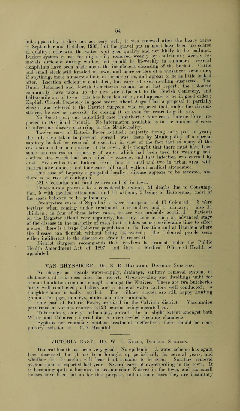 but apparently it does not act very well; it was renewed after tke heavy rainS in September and October, 1905, but the gravel put in must have been too coarse in quality; otherwise the water is of good quality and not likely to be polluted. Bucket system in use for night-soil; removed weekly by contractor; weekly re¬ movals sufficient during winter, but should be bi-weekly in summer; several complaints have been made about the insufficient cleansing of the buckets. Cattle and small stock still kraaled in town, and more or less of a nuisance ; swine are, if anything, more numerous than in former years, and appear to be as little looked after. Location efficiently controlled, but cases of overcrowding suspected, The Dutch Reformed and Jewish Cemeteries remain as at last report; the Coloured community have taken up the new site adjacent to the Jewish Cemetery, and half-a-mile out of town : this has been fenced in, and appears to be in good order; English Church Cemetery in good order ; about August last a proposal to partially close it was referred to the District Surgeon, who reported that, under the circum¬ stances, he saw no necessity for closing it, or even for restricting its use. No Smalt-pox; one unnotified case Diphtheria; four cases Enteric Fever re¬ ported to Divisional Council. No information available as to the number of cases of infectious disease occurring in the Municipality. Twelve cases of Enteric Fever notified; majority during early part of year; the only step taken to prevent spread was issue by Municipality of a special sanitary bucket for removal of excreta ; in view of the fact that so many of the cases occurred in one quarter of the town, it is thought that there must have been some carelessness in disposing of water which had been used for washing bed¬ clothes, etc., which had been soiled by excreta, and that infection was carried by dust. Six deaths from Enteric Fever, four in rural and two in urban area, with medical attendance ; and four cases, all rural, without medical attendance. One case of Leprosy segregated locally; disease appears to be arrested, and there is no risk of contagion. 581 vaccinations at rural centres and 55 in town. Tuberculosis prevails to a considerable extent; 21 deaths due to Consump¬ tion, 5 with medical attendance and 16 without, 2 being of Europeans ; most of the cases believed to be pulmonary. Twenty-two cases of Syphilis; 7 were European and 15 Coloured; 5 were tertiary when coming under treatment, 5 secondary and 1 primary; also 11 children ; in four of these latter cases, disease was probably acquired. Patients on the Register attend very regularly, but they come at such an advanced stage of the disease in the majority of cases that it takes some considerable time to effect a cure ; there is a large Coloured population in the Location and at Haarlem where the disease can flourish without being discovered; the Coloured people seem either indifferent to the disease or afraid to report it. District Surgeon recommends that bye-laws be framed under the Public Health Amendment Act of 1897, and that a Medical Officer of Health be appointed. VAN RHYNSDORP- Dr. S. R. Hayward, District Surgeon. No change as regards water-supply, drainage, sanitary removal system, or abatement of nuisances since last report. Overcrowding and dwellings unfit for human habitation common enough amongst the Natives. There are two butcheries fairly well conducted; a bakery and a mineral water factory well conducted; a slaughter-house is badly needed. The village streets are still happy hunting grounds for pigs, donkeys, mules and other animals. One case of Enteric Fever, acquired in the Calvinia district. Vaccination performed at various centres, 1,123 persons being operated on. Tuberculosis, chiefly pulmonary, prevails to a slight extent amongst both White and Coloured; spread due to overcrowded sleeping chambers. Syphilis not common ; outdoor treatment ineffective; there should be com¬ pulsory isolation in a C.D. Hospital. VICTORIA EAST.—Dr. W. E. Kelbe, District Surgeon. General health has been very good. No epidemic. A water scheme has again been discussed, but jt has been brought up periodically for several years, and whether this discussion will bear fruit remains to be seen. Sanitary removal system same as reported last year. Several cases of overcrowding in the town. It is becoming quite a business to accommodate Natives in the town, and six small houses have been put up for that purpose, and in some cases they are insanitary