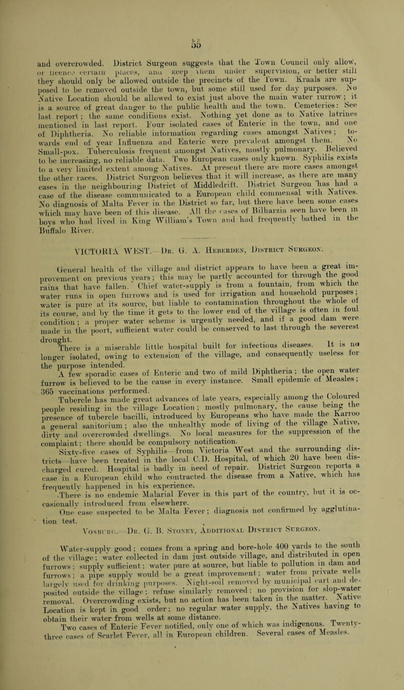 and overcrowded. District Surgeon suggests that the Town Council only allow, or licence certain places, ana Keep them under supervision, or better still they should only be allowed outside the precincts ot the down. Kraals are sup¬ posed to be removed outside the town, but some still used for day purposes, No Native Location should be allowed to exist just above the main water iurrow; it is a source of great danger to the public health and the town. Cemeteries: See last report; the same conditions exist. Nothing yet done as to Native latrines mentioned in last report. Four isolated cases of Enteric in the town, and one of Diphtheria. No reliable information regarding cases amongst Natives; to¬ wards end of year Influenza and Enteric were prevalent amongst them. No Small-pox. Tuberculosis frequent amongst Natives, mostly pulmonary. Believed to be increasing, no reliable data. Two European cases only known. Syphilis exists to a very limited extent among Natives. At present there are more cases amongst the other races. District Surgeon believes that it will increase, as there are many cases in the neighbouring District of Middledrift. District Surgeon 'liashad a case of the disease communicated to a European child commensal with .Natives. No diagnosis of Malta Fever in the District so far, but there have been some cases which may have been of this disease. All boys who had lived in King William s Buffalo River. the rn 1 own roses of Billiarzia seen have been m and had frequently bathed in the VICTORIA WEST.—Du. G. A. Heberden, District Surgeon. General health of the village and district appears to have been a great im¬ provement on previous years ; this may be partly accounted tor through the good rains that have fallen/ Chief water-supply is from a fountain, from which the water runs in open furrows and is used for irrigation and household puiposes, water is pure at its source, but liable to contamination throughout the whole of its course, and bv the time it gets to the lower end of the village is often m foul condition; a proper water scheme is urgently needed, and if a good dam were made in the poort, sufficient water could be conserved to last through the severest drought. . ,. .. T, . There is a miserable little hospital built for infectious diseases. It is no longer isolated, owing to extension of the village, and consequently useless for the purpose intended. . A few sporadic cases of Enteric and two of mild Diphtheria ; the open water furrow is believed to be the cause in every instance. Small epidemic of Measles ; 365 vaccinations performed. , , Tubercle has made great advances of late years, especially among the Lolourea people residing in the village Location ; mostly pulmonary, the cause being the presence of tubercle bacilli, introduced by Europeans who have made the Karroo a general sanitorium ; also the unhealthy mode of living of the village i a dirty and overcrowded dwellings. No local measures for the suppression of the complaint; there should be compulsory notification. Sixtv-five cases of Syphilis—from Victoria West and the surrounding < is- tricts—have been treated in the local C.D. Hospital, of which 20 have been ( is- cliargecl cured. Hospital is badly in need of repair. District Surgeon xepoi s a case in a. European child who contracted the disease from a Native, which has frequentlv happened in his experience. . . •There is no endemic Malarial Fever in this part of the country, but it is oc¬ casionally introduced from elsewhere. One' case suspected to be Malta Fever ; diagnosis not confirmed by agglutina¬ tion test. Vosburg.—Dr. G. B. Stoxey, Additional District Surgeon. Water-supply good; comes from a spring and bore-hole 400 yards to the south of the village ; water collected in dam just outside village, and distributed in open furrows; supply sufficient; water pure at source, but liable to pollution in dam and furrows; a pipe supply would be a great improvement ; water from private wells la reel v used for drinking purposes. Night-soil removed by municipal call and de¬ posited outside the village; refuse similarly removed; no provision for slop-water removal. Overcrowding exists, but no action has been taken in the matter. JN ative Location is kept in good order; no regular water supply, the Natives having to obtain their water from wells at some distance. Two cases of Enteric Fever notified, only one of which was indigenous Iwenty- three cases of Scarlet Fever, all in European children. Several cases of Measles.