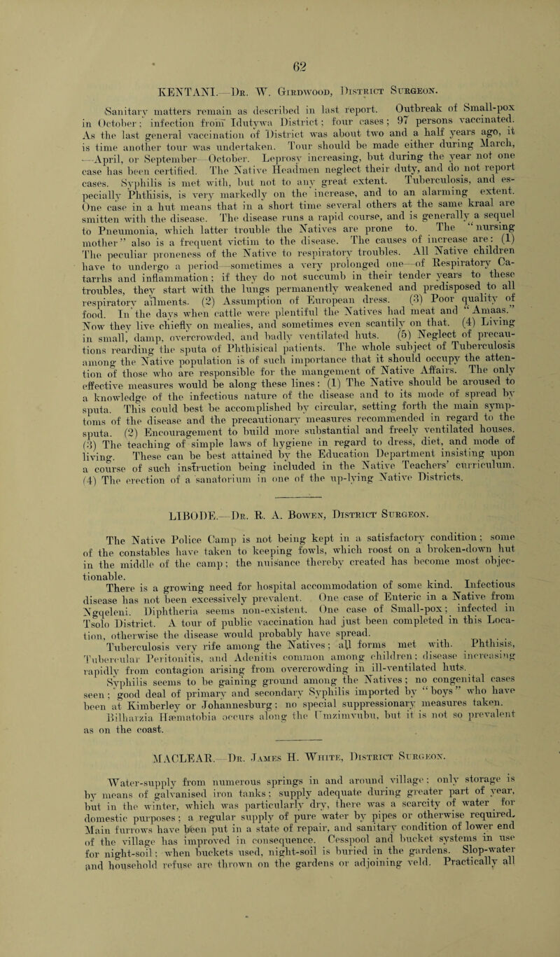 KENTANI.—Dr. W. Gtrdwood, District Surgeon. iSanitarv matters remain as described in last report. Outbreak of Small-pox in October ; infection from Idutywa District; four cases ; 97 persons a accinated. As the last general vaccination of District was about two and a half years ago, it is time another tour was undertaken. Tour should be made either during March, —-April, or September- -October. Leprosy increasing, but during the year not one case has been certified. The A at i ve Headmen neglect their duty, and do not lepoit cases. Syphilis is met with, but not to any great extent. Tuberculosis, and es¬ pecially Phthisis, is very markedly on the increase, and to an alarming extent. One case in a hut means that in a short time several others at the same kraal are smitten with the disease. The disease runs a rapid course, and is generally a sequel to Pneumonia, which latter trouble the Natives are prone to. The nursing mother” also is a frequent victim to the disease. The causes of increase are: (1) The peculiar proneness of the Native to respiratory troubles. All Native childien have to undergo a period -sometimes a very prolonged one—of Respiratory Ca¬ tarrhs and inflammation; if they do not succumb in their tender years to these troubles, they start with the lungs permanently weakened and predisposed to all respiratory ailments. (2) Assumption of European dress. (3) Poor quality of food. In1 the days when cattle were plentiful the Natives had meat and Arnaas. Now they live chiefly on mealies, and sometimes even scantily on that. (4) Li\ ing in small, damp, overcrowded, and badly ventilated huts. (5) Neglect of precau¬ tions rearding the sputa of Phthisical patients. The whole subject of Tuberculosis among' the Native population is of such importance that it should occupy the atten¬ tion of those who are responsible for the mangement of Native Affaiis. The only effective measures would be along these lines: (1) The Native should be aroused to a knowledge of the infectious nature of the disease and to its mode of spread by sputa. This could best be accomplished by circular, setting forth the main symp¬ toms of the disease and the precautionary measures recommended in regard to the sputa. (2) Encouragement to build more substantial and freely ventilated houses. (3) The teaching of simple laws of hygiene in regard to dress, diet, and mode of living. These can be best attained by the Education Department insisting upon a course of such instruction being included in the Native Teachers’ curriculum. 14) The erection of a sanatorium in one of the up-lying Native Districts. LIBODE — Dr. R. A. Bowen, District Surgeon. The Native Police Camp is not being kept in a satisfactory condition ; some of the constables have taken to keeping fowls, which roost on a bioken-down hut in the middle of the camp ; the nuisance thereby created has become most objec¬ tionable. . „ There is a growing need for hospital accommodation of some kind. Infectious disease has not been excessivelv prevalent. One case of Enteiic m a Native from Ngqeleni. Diphtheria seems non-existent. One case of Small-pox; infected in Tsolo District. A tour of public vaccination had just been completed in this Loca¬ tion, otherwise the disease would probably have spread. Tuberculosis very rife among the Natives; afl forms met with. Phthisis, Tubercular Peritonitis, and Adenitis common among children; disease increasing rapidly from contagion arising from overcrowding in ill-ventilated huts. Syphilis seems to be gaining ground among the Natives; no congenital cases seen ; good deal of primary and secondary Syphilis imported by boys who have been?at Kimberley or Johannesburg; no special suppressionary measures taken. Bilharzia Hamiatobia occurs along the Umzimvubu, but it is not so prevalent as on the coast. MACLEAR. Dr. James H. White, District Surgeon. Water-supply from numerous springs in and around village; only storage is by means of galvanised iron tanks; supply adequate during greater part of year, but in the winter, which was particularly dry, there was a scarcity of water . for domestic purposes ; a regular supply of pure water by pipes or otherwise required. Main furrows have been put in a state of repair, and sanitary condition of lower end of the village has improved in consequence. Cesspool and bucket systems in use for night-soil; when buckets used, night-soil is buried in the gardens. Slop-water jmd household refuse are thrown on the gardens or adjoining veld. Practically all