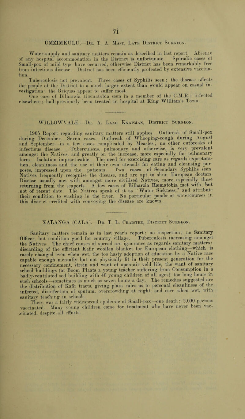 tJMZIMKULU. Dr. T. A. Mast, Late District Surgeon. Water-supply and sanitary matters remain as described in last report. Absence of any hospital accommodation in the District is unfortunate. Sporadic cases of Small-pox of mild type have occurred, otherwise District has been remarkably free from infectious disease. District has been efficiently protected by extensive vaccina¬ tion. Tuberculosis not prevalent. Three cases of Syphilis seen ; the disease affects the people of the District to a much larger extent than would appear on casual in¬ vestigation ; the Griquas appear to suffer most. One case of Billiarzia ilsematobia seen in a member of the C.H.R.; infected elsewhere; had previously been treated in hospital at King William’s Town. WILLOWVALE.—Dr. A. Lang Knapman, District Surgeon. 1905 Report regarding sanitary matters still applies. Outbreak of Small-pox during December. Seven cases. Outbreak of Whooping-cough during August and September—in a few cases complicated by Measles; no other outbreaks of infectious disease. Tuberculosis, pulmonary and otherwise, is very prevalent amongst the Natives, and greatly on the increase, more especially the pulmonary form. Isolation impracticable. The need for exercising care as regards expectora¬ tion, cleanliness and the use of their own utensils for eating and cleansing pur¬ poses, impressed upon the patients. Two cases of Secondary Syphilis seen. Natives frequently recognise the disease, and are apt to shun European doctors. Disease usually met with amongst more civilised Natives, more especially those returning from the seaports. A few cases of Bilharzia Hsematobia met with, but not of recent date. The Natives speak of it as Water Sickness,” and attribute their condition to washing in the river. No particular ponds1 or watercourses in this district credited with conveying the disease are known. XALANGA (CALA).—Dr. T. L. Craister, District Surgeon. Sanitary matters remain as in last year’s report; no inspection; no Sanitary Officer, but condition good for country village. Tuberculosis increasing amongst the Natives. The chief causes of spread are ignorance as regards sanitary matters: discarding of the efficient Kafir woollen blanket for European clothing—which is rarely changed even when wet, the too hasty adoption of education by a Native race capable enough mentally but not physically fit in their present generation for the necessary confinement, strain and want of open-air veld life, the want of sanitary school buildings (at Boom Plaats a young teacher suffering from Consumption in. a badly-ventilated sod building with 40 young children of all ages), too long hours in such schools—sometimes as much as seven hours a day. The remedies suggested are the distribution of Kafir tracts, giving plain rules as to personal cleanliness of the infected, disinfection of sputum, overcrowding at night, and care when wet, with sanitary teaching in schools. There was a fairly widespread epidemic of Small-pox—one death; 2,000 persons vaccinated. Many young children come for treatment who have never been vac- •cinated, despite all efforts.