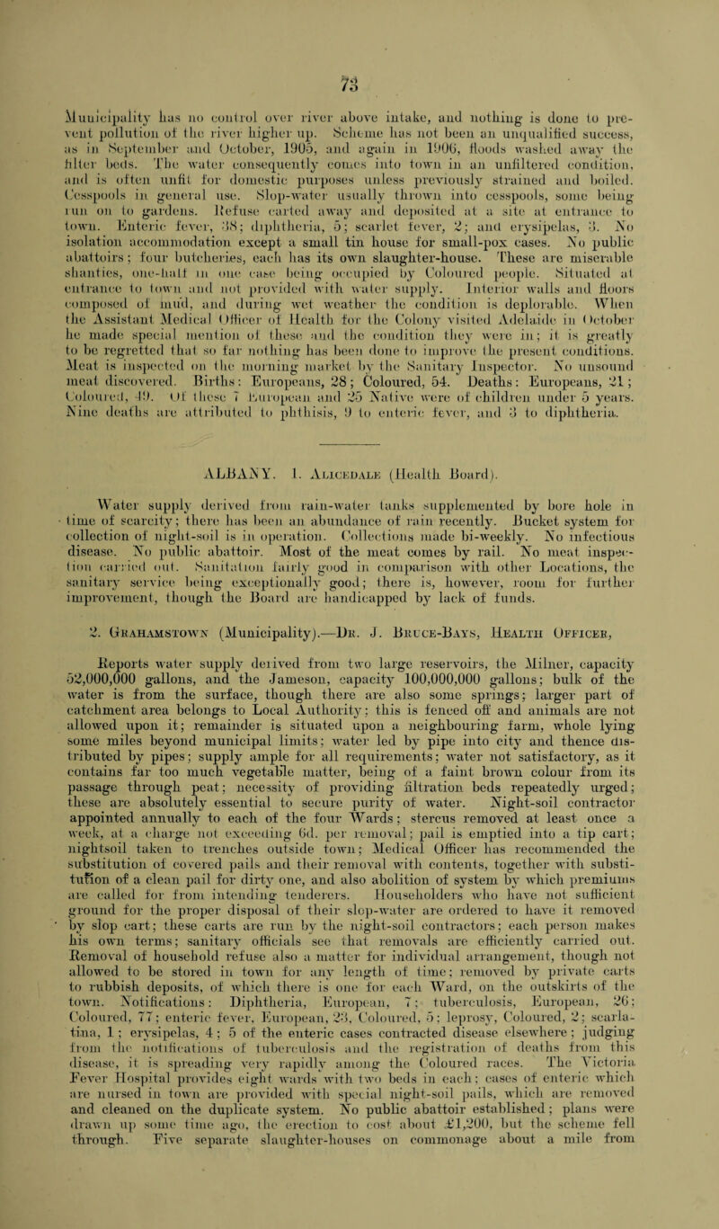 7o Municipality lias no control over river above intake, and nothing is done to pre¬ vent pollution of the river higher up. Scheme has not been an unqualified success, as in September and October, 1905, and again in 1900, floods washed away the filter beds. The water consequently comes into town in an unfiltered condition, and is often unfit for domestic purposes unless previously strained and boiled. Cesspools in general use. Slop-water usually thrown into cesspools, some being- run on to gardens. Kef use carted away and deposited at a site at entrance to town. Enteric fever, 58; diphtheria, 5; scarlet fever, 2; and erysipelas, 5. No isolation accommodation except a small tin house for small-pox cases. No public abattoirs; four butcheries, each has its own slaughter-house. These are miserable shanties, one-liaif m one case being occupied by Coloured people. Situated at entrance to town and not provided with water supply. Interior walls and floors composed of mud, and during wet weather the condition is deplorable. When the Assistant Medical Officer of Health for the Colony visited Adelaide in October he made special mention of these and the condition they were in; it is greatly to be regretted that so far nothing has been done to improve the present conditions. Meat is inspected on the morning market by the Sanitary Inspector. No unsound meat discovered. Births : Europeans, 28 ; Coloured, 54. Deaths : Europeans, 21; Coloured, 49. Of these 7 European and 25 Native were of children under 5 years. Nine deaths are attributed to phthisis, 9 to enteric fever, and 5 to diphtheria. ALBANY. 1. Alicedale (Health Board). Water supply derived from rain-water tanks supplemented by bore hole in time of scarcity; there has been an abundance of rain recently. Bucket system for collection of night-soil is in operation. Collections made bi-weekly. No infectious disease. No public abattoir. Most of the meat comes by rail. No meat inspec¬ tion carried out. Sanitation fairly good in comparison with other Locations, the sanitary service being exceptionally good; there is, however, room for further improvement, though the Board are handicapped by lack of funds. 2. Ghahamstown (Municipality).—Dk. J. Bruce-Bays, Health Officer, Deports water supply derived from two large reservoirs, the Milner, capacity 52,000,000 gallons, and the Jameson, capacity 100,000,000 gallons; bulk of the water is from the surface, though there are also some springs; larger part of catchment area belongs to Local Authority : this is fenced oft' and animals are not allowed upon it; remainder is situated upon a neighbouring farm, whole lying- some miles beyond municipal limits; water led by pipe into city and thence dis¬ tributed by pipes; supply ample for all requirements; water not satisfactory, as it contains far too much vegetable matter, being of a faint brown colour from its passage through peat; necessity of providing filtration beds repeatedly urged; these are absolutely essential to secure purity of water. Night-soil contractor appointed annually to each of the four Wards; stercus removed at least once a week, at a charge not exceeding 6d. per removal; pail is emptied into a tip cart; nightsoil taken to trenches outside town; Medical Officer has recommended the substitution of covered pails and their removal with contents, together with substi¬ tution of a clean pail for dirty one, and also abolition of system by which premiums are called for from intending tenderers. Householders who have not sufficient ground for the proper disposal of their slop-water are ordered to have it removed by slop cart; these carts are run by the night-soil contractors; each person makes his own terms; sanitary officials see that removals are efficiently carried out. Removal of household refuse also a matter for individual arrangement, though not allowed to be stored in town for any length of time; removed by private carts to rubbish deposits, of which there is one for each Ward, on the outskirts of the town. Notifications: Diphtheria, European, 7; tuberculosis, European, 26; Coloured, 77; enteric fever, European, 23, Coloured, 5; leprosy, Coloured, 2; scarla¬ tina, 1; erysipelas, 4; 5 of the enteric cases contracted disease elsewhere ; judging from the notifications of tuberculosis and the registration of deaths from this disease, it is spreading very rapidly among the Coloured races. The Victoria. Fever Hospital provides eight wards with two beds in each; cases of enteric which are nursed in town are provided with special night-soil pails, which are removed and cleaned on the duplicate system. No public abattoir established; plans were drawn up some time ago, the erection to cost about <£1,200, but the scheme fell through. Five separate slaughter-houses on commonage about a mile from