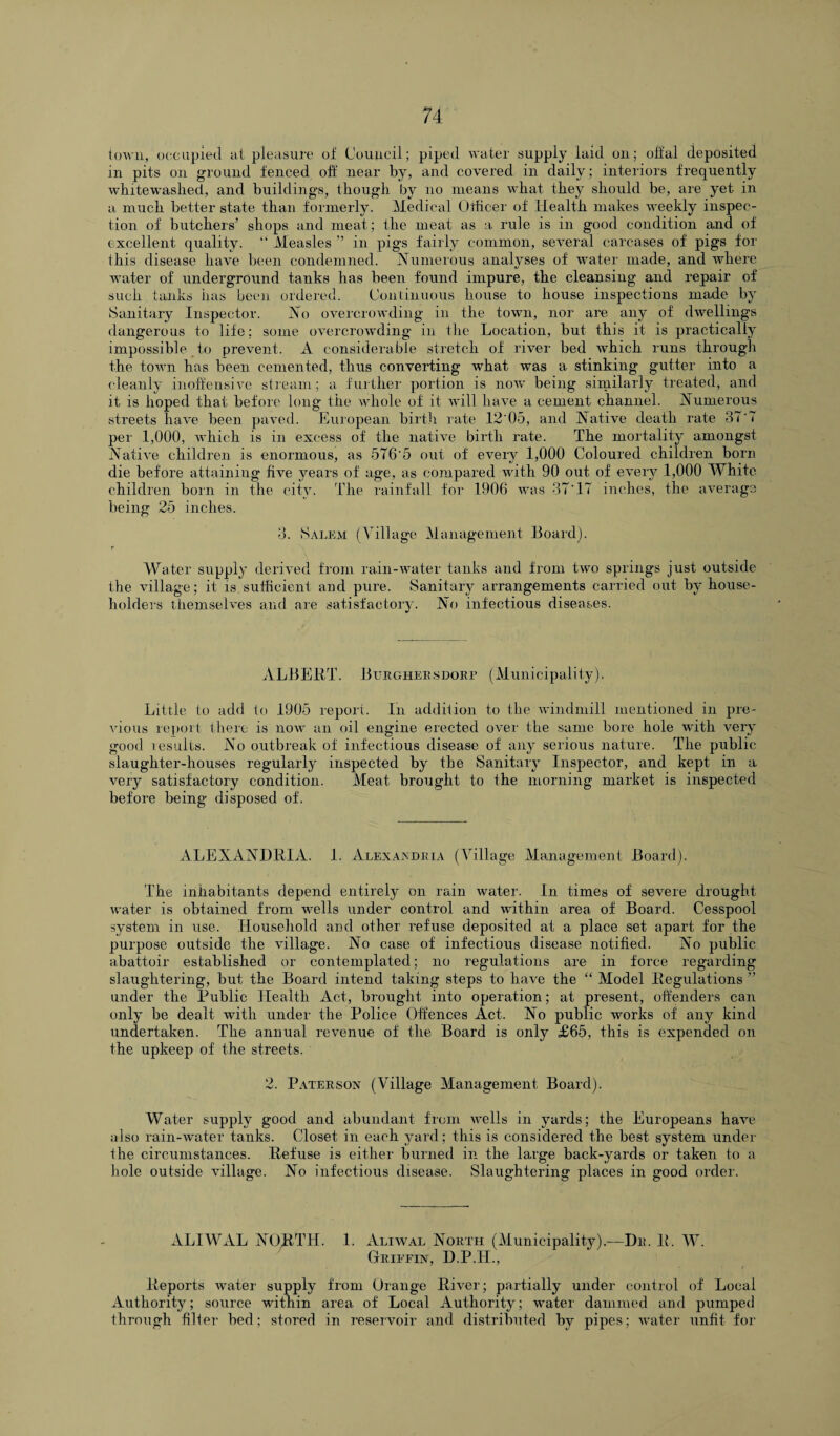 town, occupied at pleasure of Council; piped water supply laid on; offal deposited in pits on ground fenced off near by, and covered in daily; interiors frequently whitewashed, and buildings, though by no means what they should be, are yet in a much better state than formerly. Medical Otficer of Health makes weekly inspec¬ tion of butchers’ shops and meat; the meat as a rule is in good condition and of excellent quality. “ Measles ” in pigs fairly common, several carcases of pigs for this disease have been condemned. Numerous analyses of water made, and where water of underground tanks has been found impure, the cleansing and repair of such tanks has been ordered. Continuous house to house inspections made by Sanitary Inspector. No overcrowding in the town, nor are any of dwellings dangerous to life; some overcrowding in the Location, but this it is practically impossible to prevent. A considerable stretch of river bed which runs through the town has been cemented, thus converting what was a stinking gutter into a cleanly inoffensive stream; a further portion is now being similarly treated, and it is hoped that before long the whole of it will have a cement channel. Numerous streets have been paved. European birth rate 12'05, and Native death rate 37 T per 1,000, which is in excess of the native birth rate. The mortality amongst Native children is enormous, as 576 5 out of every 1,000 Coloured children born die before attaining five years of age, as compared with 90 out of every 1,000 White children born in the city. The rainfall for 1906 was 37’IT inches, the average being 25 inches. 3. Salem (Village Management Board). Water supply derived from rain-water tanks and from two springs just outside the village; it is sufficient and pure. Sanitary arrangements carried out by house¬ holders themselves and are satisfactory. No infectious diseases. ALBERT. 13 ur ghees dorp (Municipality). Little to add to 1905 report. In addition to the windmill mentioned in pre¬ vious report there is now an oil engine erected over the same bore hole with very good results. No outbreak of infectious disease of any serious nature. The public slaughter-houses regularly inspected by the Sanitary Inspector, and kept in a very satisfactory condition. Meat brought to the morning market is inspected before being disposed of. ALEXANDRIA. 1. Alexandria (Village Management Board). The inhabitants depend entirely on rain water. In times of severe drought water is obtained from wells under control and wdthin area of Board. Cesspool system in use. Household and other refuse deposited at a place set apart for the purpose outside the village. No case of infectious disease notified. No public abattoir established or contemplated; no regulations are in force regarding slaughtering, but the Board intend taking steps to have the “ Model Regulations ” under the Public Health Act, brought into operation; at present, offenders can only be dealt with under the Police Offences Act. No public works of any kind undertaken. The annual revenue of the Board is only £65, this is expended on the upkeep of the streets. 2. Paterson (Village Management Board). Water supply good and abundant from wells in yards; the Europeans have also rain-water tanks. Closet in each yard; this is considered the best system under the circumstances. Refuse is either burned in the large back-yards or taken to a hole outside village. No infectious disease. Slaughtering places in good order. ALIWAL NORTH. 1. Aliwal North (Municipality).—Dr. R. W. Griffin, D.P.H., Reports water supply from Orange River; partially under control of Local Authority; source within area of Local Authority; water dammed and pumped through filier bed; stored in reservoir and distributed by pipes; water unfit for