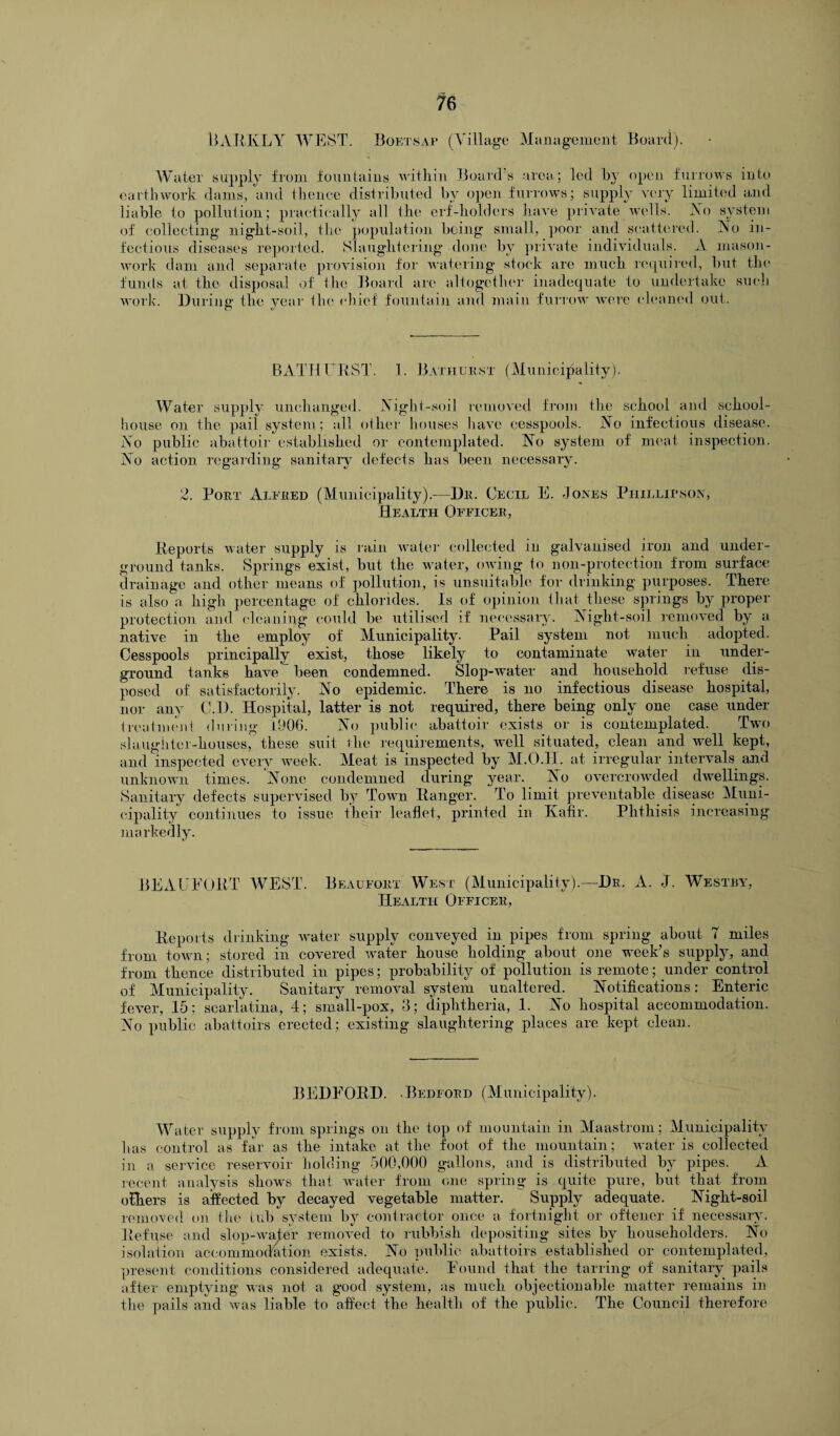 RARKLY WEST. Boetsap (Village Management Board). Water supply from fountains within Board’s area; led by open furrows into earthwork dams, and thence distributed by open furrows; supply very limited and liable to pollution; practically all the erf-holders have private wells. No system of collecting night-soil, the population being small, poor and scattered. No in¬ fectious diseases reported. Slaughtering done by private individuals. A mason- work dam and separate provision for watering stock are much required, but the funds at the disposal of the Board are altogether inadequate to undertake such work. During the year the chief fountain and main furrow were cleaned out. BATHURST. 1. Bathurst (Municipality). Water supply unchanged. Night-soil removed from the school and school- house on the pail system; all other houses have cesspools. No infectious disease. No public abattoir established or contemplated. No system of meat inspection. No action regarding sanitary defects has been necessary. 2. Port Alfred (Municipality).-—Dr. Cecil E. Jones Phillipson, Health Officer, Reports water supply is rain water collected in galvanised iron and under¬ ground tanks. Springs exist, but the water, owing to non-protection from surface drainage and other means of pollution, is unsuitable for drinking purposes. There is also a high percentage of chlorides. Is of opinion that these springs by proper protection and cleaning could be utilised if necessary. Night-soil removed by a native in the employ of Municipality. Pail system not much adopted. Cesspools principally exist, those likely to contaminate water in under¬ ground tanks have been condemned. Slop-water and household refuse dis¬ posed of satisfactorily. No epidemic. There is no infectious disease hospital, nor any C.D. Hospital, latter is not required, there being only one case under treatment during 1906. No public abattoir exists or is contemplated. Two slaughter-houses, these suit the requirements, well situated, clean and well kept, and inspected every week. Meat is inspected by M.O.H. at irregular intervals and unknown times. None condemned during year. No overcrowded dwellings. Sanitary defects supervised by Town Ranger. To limit preventable disease Muni¬ cipality continues to issue their leaflet, printed in Kafir. Phthisis increasing markedly. BEAUFORT WEST. Beaufort West (Municipality).—Dr. A. J. Westby, Health Officer, Reports drinking water supply conveyed in pipes from spring about 7 miles from town; stored in covered water house holding about one week’s supply, and from thence distributed in pipes; probability of pollution is remote; under control of Municipality. Sanitary removal system unaltered. Notifications: Enteric fever, 15: scarlatina, 4; small-pox, 3; diphtheria, 1. No hospital accommodation. No public abattoirs erected; existing slaughtering places are kept clean. BEDFORD. .Bedford (Municipality). Wa ter supply from springs on the top of mountain in Maastrom; Municipality has control as far as the intake at the foot of the mountain; water is collected in a service reservoir holding 500,000 gallons, and is distributed by pipes. A recent analysis shows that water from one spring is quite pure, but that from others is affected by decayed vegetable matter. Supply adequate. Night-soil removed on the tub system by contractor once a fortnight or oftener if necessary. Refuse and slop-water removed to rubbish depositing sites by householders. No isolation accommodation exists. No public abattoirs established or contemplated, present conditions considered adequate. Found that the tarring of sanitary pails after emptying was not a good system, as much objectionable matter remains in the pails and was liable to affect the health of the public. The Council therefore