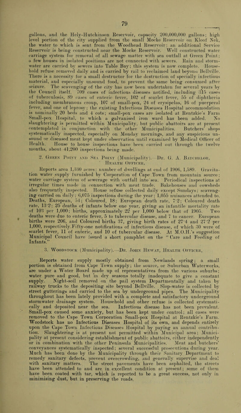 gallons, and the Hely-Hutchinson Reservoir, capacity 200,000,000 gallons; high level portion of the city supplied from the small Mocke Reservoir on Kloof Nek, the water to which is sent from the Woodhead Reservoir; an additional Service Reservoir is being constructed near the Mocke Reservoir. Well constructed water carriage system for removal of all sewage matter with sea outfall at Green Point; a few houses in isolated positions are not connected with sewers. Rain and storm¬ water are carried by sewers into Table Bay; this system is now complete. House¬ hold refuse removed daily and is carried by rail to reclaimed land beyonu Bellville. There is a necessity for a small destructor for the destruction of specially infectious material, and especially unsound food, to prevent the same being consumed after seizure. Idle scavenging of the city has now been undertaken for several years by the Council itself. 709 cases of infectious diseases notified, including -315 cases of tuberculosis, 89 cases of enteric fever, .102 of scarlet fever, 55 of diphtheria including membranous croup, 107 of small-pox, 24 of erysipelas, 16 of puerperal fever, and one of leprosy; the existing Infectious Diseases Hospital accommodation is nominally 20 beds and 4 cots; small-pox cases are isolated at Rentzkie’s Farm Small-pox Hospital, to which a galvanised iron ward has been added. No slaughtering is permitted within Municipality, but public abattoirs are at present contemplated in conjunction with the other Municipalities. Butchers’ shops systematically inspected, especially on Monday mornings, and any suspicious un¬ sound or diseased meat kept under observation until examined by Medical Officer of Health. House to house inspections have been carried out through the twelve months, about 41,200 inspections being made. 2. Green Point and Sea Point (Municipality). Dr. G. A. Batchelor, Health Officer, Reports area 1,6-30 acres; number of dwellings at end of 1906, 1,589. Gravita¬ tion water supply furnished by Corporation of Cape Town from mountain source; water carriage system of sewerage with outfall into sea. Periodical inspections at irregular times made in connection with meat trade. Bakehouses and cowsheds also frequently inspected. House refuse collected daily except Sundays; scaveng¬ ing carried on daily; 6,075 inspections during the year; 1,055 nuisances attended to. Deaths, European, 54; Coloured, .18; European death rate, 7'2; Coloured death rate, 13*2; 25 deaths of infants below one year, giving an infantile mortality rate of 103 per 1,000; births, approximately 22 per 1,000 below that of 1905. Two deaths were due to enteric fever, 5 to tubercular disease, and 7 to cancer. European births were 206, and Coloured births 37, giving birth rates of 27*4 and 27*2 per 1,000, respectively.Fifty-one notifications of infectious disease, of which 30 were of scarlet fever, 11 of enteric, and 10 of tubercular disease. At M.O.H.’s suggestion Municipal Council have issued a short pamphlet on the “ Care and Feeding of Infants.” 3. Woodstock (Municipality).—Dr. John Hew at, Health Officer, Reports water supply mostly obtained from Newlands spring; a small portion is obtained from Cape Town supply; the source, or Suburban Waterworks, are under a Water Board made up of representatives from the various suburbs; water pure and good, but in dry seasons totally inadequate to give a constant supply. Night-soil removed on the pail system Departmentally and taken by railway trucks to the depositing site beyond Bellville. Slop-water is collected by street gutterings and carried to the sea by underground pipes. The Municipality throughout has been lately provided with a complete and satisfactory underground stormwater drainage system. Household and other refuse is collected systemati¬ cally and deposited near the sea. Infectious disease has not been prevalent. Small-pox caused some anxiety, but has been kept under control; all cases were removed to the Cape Town Corporation Small-pox Hospital at Rentzkie’s Farm. Woodstock has no Infectious Diseases Hospital of its own, and depends entirely upon the Cape Town Infectious Diseases Hospital by paying an annual contribu¬ tion. Slaughtering is at present not permitted within Municipal area; Munici¬ pality at present considering establishment of public abattoirs, either independently or in combination with the other Peninsula Municipalities. Meat and butchers’ conveyances systematically inspected; several successful prosecutions during year. Much has been done by the Municipality through their Sanitary Department to remedy sanitary defects,, prevent overcrowding, and generally supervise and deal with sanitary matters. The street pavements have been asphalted, the streets have been attended to and are in excellent condition at present; some of them have been coated with tar, which is reported to be a great success, not only in minimising dust, but in preserving the roads,