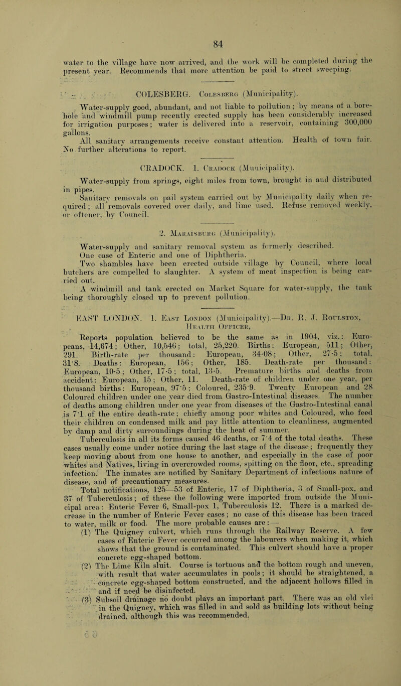 water to the village have now arrived, and the work will he completed during the present year. Recommends that more attention be paid to street sweeping. ' •: COLESBERG. Coles kero (Municipality). Water-supply good, abundant, and not liable to pollution; by means of a.bore¬ hole and windmill pump recently erected supply has been considerably increased for irrigation purposes; water is delivered into a reservoir, containing 300,000 gallons. All sanitary arrangements receive constant attention; Health of town fair. No further alterations to report. CRADOCK. 1. Cradock (Municipality). Water-supply from springs, eight miles from town, brought in and distributed in pipes. Sanitary removals on pail system carried out by Municipality daily when re¬ quired ; all removals covered over daily, and lime used. Refuse removed weekly, or oftener, by Council. 2. Marais burg (Municipality). Water-supply and sanitary removal system as formerly described. One case of Enteric and one of Diphtheria. Two shambles have been erected outside village by Council, where local butchers are compelled to slaughter. A system of meat inspection is being car¬ ried out. A windmill and tank erected on Market Square for water-supply, the tank being thoroughly closed up to prevent pollution. EAST LONDON. 1. East London (Municipality).—Dr. R. J. Rottlston, Health Officer, Reports population believed to be the same as in 1904, viz.: Euro¬ peans, 14,674; Other, 10,546; total, 25,220. Births: European, 511; Other, 291. Birth-rate per thousand: European, 34-08; Other, 27-5; total, 31'8. Deaths: European, 156; Other, 185. Death-rate per thousand: European, 10-5; Other, 17-5; total, 13-5. Premature births and deaths from accident: European, 15; Other, 11. Death-rate of children under one year, per thousand births : European, 97*5; Coloured, 235'9. Twenty European and 28 Coloured children under one year died from Gastro-Intestinal diseases. The number of deaths among children under one year from diseases of the Gastro-Intestinal canal is 7‘1 of the entire death-rate; chiefly among poor whites and Coloured, who feed their children on condensed milk and pay little attention to cleanliness, augmented by damp and dirty surroundings during the heat of summer. Tuberculosis in all its forms caused 46 deaths, or 7'4 of the total deaths. These cases usually come under notice during the last stage of the disease; frequently they keep moving about from one house to another, and especially in the case of poor whites and Natives, living in overcrowded rooms, spitting on the floor, etc., spreading infection. The inmates are notified by Sanitary Department of infectious nature of disease, and of precaution ary measures. Total notifications, 125—53 of Enteric, 17 of Diphtheria, 3 of Small-pox, and 37 of Tuberculosis; of these the following were imported from outside the Muni¬ cipal area : Enteric Eever 6, Small-pox 1, Tuberculosis 12. There is a marked de¬ crease in the number of Enteric Fever cases ; no case of this disease has been traced to wrater, milk or food. The more probable causes are: (1) The Quigney culvert, which runs through the Railway Reserve. A few cases of Enteric Eever occurred among the labourers when making it, which shows that the ground is contaminated. This culvert should have a proper concrete egg-shaped bottom. (2) The Lime Kiln sluit. Course is tortuous and the bottom rough and uneven, with result that water accumulates in pools ; it should be straightened, a : ' concrete egg-shaped bottom constructed, and the adjacent hollows filled in ■ - and if need be disinfected. ’ (3) Subsoil drainage no doubt plays an important part. There was an old vlei in the Quigney, which was filled in and sold as building lots without being drained, although this was recommended.