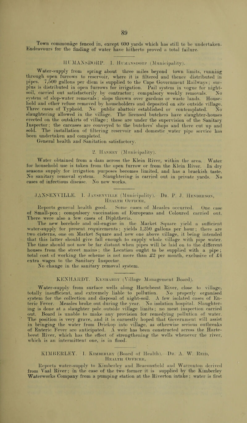 Town commonage fenced in, except 600 yards which has still to be undertaken. Endeavours for the finding of water have hitherto proved a total failure. ill MANSDORR. 1. II cmaxshore (Municipality). Water-supply from spring about three miles beyond town limits, running through open furrows to reservoir, where it is filtered and thence distributed in pipes. 7,500 gallons per diem is supplied to the Cape Government (Railways; sur¬ plus is distributed in open furrows for irrigation. Rail system in vogue for night- soil, carried out satisfactorily by contractor; compulsory weekly removals. (No system of slop-water removals; slops thrown over gardens or waste lands. House¬ hold and other refuse removed by householders and deposited on site outside village. Three cases of Typhoid. No public abattoir established or contemplated. No slaughtering allowed in the village. The licensed butchers have slaughter-houses erected on the outskirts of village ; these are under the supervision of the Sanitary Inspector; the carcases are conveyed to the butchers' shops and there cut up and sold. The installation of filtering reservoir and domestic water pipe service has been undertaken and completed. General health and iSanitation satisfactory. 2. Hankey (Municipality). Water obtained from a dam across the Klein River, within the area. Water for household use is taken from the open furrow or from the Klein River. In dry seasons supply for irrigation purposes becomes limited, and has a brackish taste. No sanitary removal system. Slaughtering is carried out in private yards. No cases of infectious disease. No new works. JANSENVILLE. 1. J axsexville (Municipality).—-De. R. J. Hexdersox, Health Officer, Reports general health good. Some cases of Measles occurred. One case of Small-pox; compulsory vaccination of Europeans and Coloured carried out. There were also a few cases of Diphtheria. The new borehole and oil-engine in the Market Square yield a sufficient water-supply for present requirements ; yields 1,250 gallons per hour; there are two cisterns, one on Market Square and new one above village, it being intended that this latter should give fall enough to supply whole village with pipe water. The time should not now be far distant when pipes will be laid on to the different houses from the street mains; the Location ought to be supplied with a pipe; total cost of working the scheme is not more than £2 per month, exclusive of £4 extra wages to the Sanitary Inspector. No change in the sanitary removal system. KENHARDT. Kenhardt ( Village Management Board). Water-supply from surface wells along Hartebeest River, close to village, totally insufficient, and extremely liable to pollution. No properly organised system for the collection and disposal of night-soil. A few isolated cases of En¬ teric Fever. Measles broke out during the year. No isolation hospital. Slaughter¬ ing is done at a slaughter pole outside village limits ; no meat inspection carried out. Board is unable to make any provision for remedying pollution of water. The position is very grave, and it is earnestly hoped that Government will assist in bringing the water from Driekop into village, as otherwise serious outbreaks of Enteric Fever are anticipated. A weir has been constructed across the Harte¬ beest River, which has the effect of strengthening the wells whenever the river, which is an intermittent one, is in flood. KIMBERLEY. 1. Kimberley (Board of Health). Du. A. W. Reid, Health Officer, Reports water-supply to Kimberley and Beaeonsfield and Warrenton derived from Yaal River; in the case of the two former it is supplied by the Kimberley Waterworks Company from a pumping station at the Riverton intake ; water is first