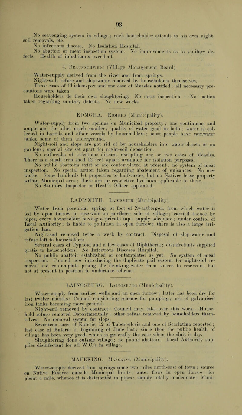 No scavenging system in village ; each householder attends to his own night- soil removals, etc. No infectious disease. No Isolation Hospital. No abattoir or meat inspection system. No improvements as to sanitary de¬ fects. Health of inhabitants excellent. 4. Buauxsohwrig (Tillage Management Board). Water-supply derived from the river and from springs. Night-soil, refuse and slop-water removed by householders themselves. Three cases of Chicken-pox and one case of Measles notified ; all necessary pre¬ cautions were taken. Householders do their own slaughtering. No meat inspection. No action taken regarding sanitary defects. No new works. KOMGHA. Ivomgha (Municipality). Water-supply from two springs on Municipal property; one continuous and ample and the other much smaller ; quality of water good in both ; water is col¬ lected in barrels and other vessels by householders ; most people have rainwater tanks, some of them underground. Night-soil and slops are got rid of by householders into water-closets or on gardens; special site set apart for night-soil deposition. No outbreaks of infectious disease, excepting one or two cases of Measles. There is a small iron shed 12 feet square available for isolation purposes. No public abattoirs exist or are contemplated at present; no system of meat inspection. No special action taken regarding abatement of nuisances. No new works. Some landlords let properties to half-castes, but no Natives lease property within Municipal area ; there are no restrictive bye-laws applicable to these. No Sanitary Inspector or Health Officer appointed. LABISMITH. Ladismitii (Municipality). Water from perennial spring at foot of Zwartbergen, from which water is led by open furrow to reservoir on northern side of village ; carried thence by pipes, every householder having a private tap; supply adequate ; under control of Local Authority; is liable to pollution in open furrow; there is also-a large irri¬ gation dam. Night-soil removed twice a week by contract. Disposal of slop-water and refuse left to householders. Several cases of Typhoid and a few cases of Diphtheria ; disinfectants supplied gratis to householders. No Infectious Diseases Hospital. No public abattoir established or contemplated as yet. No system of meat inspection. Council now introducing the duplicate pail system for night-soil re¬ moval and contemplate piping the drinking-water from source to reservoir, but not at present in position to undertake scheme. LAINGSBI RG. L vixgstu rg (Municipality). Water-supply from surface wells and an open furrow; latter lias been dry for last twelve months ; Council considering scheme for pumping; use of galvanised iron tanks becoming more general. Night-soil removed by contract; Council may take over this work- House¬ hold refuse removed Departmentally; other refuse removed by householders them¬ selves. No removal system for slops. Seventeen cases oi Enteric, 12 of Tuberculosis and one of Scarlatina reported ; last case of Enteric in beginning of -Tune last; since then the public health of village has been very good, which is generally the case when the sluit is dry. Slaughtering done outside village ; no public abattoir. Local Authority sup¬ plies disinfectant for all W.C.’s in village. MAFEKING. Mafekixg (Municipality). Water-supply derived from springs some two miles north-east of town ; source on Native Reserve outside Municipal limits; water flows in open furrow for about a mile, whence it is distributed in pipes; supply totally inadequate; Muni-