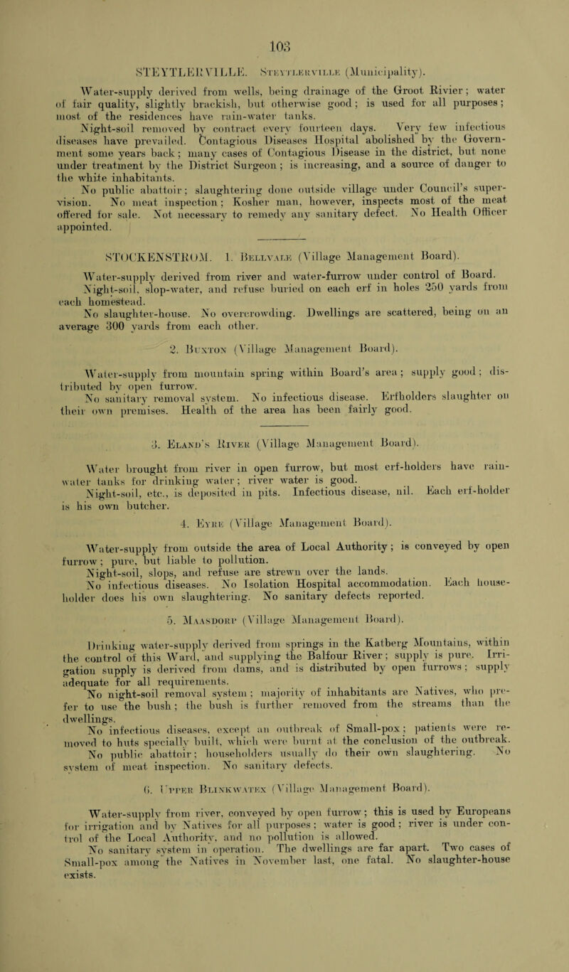 STEYTLEi! TILL iStkyj lkrville (Municipality). Water-supply derived from wells, being drainage of the Groot Rivier; water of fair quality, slightly brackish, but otherwise good ; is used for all purposes; most of the residences have rain-water tanks. Night-soil removed by contract every fourteen days. Very few infectious diseases have prevailed. Contagious Diseases Hospital abolished by the Govern¬ ment some years back; many cases of Contagious Disease in the district, but none under treatment by the District Surgeon ; is increasing, and a source of danger to the Avhi.te inhabitants. No public abattoir; slaughtering done outside village under Council’s super¬ vision. No meat inspection; Kosher man, however, inspects most of the meat offered for sale. Not necessary to remedy any sanitary defect. No Health Officer appointed. STOCKENSTROM. 1. Bell vale (Village Management Board). Water-supply derived from river and water-furrow under control of Board. Night-soil, slop-water, and refuse buried on each erf in holes 250 yards from each homestead. No slaughter-house. No overcrowding. Dwellings are scattered, being on an average 300 yards from each other. 2. Buxton (Village Management Board). Water-supply from mountain spring within Board’s area; supply good; dis¬ tributed by open furrow. No sanitary removal system. No infectious disease. Erfholders slaughter on their own premises. Health of the area has been fairly good. 3. Eland’s River (Village Management Board). Water brought from river in open furrow, but most erf-holders have rain¬ water tanks for drinking water; river water is good. Night-soil, etc., is deposited in pits. Infectious disease, nil. Each erf-holder is his own butcher. 4. Eyre (Village Management Board). Water-supply from outside the area of Local Authority; is conveyed by open furrow ; pure, but liable to pollution. Night-soil, slops, and refuse are strewn over the lands. No infectious diseases. No Isolation Hospital accommodation. Each house¬ holder does his oavii slaughtering. No sanitary defects reported. 5. Maasdorc (Village Management Board). Drinking water-supply derived from springs in the Katberg Mountains, within the control of this Ward, and supplying the Balfour River; supply is pure. Irri¬ gation supply is derived from dams, and is distributed by open funoAAs, supply adequate for all requirements. r , No night-soil removal system; majority of inhabitants are Natives, who pre¬ fer to use the bush; the bush is further removed from the streams than the dwellings. No infectious diseases, except an outbreak of Small-pox; patients were re¬ moved to huts specially built, which were burnt at the conclusion of the outbreak. No public abattoir; householders usually do their oavu slaughtering. No system of meat inspection. No sanitary defects. (5. Titer Blinkavatex (Village Management Board). Water-supply from river, conveyed by open furrow; this is used by Europeans for irrigation and by Natives for all purposes; water is good; river is under con¬ trol of the Local Authority, and no pollution is allowed. No sanitary system in operation. The dwellings are far apart. Tw*o cases of Small-pox among the Natives in November last, one fatal. No slaughter-house exists.