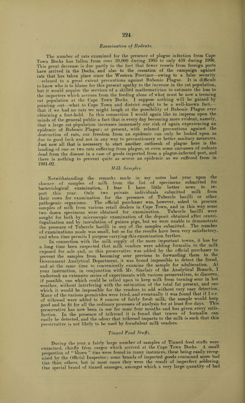 Examination of Rodents. The number of rats examined for the presence of plague infection from Cape Town Docks has fallen, from over 20,000 during 1905 to only 459 during 1906. This great decrease is due partly to the fact that fewer vessels from foreign ports have arrived in the Docks, and also to the cessation of the campaign against rats that has taken place since the Western Province—owing to a false security _relaxed to a great extent precautions against Bubonic Plague. It is difficult to know who is to blame for this present apathy to the increase in the rat population, but it would require the services of a skilled mathematician to estimate the loss to the importers which accrues from the feeding alone of what must be now a teeming- rat population at the Cape Town Docks. I suppose nothing will be gained by pointing out—what to Cape Town and district ought to be a well-known fact,— that if we had no rats we might laugh at the possibility of Bubonic Plague ever obtaining a foot-hold. In this connection I would again like to impress upon the minds of the general public a fact that is every day becoming more evident, namely, that a large rat population increases immensely our risk of again experiencing an epidemic of Bubonic Plague; at present, with relaxed precautions against the destruction of rats, our freedom from ail epidemic can only be looked upon as due to good luck and not in any way to precautionary or better sanitary measures. Just now all that is necessary to start another outbreak of plague here is the landing of one or hvo rats suffering from plague, or even some carcasses of rodents dead from the disease in a case of goods imported from a plague-infected port, and there is nothing to prevent quite as severe an epidemic as we suffered from in 1901-02. Milk Samples. Notwithstanding the remarks made in my notes last year upon the absence of samples of milk from Die list ' of specimens submitted for bacteriological examination, I fear I have little better news to re¬ port this year. Only two private individuals submitted . milk from their cows for examination for the presence of Tubercle bacilli or other pathogenie organisms. The official purchaser Avas, however, asked to procure samples of milk from various retail dealers in Cape Town, and in this way some two dozen specimens were obtained for examination. Tubercle bacilli were sought for both by microscopic examination of the deposit obtained after centri- fugalisation and by inoculation of guinea pigs, but Ave Avere unable to demonstrate the presence of Tubercle bacilli in any of the samples submitted. The number of examinations made AAras small, but so far the results have been very satisfactory, and Avhen time permits I purpose carrying this examination further. In connection witli the milk supply of the more important towns, it has for a. long time been suspected that milk A-endors were adding formalin to the milk exposed for sale and, as this preservative AAras added by the official purchaser to prevent the samples from becoming sour previous to forwarding them to the Government Analytical Department, it was found impossible to detect the fraud, and at the same time to conveniently examine the sample for adulteration. At your instruction, in conjunction Avith Mr. Sinclair of the Analytical Branch, I undertook an extensive series of experiments with various preservatives, to discover, if possible, one which could be relied upon to keep milk from turning sour in hoi weather, without interfering with the estimation of the total fat present, and one AAdiich it would be impossible for the vendors to add without very easy detection. Many of the various germicides were tried, and eventually it was found that if 1 c.c. of trikresol AArere added to 8 ounces of fairly fresh milk, the sample aa ould keep good and be fit for all the ordinary processes of analysis for at least five days. This preservative has iioav been in use for some four months and has given e\Tery satis¬ faction. In the presence of trikresol it is found that traces of formalin can easily bo detected, and the odour that trikresol imparts to the milk is such that this preservative is not likely to be used by fraudulent milk vendors. Tinned, Food Stuffs. During the year a fairly large number of samples of Tinned food stuffs were examined, chiefly ffom cargos Avhich arrived at the Cape Toaati Docks. A small proportion of “ bloAvn ” tins were found in many instances, these being easily recog¬ nised by the Official Inspector; some brands of imported goods contained more bad tins than others, but in most cases they AArere the result of imperfect soldering. One special brand of tinned sausages, amongst which a very large quantity of bad