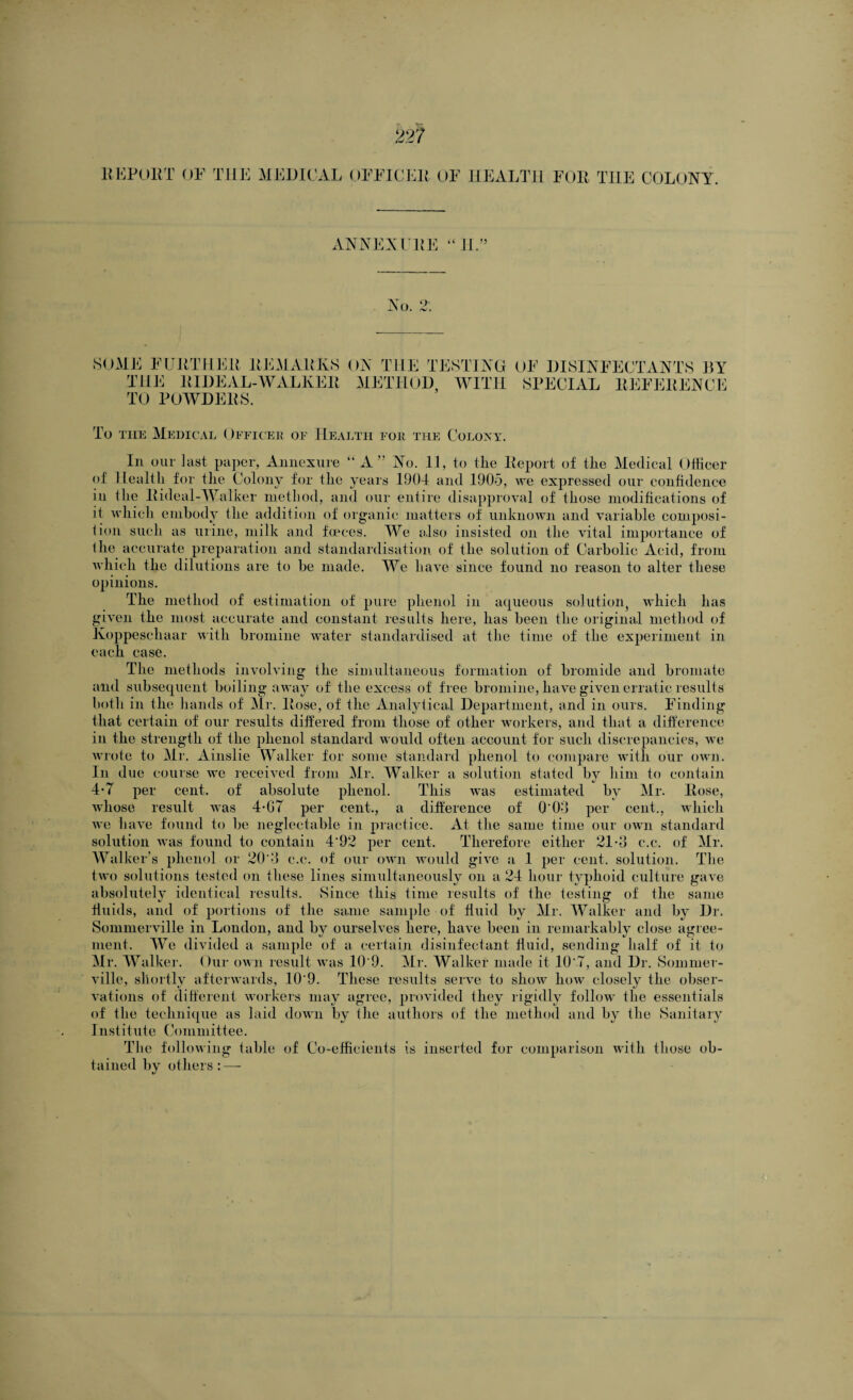 HEP OUT OF THE MEDICAL OFFICER OF HEALTH FOR THE COLONY. ANNEX ERE ‘ML’ No. 9 SOME FURTHER REMARKS ON THE TESTING THE RIDEAL-WALKER METHOD WITH TO POWDERS. OF DISINFECTANTS BY SPECIAL REFERENCE To the Medical Officer of Health for tile Colony. In our last paper, Annexure “A” No. 11, to tlie Report of the Medical Officer of Health for the Colony for the years 1901 and 1905, we expressed our confidence in (he Rideal-Walker method, and our entire disapproval of those modifications of it which embody the addition of organic matters of unknown and variable composi¬ tion such as urine, milk and foeees. We also insisted on the vital importance of the accurate preparation and standardisation of the solution of Carbolic Acid, from which the dilutions are to be made. We have since found no reason to alter these opinions. The method of estimation of pure phenol in aqueous solution, which has given the most accurate and constant results here, has been the original method of Koppeschaar with bromine water standardised at the time of the experiment in each case. The methods involving the simultaneous formation of bromide and bromate and subsequent boiling away of the excess of free bromine, have given erratic results both in the hands of Mr. Rose, of the Analytical Department, and in ours. Finding that certain of our results differed from those of other workers, and that a difference in the strength of the phenol standard would often account for such discrepancies, we wrote to Mr. Ainslie Walker for some standard phenol to compare with our own. In due course we received from Mr. Walker a solution stated by him to contain 4* 7 per cent, of absolute phenol. This was estimated by Mr. Rose, whose result was 4-G7 per cent., a difference of 0'0‘J per cent., which we have found to be neglectable in practice. At the same time our own standard solution was found to contain 4'92 per cent. Therefore either 21 -G c.c. of Mr. Walker’s phenol or 20'3 c.c. of our own would give a 1 per cent, solution. The two solutions tested on these lines simultaneously on a 24 hour typhoid culture gave absolutely identical results. Since this time results of the testing of the same fluids, and of portions of the same sample of fluid by Mr. Walker and by Dr. Sommerville in London, and by ourselves here, have been in remarkably close agree¬ ment. We divided a sample of a certain disinfectant fluid, sending half of it to Mr. Walker. Our own result was 10'9. Mr. Walker made it 10'7, and Dr. Sommer¬ ville, shortly afterwards, 10 9. These results serve to show how closely the obser¬ vations of different workers may agree, provided they rigidly follow the essentials of the technique as laid down by the authors of the method and by the Sanitary Institute Committee. The following table of Co-efficients is inserted for comparison with those ob¬ tained by others: —