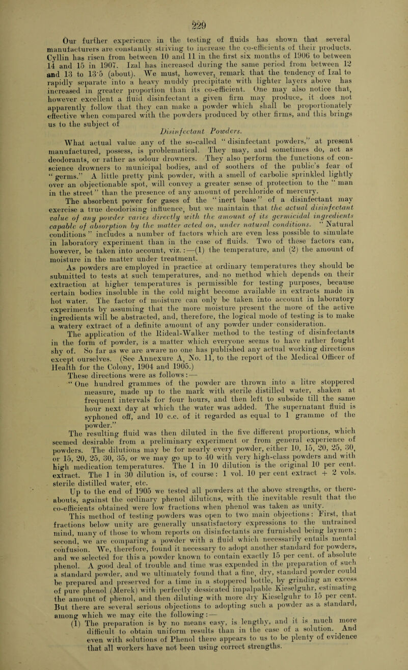 220 Our further experience in the testing of fluids has shown that several manufacturers are constantly striving to increase the co-efficients of their products. C-yllin has risen from between 10 and 11 in the first six months of 1906 to between 14 and 15 in 1907. Izal has increased during the same period from between 12 and 13 to 13 5 (about). We must, howevert remark that the tendency of Izal to rapidly separate into a heavy muddy precipitate with lighter layers above has increased in greater proportion than its co-efficient. One may also notice that, however excellent a fluid disinfectant a given firm may produce,, it does not apparently follow that they can make a powder which shall be proportionately effective when compared with the powders produced by other firms, and this brings us to the subject of Disin foctant Powders. What actual value any of the so-called “ disinfectant powders, at present manufactured, possess, is problematical. They may, and sometimes do, act as deodorants, or rather as odour drowners. They also perform the functions of con¬ science drowners to municipal bodies, and of soothers of the public s fear of “ germs.” A little pretty pink powder, with a smell of carbolic sprinkled lightly over an objectionable spot, will convey a greater sense of protection to the “ man in the street” than the presence of any amount of perchloride of mercury. The absorbent power for gases of the “inert base” of a disinfectant may exercise a true deodorising influence, but we maintain that the actual disinfectant value of any powder varies directly with the amount of its germicidal ingredients capable of absorption by the matter acted on, under natural conditions. Natuial conditions ” includes a number of factors which are even less possible to simulate in laboratory experiment than in the case of fluids. Two of these factors can, however, be'taken into account, viz.(1) the temperature, and (2) the amount of moisture in the matter under treatment. As powders are employed in practice at ordinary temperatures they should be submitted to tests at such temperatures, and no method which depends on their extraction at higher temperatures is permissible for testing purposes, because certain bodies insoluble in the cold might become available in extracts made in hot water. The factor of moisture can only be taken into account in laboratory experiments by assuming that the more moisture present the more of the active ingredients will be abstracted, and, therefore, the logical mode of testing is to make a watery extract of a definite amount of any powder under consideration. The application of the Bideal-Walker method to the testing of disinfectants in the form of powder, is a matter which everyone seems to have rather fought shy of. So far as we are aware no one has published any actual working directions except ourselves. (See Annexure A, No. 11, to the report of the Medical Officer of Health for the Colony, 1904 and 1905.) These directions were as follows: — “ One hundred grammes of the powder are thrown into a litre stoppered measure, made up to the mark with sterile distilled water, shaken at frequent intervals for four hours, and then left to subside till the same hour next day at which the water was added. The supernatant fluid is syphoned off, and 10 c.c. of it regarded as equal to 1 gramme of the powder.” The resulting fluid was then diluted in the five different proportions, which seemed desirable from a preliminary experiment or from general experience of powders. The dilutions may be for nearly every powder, either 10, 15, 20, 25, 30, or 15, 20, 25, 30, 35, or we may go up to 40 with very high-class powders and with high medication temperatures. The 1 in 10 dilution is the original 10 pei cent, extract. The 1 in 30 dilution is, of course : 1 vol. 10 per cent extract + 2 vols. sterile distilled water, etc. Up to the end of 1905 we tested all powders at the above strengths, or there¬ abouts, against the ordinary phenol dilutions, with the inevitable result that the co-efficients obtained were low fractions when phenol was taken as unity. This method of testing powders was open to two main objections: hirst, that fractions below unity are' generally unsatisfactory expressions to the untrained mind, many of those to whom reports on disinfectants are furnished being laymen; second, we are comparing a powder with a fluid which necessarily entails mental confusion. We, therefore, found it necessary to adopt another standard for powders, and we selected for this a powder known to contain exactly 15 per cent, of absolute phenol. A good deal of trouble and time was expended in the preparation of such a standard powder, and we ultimately found that a fine, dry, standard powder could be prepared and preserved for a time in a stoppered bottle, by grinding an excess of pure phenol (Merck) with perfectly dessicated impalpable Kieselgulir, estimating the amount of phenol, and then diluting with more dry Kieselgulir to 15 per cent. But there are several serious objections to adopting such a powder as a standard , among which we may cite the following: — . , (1) The preparation is by no means easy, is lengthy, and it is much nioie difficult to obtain uniform results than in the case of a solution. An even with solutions of Phenol there appears to us to be plenty of evidence that all workers have not been using correct strengths.