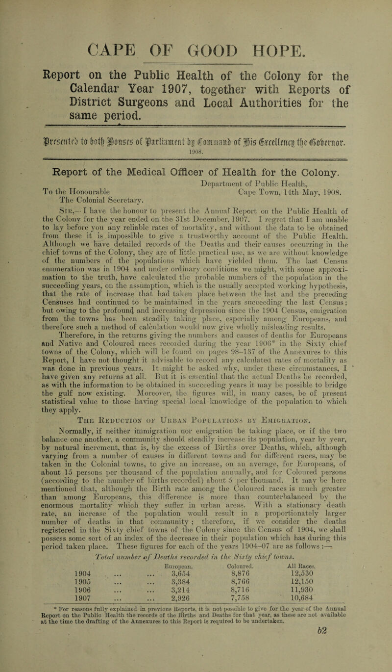 Report on the Public Health of the Colony for the Calendar Year 1907, together with Reports of District Surgeons and Local Authorities for the same period. J iTscntcj to botlj pouses of fiirliameiUbn (fomnuinb of pis feeKenci) the (Got) cm or. 1908. Report of the Medical Officer of Health for the Colony. Department of Public Health, To the Honourable Cape Town, 14th May, 1908. The Colonial Secretary. Sir,--I have the honour to present the Annual Pe]K>rt on the Public Health of the Colony for the year ended on the 31st December, 1907. I regret that I am unable to lay before you any reliable rates of mortality, and without the data to he obtained from these it is impossible to give a trustworthy account of the Public Health. Although we have detailed records of the Deaths and their causes occurring in the chief towns of the Colony, they are of little-practical use, as we are without knowledge of the numbers of the populations which have yielded them. The last Census enumeration was in 1904 and under ordinary conditions we might, with some approxi¬ mation to the truth, have calculated the probable numbers of the population in the succeeding years, on the assumption, which is the usually accepted working hypothesis, that the rate of increase that had taken place between the last and the preceding Censuses had continued to he maintained in the years succeeding the last Census; but owing to the profound and increasing depression since the 1904 Census, emigration from the towns has been steadily taking place, especially among Europeans, and therefore such a method of calculation would now give wholly misleading results. Therefore, in the returns giving the numbers and causes of deaths for Europeans and Native and Coloured races recorded during the year 1908* in the Sixty chief towns of the Colony, which will he found on pages 98-137 of the Annexures to this Report, I have not thought it advisable to record any calculated rates of mortality as was done in previous years. It might he asked why, under these circumstances, I have given any returns at all. But it is essential that the actual Deaths he recorded, as with the information to he obtained irr succeeding years it may he possible to bridge the gulf now existing. Moreover, the figures will, in many cases, he of present statistical value to those having special local knowledge of the population to which they apply. The Reduction of Urban Populations by Emigration. Normally, if neither immigration nor emigration he taking place, or if the two balance one another, a community should steadily increase its population, year by year, by natural increment, that is, by the excess of Births over Deaths, which, although varying from a number of causes in different towns and for different races, may be taken in the Colonial towns, to give an increase, on an average, for Europeans, of about 15 persons per thousand of the population annually, and for Coloured persons (according to the number of births recorded) about 5 per thousand. It may he here mentioned that, although the Birth rate among the Coloured races is much greater than among Europeans, this difference is more than counterbalanced by the enormous mortality which they suffer in urban areas. With a stationary death rate, an increase of the population would result in a proportionately larger number of deaths in that community ; therefore, if we consider the deaths registered in the Sixty chief towns of the Colony since the Census of 1904, we shall possess some sort of an index of the decrease in their population which has during this period taken place. These figures for each of the years 1904-07 are as follow's Total number vf Deaths recorded in the Sixty chief towns. ' European. Coloured. All Races 1904 • • • 3,654 8,876 12,530 1905 • • • 3,384 8,766 12,150 1906 • • • 3,214 8,716 11,930 1907 2,926 7,758 10,684 * For reasons fully explained in previous Reports, it is not possible to give for the year of the Annual Report on the Public Health the records of the Births and Deaths for that year, as these are not available at the time the drafting of the Annexures to this Report is required to be undertaken. b2