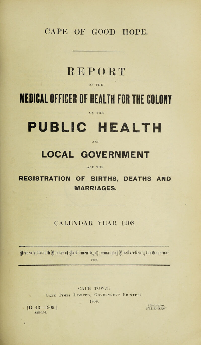 CAPE OF GOOD HOPE. REPORT OF THE MEDICAL OFFICER OF HEALTH FOR THE COLOHY ON THE PUBLIC HEALTH AND LOCAL GOVERNMENT AND THE REGISTRATION OF BIRTHS, DEATHS AND MARRIAGES. CALENDAR YEAR 1908. §re»nit£(tiji(itkii)ns(8(if|jaiTiam«iitl)!{fi{<)imuandaJ JistoeUeiujJtiwSdwrinr 1909. CAPE TOWN: Cape Times Limited, Government Printers. 1909. . [G. 43—1909.] £251-17-1. B.258.1375.7.09. q7r.Ltd--B.320,