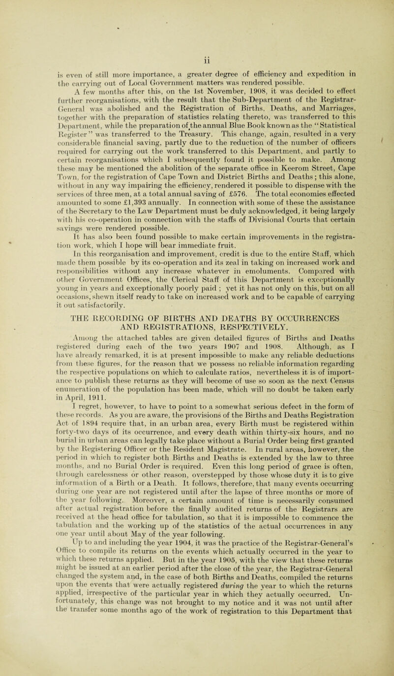 A * 11 is even of still more importance, a greater degree of efficiency and expedition in the carrying out of Local Government matters was rendered possible. A few months after this, on the 1st November, 1908, it was decided to effect further reorganisations, with the result that the Sub-Department of the Registrar- General was abolished and the Registration of Births, Deaths, and Marriages, together with the preparation of statistics relating thereto, was transferred to this Department, while the preparation o^the annual Blue Book known as the “ Statistical Register” was transferred to the Treasury. This change, again, resulted in a very considerable financial saving, partly due to the reduction of the number of officers required for carrying out the work transferred to this Department, and partly to certain reorganisations which I subsequently found it possible to make. Among these may be mentioned the abolition of the separate office in Keerom Street, Cape Town, for the registration of Cape Town and District Births and Deaths ; this alone, without in any way impairing the efficiency, rendered it possible to dispense with the services of three men, at a total annual saving of £576. The total economies effected amounted to some £1,393 annually. In connection with some of these the assistance of the Secretary to the Law Department must be duly acknowledged, it being largely with his co-operation in connection with the staffs of Divisional Courts that certain savings were rendered possible. It has also been found possible to make certain improvements in the registra¬ tion work, wdiich I hope will bear immediate fruit. In this reorganisation and improvement, credit is due to the entire Staff, which made them possible by its co-operation and its zeal in taking on increased work and responsibilities without any increase whatever in emoluments. Compared with other Government Offices, the Clerical Staff of this Department is exceptionally young in years and exceptionally poorly paid ; yet it has not only on this, but on all occasions, sheAvn itself ready to take on increased work and to be capable of carrying it out satisfactorily. THE RECORDING OF BIRTHS AND DEATHS BY OCCURRENCES AND REGISTRATIONS, RESPECTIVELY. Among the attached tables are given detailed figures of Births and Deaths registered during each of the two years 1907 and 1908. Although, as I have already remarked, it is at present impossible to make any reliable deductions from these figures, for the reason that we possess no reliable information regarding the respective populations on which to calculate ratios, nevertheless it is of import¬ ance to publish these returns as they will become of use so soon as the next Census enumeration of the population has been made, which will no doubt be taken early in April, 1911. I regret, however, to have to point to a somewhat serious defect in the form of these records. As you are aware, the provisions of the Births and Deaths Registration Act of 1894 require that, in an urban area, every Birth must be registered within forty-two days of its occurrence, and every death within thirty-six hours, and no burial in urban areas can legally take place without a Burial Order being first granted by the Registering Officer or the Resident Magistrate. In rural areas, however, the period in which to register both Births and Deaths is extended by the law to three months, and no Burial Order is required. Even this long period of grace is often, through carelessness or other reason, overstepped by those whose duty it is to give information of a Birth or a Death. It follows, therefore, that many events occurring during one year are not registered until after the lapse of three months or more of the year folloAving. Moreover, a certain amount of time is necessarily consumed after actual registration before the finally audited returns of the Registrars are received at the head office for tabulation, so that it is impossible to commence the tabulation and the working up of the statistics of the actual occurrences in any one year until about May of the year following. Up to and including the year 1904, it was the practice of the Registrar-General’s Office to compile its returns on the events Avhich actually occurred in the year to which these returns applied. But in the year 1905, with the view that these returns might be issued at an earlier period after the close of the year, the Registrar-General changed the system and, in the case of both Births and Deaths, compiled the returns upon the events that were actually registered during the year to which the returns applied, irrespective of the particular year in which they actually occurred. Un¬ fortunately, this change was not brought to my notice and it was not until after the transfer some months ago of the work of registration to this Department that