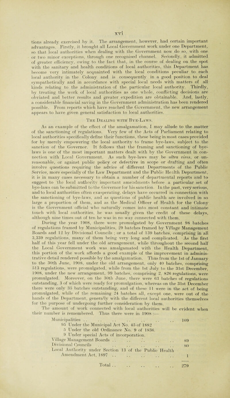 tions already exercised by it. The arrangement, however, had certain important advantages.' Firstly, it brought all Local Government work under one Department, so that local authorities when dealing with the Government now do so, with one or two minor exceptions, through one recognised channel. Secondly, it admitted of greater efficiency, owing to the fact that, in the course of dealing on the spot with the sanitary and health conditions of local authorities, this Department has become very intimately acquainted with the local conditions peculiar to each local authority in the Colony and is consequently in a good position to deal sympathetically and in accordance with special local needs with matters of all kinds relating to the administration of the particular local authority. Thirdly, by treating the work of local authorities as one whole, conflicting decisions are obviated and better results and greater expedition are obtainable. And, lastly, a considerable financial saving in the Government administration has been rendered possible. From reports which have reached the Government, the new arrangement appears to have given general satisfaction to local authorities. The Dealing with Bye-Laws. As an example of the effect of the amalgamation, I may allude to the matter of the sanctioning of regulations. Very few of the Acts of Parliament relating to local authorities specifically define their functions, these being in most cases provided for by merely empowering the local authority to frame bye-laws, subject to the sanction of the Governor. It follows that the framing and sanctioning of bye¬ laws is one of the most important matters dealt with by the Government in con¬ nection with Local Government. As such bye-laws may be ultra vires, or un¬ reasonable, or against public policy or defective in scope or drafting and often involve questions requiring the advice of different Departments of the Public Service, more especially of the Law Department and the Public Health Department, it is in many cases necessary to obtain a number of departmental reports and to suggest to the local authority important amendments before a particular set of bye-laws can be submitted to the Governor for his sanction. In the past, very serious, and to local authorities often exasperating, delays have occurred in connection with the sanctioning of bye-laws, and as questions of public health are involved in so large a proportion of them, and as the Medical Officer of Health for the Colony is the Government official who naturally comes into most constant and intimate touch with local authorities, he was usually given the credit of these delays, although nine times out of ten he was in no way connected with them. During the year 1908, there were promulgated by Government 98 batches of regulations framed by Municipalities, 29 batches framed by Village Management- Boards and 12 by Divisional Councils ; or a total of 139 batches, comprising in all 3,339 regulations, many of them being very long and complicated. As the first half of this year fell under the old arrangement, while throughout the second half the Local Government work was amalgamated with the Health Department, this portion of the work affords a good example of the improvement in adminis¬ trative detail rendered possible by the amalgamation. Thus from the 1st of January to the 30th June, 1908, under the old arrangement, only 40 batches, comprising 513 regulations, were promulgated, while from the 1st July to the 31st December, 1908, under the new arrangement, 99 batches, comprising 2, 826 regulations, were promulgated. Moreover, on the 30th June, there were 63 batches of regulations outstanding, 3 of which were ready for promulgation, whereas on the 31st December there were only 35 batches outstanding, and of these 11 were in the act of being promulgated, while of the remaining 24 batches all, except one, were out of the hands of the Department, generally with the different local authorities themselves for the purpose of undergoing further consideration by them. The amount of work connected with local authorities will be evident when their number is remembered. Thus there were in 1908 :— Municipalities . . . . . . . . . . . . . . ] 09 95 Under the Municipal Act No. 45 of 1882 5 Under the old Ordinance No. 9 of 1836. 9 Under special Acts of incorporation. Village Management Boards . . . . . . . . . so Divisional Councils . . . . . . . . . . . . SO , Local Authority under Section 13 of the Public Health Amendment Act, 1897 .. .. .. .. .. 1 Total .. . . . , ,, . , 279