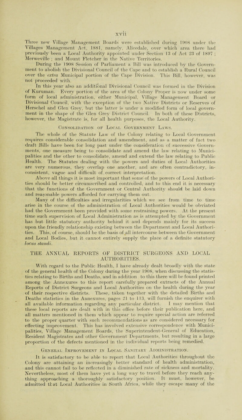 XV] 1 Three new Village Management, Boards were established during 1908 under the Villages Management Act, 1881, namely, Alieedale, over which area there had previously been a Local Authority appointed under Section 13 of Act 23 of 1897 ; Merweville ; and Mount Fletcher in the Native Territories. During the 1908 Session of Parliament a Bill was introduced by the Govern¬ ment to abolish the Divisional Council of the Cape and to establish a Rural Council over the extra Municipal portion of the Cape Division. This Bill, however, was not proceeded with. In this year also an additional Divisional Council was formed in the Division of Kuruman. Every portion of the area of the Colony Proper is now under some form of local administration, either Municipal, Village Management Board or Divisional Council, with the exception of the two Native Districts or Reserves of Herschel and Glen Grey, but the latter is under a modified form of local govern¬ ment in the shape of the Glen Grey District Council. In both of these Districts, however, the Magistrate is, for all health purposes, the Local Authority. Consolidation of Local Government Laws. The whole of the Statute Law of the Colony relating to Local Government requires considerable consolidation and amendment, and as a matter of fact two draft Bills have been for long past under the consideration of successive Govern¬ ments, one measure being to consolidate and amend the law relating to Munici¬ palities and the other to consolidate, amend and extend the law relating to Public Health. The Statutes dealing with the powers and duties of Local Authorities are very numerous, they overlap one another, and are often contradictory, in¬ consistent, vague and difficult of. correct interpretation. Above all things it is most important that some' of the powers of Local Authori¬ ties should be better circumscribed and controlled, and to this end it is necessary that the functions of the Government or Central Authority should be laid down and reasonable powers afforded for carrying them out. Many of the difficulties and irregularities which we see from time to time arise in the course of the administration of Local Authorities would be obviated had the Government been provided with some restraining powers. At the present time such supervision of Local Administration as is attempted by the Government has but little statutory authority behind it and depends mainly for its success upon the friendly relationship existing between the Department and Local Authori¬ ties. This, of course, should be the basis of all intercourse between the Government and Local Bodies, but it cannot entirely supply the place of a definite statutory locus standi. THE ANNUAL REPORTS OF DISTRICT SURGEONS AND LOCAL AUTHORITIES. With regard to the Public Health, I have already dealt broadly with the state of the general health of the Colony during the year 1908, when discussing the statis¬ tics relating to Births and Deaths, and in addition to this there will be found printed among the Annexures to this report carefully prepared extracts of the Annual Reports of District Surgeons and Local Authorities on the health during the year of their respective districts. These, taken together with the detailed Births and Deaths statistics in the Annexures, pages 21 to 113, will furnish the enquirer with all available information regarding any particular district. I may mention that these local reports are dealt with in this office before their publication here, and all matters mentioned in them which appear to require special action are referred to the proper quarter with such recommendations as are considered necessary for effecting improvement. This has involved extensive correspondence with Munici¬ palities, Village Management Boards, the Superintendent-General of Education, Resident Magistrates and other Government Departments, but resulting in a large proportion of the defects mentioned in the individual reports being remedied. General Improvement in Local Sanitary Administration. It is satisfactory to be able to report that Local Authorities throughout the Colony are attaining an increasingly better standard of health administration, and this cannot fail to be reflected in a diminished rate of sickness and mortality. Nevertheless, most of them have yet a long way to travel before they reach any¬ thing approaching a thoroughly satisfactory position. It must, however, be admitted ttat Local Authorities in South Africa, while they escape many of the