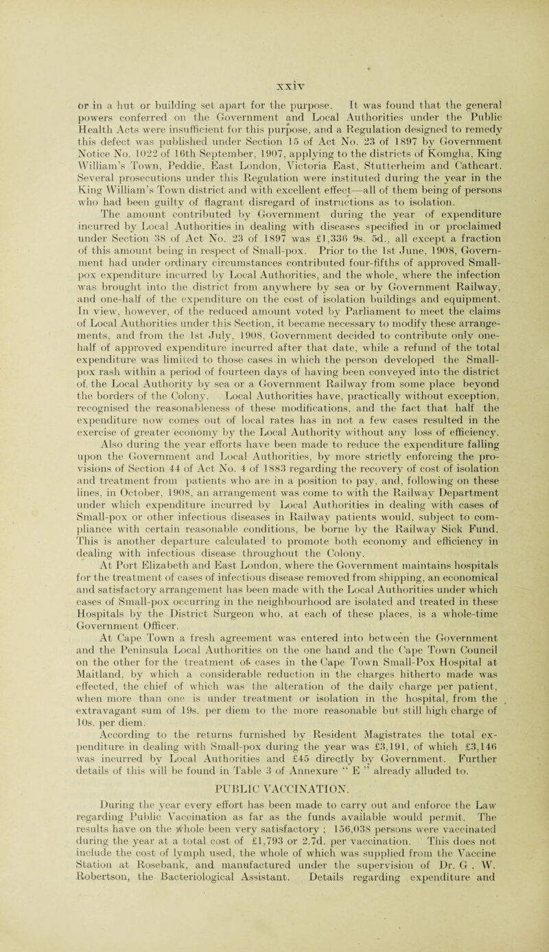 or in a hut or building set apart for the j^urpose. It was found that the general powers conferred on the Government and Local Authorities under the Public Health Acts were insufficient for this purpose, and a Regulation designed to remedy this defect was published under Section 15 of Act No. 23 of 1897 by Government Notice No. 1022 of 16th September, 1907, applying to the districts of Komgha, King William’s Town, Peddie, East London, Victoria East, Stutterheim and Cathcart. Several prosecutions under this Regulation were instituted during the year in the King William’s Town district and with excellent effect—all of them being of persons who had been guilty of flagrant disregard of instructions as to isolation. The amount contributed by Government during the year of expenditure incurred by Local Authorities in dealing with diseases specified in or proclaimed under Section 38 of Act No. 23 of 1897 was £1,336 9s. 5d., all except a fraction of this amount being in respect of Small-pox. Prior to the 1st June, 1908, Govern¬ ment had under ordinary circumstances contributed four-fifths of approved Small¬ pox expenditure incurred by Local Authorities, and the whole, where the infection was brought into the district from anywhere by sea or by Government Railway, and one-half of the expenditure on the cost of isolation buildings and equipment. In view, however, of the reduced amount voted by Parliament to meet the claims of Local Authorities under this Section, it became necessary to modify these arrange¬ ments, and from the 1st July, 1908, Government decided to contribute only one- half of approved expenditure incurred after that date, while a refund of the total expenditure was limited to those cases in which the person developed the Small¬ pox rash within a period of fourteen days of having been conveyed into the district of, the Local Authority by sea or a Government Railway from some place beyond the borders of the Colony. Local Authorities have, practically without exception, recognised the reasonableness of these modifications, and the fact that half the expenditure now comes out of local rates has in not a few cases resulted in the exercise of greater economy by the Local Authority without any loss of efficiency. Also during the year efforts have been made to reduce the expenditure falling upon the Government and Local Authorities, by more strictly enforcing the pro¬ visions of Section 44 of Act No. 4 of 1883 regarding the recovery of cost of isolation and treatment from patients who are in a position to pay, and, following on these lines, in October, 1908, an arrangement was come to with the Railway Department under which expenditure incurred by Local Authorities in dealing with cases of Small-pox or other infectious diseases in Railway patients would, subject to com¬ pliance with certain reasonable conditions, be borne by the Railway Sick Fund. This is another departure calculated to promote both economy and efficiency in dealing with infectious disease throughout the Colony. At Port Elizabeth and East London, where the Government maintains hospitals for the treatment of cases of infectious disease removed from shipping, an economical and satisfactory arrangement lias been made with the Local Authorities under which cases of Small-pox occurring in the neighbourhood are isolated and treated in these Hospitals by the District Surgeon who, at each of these places, is a whole-time Government Officer. At Cape Town a fresh agreement was entered into between the Government and the Peninsula Local Authorities on the one hand and the Cape Town Council on the other for the treatment of- cases in the Cape Town Small-Pox Hospital at Maitland, by which a considerable reduction in the charges hitherto made was effected, the chief of which was the alteration of the daily charge per patient, when more than one is under treatment or isolation in the hospital, from the extravagant sum of 19s. per diem to the more reasonable but still high charge of 10s. per diem. According to the returns furnished by Resident Magistrates the total ex¬ penditure in dealing with Small-pox during the year was £3,191, of which £3,146 was incurred by Local Authorities and £45 directly by Government. Further details of this will be found in Table 3 of Annexure “ E ” already alluded to. PUBLIC VACCINATION. During the year every effort has been made to carry out and enforce the Law regarding Public Vaccination as far as the funds available would permit. The results have on the whole been very satisfactory ; 156,038 persons were vaccinated during the year at a total cost of £1,793 or 2.7d. per vaccination. This does not include the cost of lymph used, the whole of which was supplied from the Vaccine Station at Rosebank, and manufactured under the supervision of Dr. G . W. Robertson, the Bacteriological Assistant. Details regarding expenditure and