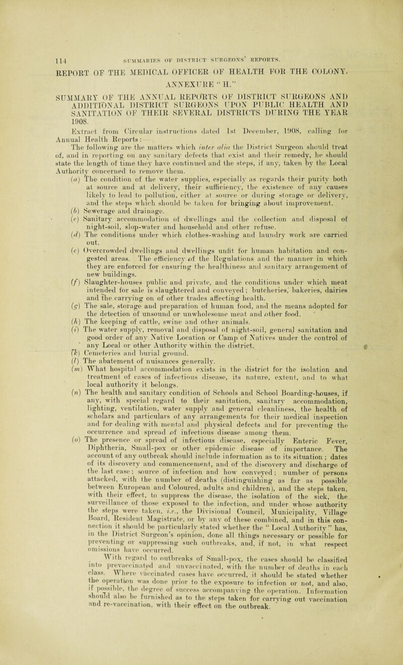 REPORT OE THE MEDICAL OFFICER OF HEALTH FOR THE COLONY. ANNEAL RE “ H.'5 SUMMARY OF THE ANNUAL REPORTS OF DISTRICT SURGEONS AND ADDITIONAL DISTRICT SURGEONS UPON PUBLIC HEALTH AND SANITATION OF THEIR SEVERAL DISTRICTS DURING THE YEAR 1908. Extract from Circular instructions dated 1st December, 1908, calling for Annual Health Reports: —, The following are the matters which inter alia the District Surgeon should treat of, and in reporting on any sanitary defects that exist and their remedy, he should state the length of time they have continued and the steps, if any, taken by the Local Authority concerned to remove them. (a) The condition of the water supplies, especially as regards their purity both at source and at delivery, their sufficiency, the existence of any causes likely to lead to pollution, either at source or during storage or delivery, and the steps which should be taken for bringing about improvement. (b) Sewerage and drainage. (c) Sanitary accommodation of dwellings and the collection and disposal of night-soil, slop-water and household and other refuse. The conditions under which clothes-washing and laundry work are carried out. (d) (e) Overcrowded dwellings and dwellings unfit for human habitation and con¬ gested areas. The efficiency of the Regulations and the manner in which they are enforced for ensuring the healthiness and sanitary arrangement of new buildings. (f) Slaughter-houses public and private, and the conditions under which meat intended for sale is slaughtered and conveyed ; butcheries, bakeries, dairies and the carrying on of other trades affecting health. (g) The sale, storage and preparation of human food, and the means adopted for the detection of unsound or unwholesome meat and other food. (h) The keeping of cattle, swine and other animals. (?) The water supply, removal and disposal of night-soil, general sanitation and good order of any Native Location or Camp of Natives under the control of anv Local or other Authority within the district. (/•) Cemeteries and burial ground. (l) The abatement of nuisances generally. (m) What hospital accommodation exists in the district for the isolation and treatment of cases of infectious disease, its nature, extent, and to what local authority it belongs. (n) The health and sanitary condition of Schools and School Boarding-houses, if any, with special regard to their sanitation, sanitary accommodation, lighting, ventilation, water supply and general cleanliness, the health of scholars and particulars of any arrangements for their medical inspection and for dealing with mental and physical defects and for preventing the occurrence and spread of infectious disease among them. (o) The presence or spread of infectious disease, especially Enteric Fever, Diphtheria, Small-pox or other epidemic disease of importance. The account of any outbreak should include information as to its situation ; dates of its discovery and commencement, and of the discovery and discharge of the last case ; source of infection and how conveyed ; number of persons attacked, with the number of deaths (distinguishing as far as possible between European and Coloured, adults and children), and the steps taken, with their effect, to suppress the disease, the isolation of the sick, the surveillance of those exposed to the infection, and under whose authority the steps were taken, i.e., the Divisional Council, Municipality, Village Board, Resident Magistrate, or by any of these combined, and in this con¬ nection it should be particularly stated whether the “ Local Authority” has, m the District Surgeon’s opinion, done all things necessary or possible for Preventing or suppressing such outbreaks, and, if not, in what respect omissions have occurred. TV ith regard to outbreaks of Small-pox, the cases should be classified into prevaccinated and unvaccinated, with the number of deaths in each class. Where vaccinated cases have occurred, it should be stated whether the operation was done prior to the exposure to infection or not, and also, i P°tj i f,he <le8T.ee of sucopss accompanying the operation. Information should also be furnished as to the steps taken for carrying out vaccination and re-vaccmation, with their effect on the outbreak.