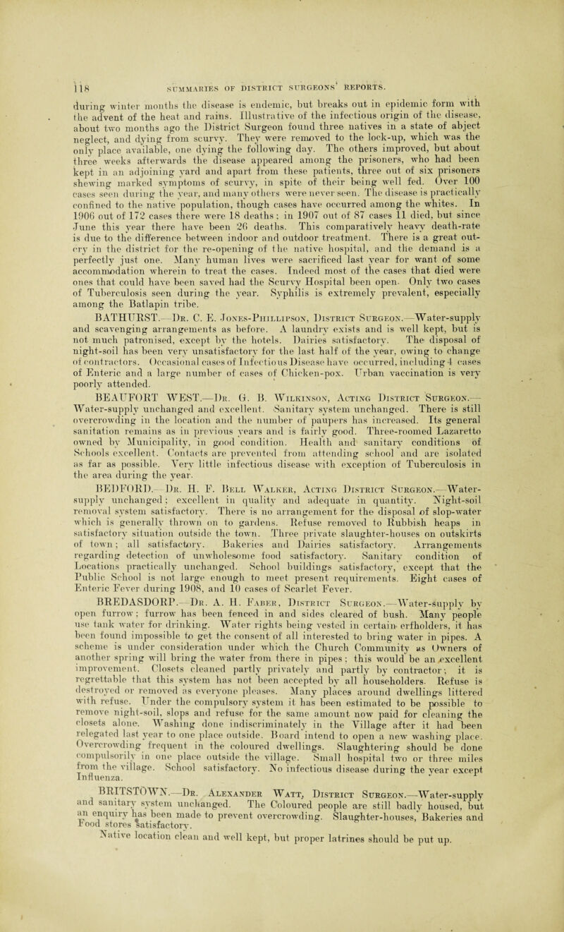 during' winter months the disease is endemic, hut breaks out m epidemic form with the advent of the heat and rains. Illustrative of the infectious origin of the disease, about two months ago the District Surgeon found three natives in a state of abject neglect, and dying from scurvy. They were removed to the lock-up, which was the only place available, one dying the following day. The others improved, but about three weeks afterwards the disease appeared among the prisoners, who had been kept in an adjoining yard and apart from these patients, three out of six prisoners shewing marked symptoms of scurvy, in spite of their being well fed. Over 100 cases seen during the year, and many others were never seen. The disease is practically confined to the native population, though cases have occurred among the whites. In 1906 out of 172 cases there were 18 deaths ; in 1907 out of 87 cases 11 died, but since June this year there have been 26 deaths. This comparatively heavy death-rate is due to the difference between indoor and outdoor treatment. There is a great out¬ cry in the district for the re-opening of the native hospital, and the demand is a perfectly just one. Many human lives were sacrificed last year for want of some accommodation wherein to treat the cases. Indeed most of the cases that died were ones that could have been saved had the Scurvy Hospital been open. Only two cases of Tuberculosis seen during the year. Syphilis is extremely prevalent, especially among the Batlapin tribe. BATHURST.—Dr. C. E. Jones-Phillipson, District Surgeon. Water-supply and scavenging arrangements as before. A laundry exists and is well kept, but is not much patronised, except by the hotels. Dairies satisfactory. The disposal of night-soil has been very unsatisfactory for the last half of the year, owing to change of contractors. Occasional cases of Infectious Disease have occurred, including 4 eases of Enteric and a large number of cases of Chicken-pox. Urban vaccination is very poorly attended. BEAUFORT WEST.—Dr. Gh B. Wilkinson, Acting District Surgeon. Water-supply unchanged and excellent. Sanitary system unchanged. There is still overcrowding in the location and the number of paupers has increased. Its general sanitation remains as in previous years and is fairly good. Three-roomed Lazaretto owned by Municipality, in good condition. Health and sanitary conditions of Schools excellent. Contacts are prevented from attending school and are isolated as far as possible. Very little infectious disease with exception of Tuberculosis in the area during the year. BEDFORD.— Dr. II. F. Bell Walker, Acting District Surgeon.- Water- supply unchanged; excellent in quality and adequate in quantity. Night-soil removal system satisfactory. There is no arrangement for the disposal of slop-water which is generally thrown on to gardens. Refuse removed to Rubbish heaps in satisfactory situation outside the town. Three private slaughter-houses on outskirts of town; all satisfactory. Bakeries and Dairies satisfactory. Arrangements regarding detection of unwholesome food satisfactory. Sanitary condition of Locations practically unchanged. School buildings satisfactory, except that the Public School is not large enough to meet present requirements. Eight cases of Enteric Fever during 1908, and 10 cases of Scarlet Fever. BREDASDORP.- Dr. A. H. Faber, District Surgeon.—Water-supply by open furrow; furrow has been fenced in and sides cleared of bush. Many people use tank water for drinking. Water rights being vested in certain erfholders, it has been found impossible to get the consent of all interested to bring water in pipes. A scheme is under consideration under which the Church Community as Owners of another spring will bring the water from there in pipes ; this would be an excellent improvement. Closets cleaned partly privately and partly by contractor; it is regrettable that this system has not been accepted by all householders. Refuse is destroyed or removed as everyone pleases. Many places around dwellings littered with refuse. Under the compulsory system it has been estimated to be possible to remove night-soil, slops and refuse for the same amount now paid for cleaning the closets alone. Washing done indiscriminately in the Village after it had been relegated last year to one place outside. Board intend to open a new washing place. Overcrowding frequent in the coloured dwellings. Slaughtering .should be done < ompulsorih in one place outside the village. Small hospital two or three miles horn the village. School satisfactory. No infectious disease during the year except Influenza. J 1 BRITSTOWN.—Dr. Alexander Watt, District Surgeon.—Water-supply and sanitary system unchanged. The Coloured people are still badly housed, but an enquiry has been made to prevent overcrowding. Slaughter-houses, Bakeries and r ood stores satisfactory. Nati\e location clean and well kept, but proper latrines should be put up.