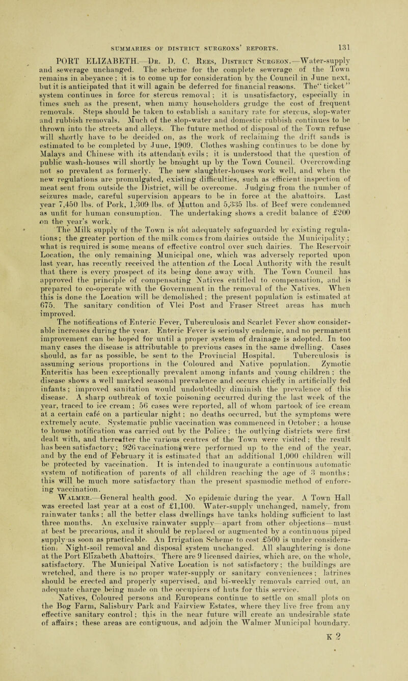 PORT ELIZABETH. Dr. D. C. Rees, District Surgeon.—Water-supply and sewerage unchanged. The scheme for the complete sewerage of the Town remains in abeyance ; it is to come up for consideration by the Council in June next, but it is anticipated that it will again be deferred for financial reasons. The” ticket” system continues in force for stercus removal; it is unsatisfactory, especially in times such as the present, when many householders grudge the cost of frequent removals. Steps should be taken to establish a sanitary rate for stercus, slop-water and rubbish removals. Much of the slop-water and domestic rubbish continues to be thrown into the streets and alleys. The future method of disposal of the Town refuse will shortly have to be decided on, as the work of reclaiming the drift sands is estimated to be completed by June, 1909. Clothes washing continues to be done by Mala}rs and Chinese with its attendant evils ; it is understood that the question of public wash-houses will shortly be brought up by the Towii Council. Overcrowding not so prevalent as formerly. The new slaughter-houses work well, and when the new regulations are promulgated, existing difficulties, such as efficient inspection of meat sent from outside the District, will be overcome. Judging from the number of seizures made, careful supervision appears to be in force at the abattoirs. Last year 7,450 lbs. of Pork, 1,309 lbs. of Mutton and 5,335 lbs. of Beef were condemned as unfit for human consumption. The undertaking shows a credit balance of £200 on the year’s work. The Milk supply of the Town is not adequately safeguarded by existing regula¬ tions; the greater portion of the milk comes from dairies outside the Municipality; what is required is some means of effective control over such dairies. The Reservoir Location, the only remaining Municipal one, which was adversely reported upon last year, has recently received the attention of the Local Authority with the result that there is every prospect of its being done away with. The Town Council has approved the principle of compensating Natives entitled to compensation, and is prepared to co-operate with the Government in the removal of the Natives. When this is done the Location will be demolished; the present population is estimated at 675. The sanitary condition of Tlei Post and Eraser Street areas has much improved. The notifications of Enteric Fever, Tuberculosis and Scarlet Fever show consider¬ able increases during the year. Enteric Fever is seriously endemic, and no permanent improvement can be hoped for until a proper system of drainage is adopted. In too many cases the disease is attributable to previous cases in the same dwelling. Cases should, as far as possible, be sent to the Provincial Hospital. Tuberculosis is assuming serious proportions in the Coloured and Native population. Zymotic Enteritis has been exceptionally prevalent among infants and young children ; the disease shows a well marked seasonal prevalence and occurs chiefly in artificially fed infants; improved sanitation would undoubtedly diminish the prevalence of this disease. A sharp outbreak of toxic poisoning occurred during the last week of the year, traced to ice cream; 56 cases were reported, all of whom partook of ice cream at a certain cafe on a particular night; no deaths occurred, but the symptoms were extremely acute. Systematic public vaccination was commenced in October; a house to house notification was carried out by the Police ; the outlying districts were first dealt with, and thereafter the various centres of the Town were visited ; the result has been satisfactory; 926 vaccinations were performed up to the end of the year, and by the end of February it is estimated that an additional 1,000 children will be protected by vaccination. It is intended to inaugurate a continuous automatic system of notification of parents of all children reaching the age of 3 months; this will be much more satisfactory than the present spasmodic method of enforc¬ ing vaccination. Walmer.—General health good. No epidemic during the year. A Town Hall was erected last year at a cost of £1,100. Water-supply unchanged, namely, from rainwater tanks ; all the better class dwellings have tanks holding sufficient to last three months. An exclusive rainwater supply—apart from other objections—must at best be precarious, and it should be replaced or augmented by a continuous piped supplyas soon as practicable. An Irrigation Scheme to cost £500 is under considera¬ tion. Night-soil removal and disposal system unchanged. All slaughtering is done at the Port Elizabeth Abattoirs. There are 9 licensed dairies, which are, on the whole, satisfactory. The Municipal Native Location is not satisfactory; the buildings are wretched, and there is no proper water-supply or sanitary conveniences ; latrines should be erected and properly supervised, and bi-weekly removals carried out, an adequate charge being made on the occupiers of lints for this service. Natives, Coloured persons and Europeans continue to settle on small plots on the Bog Farm, Salisbury Park and Eairview Estates, where they live free from any effective sanitary control; this in the near future will create an undesirable state of affairs; these areas are contiguous, and adjoin the Walmer Municipal boundary. K 2