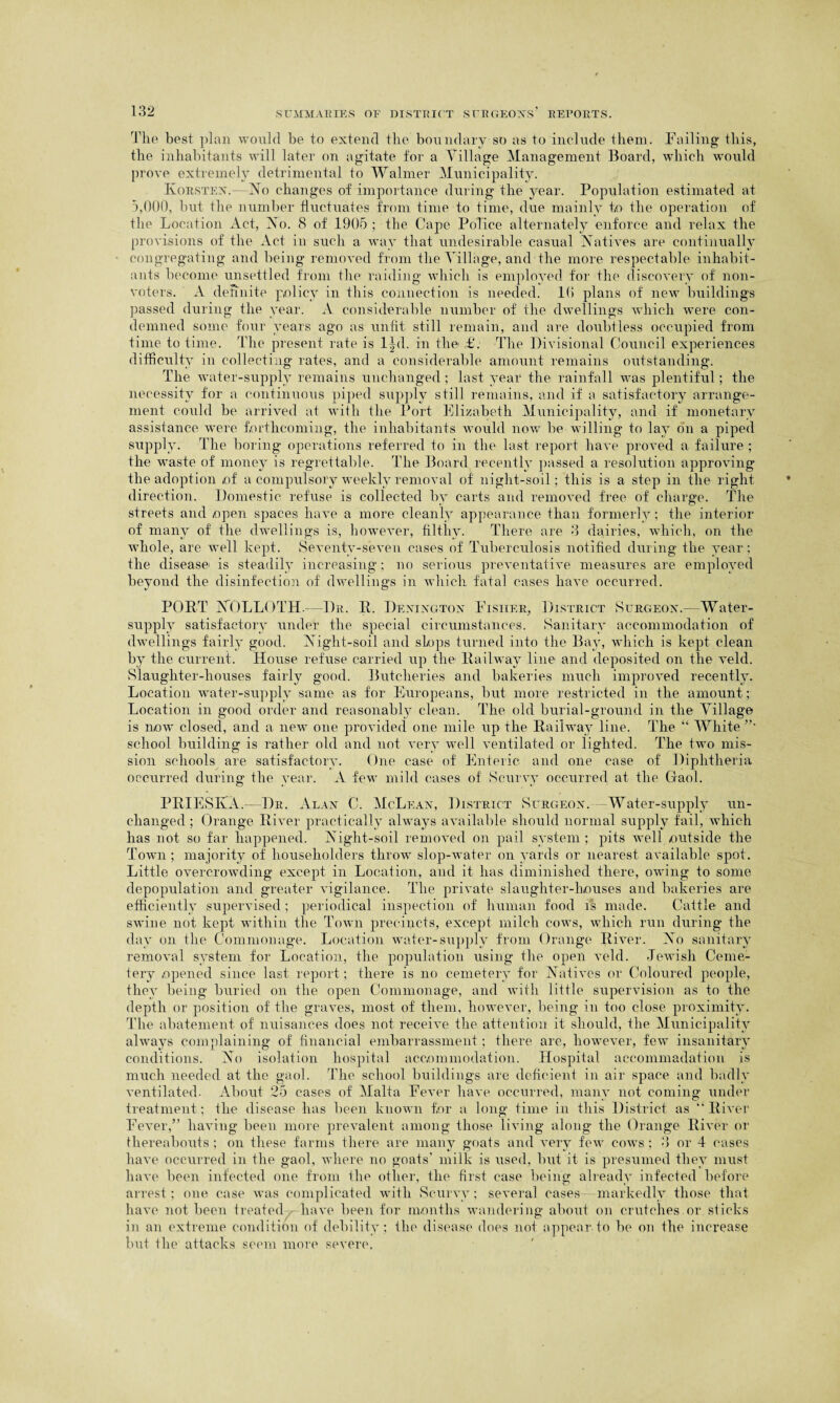 The best plan would be to extend the boundary so as to include them. Failing this, the inhabitants will later on agitate for a Tillage Management Board, which would prove extremely detrimental to Waimer Municipality. Korsten.—No changes of importance during the year. Population estimated at 5,000, but the number fluctuates from time to time, due mainly to the operation of the Location Act, No. 8 of 1905 ; the Cape Police alternately enforce and relax the provisions of the Act in such a way that undesirable casual Natives are continually congregating and being removed from the Tillage, and the more respectable inhabit¬ ants become unsettled from the raiding which is employed for the discovery of non¬ voters. A definite policy in this connection is needed. 1 (> plans of new buildings passed during the year. A considerable number of the dwellings which were con¬ demned some four years ago as unfit still remain, and are doubtless occupied from time to time. The present rate is l|d. in the <£. The Divisional Council experiences difficulty in collecting rates, and a considerable amount remains outstanding. The water-supply remains unchanged ; last year the rainfall was plentiful; the necessity for a continuous piped supply still remains, and if a satisfactory arrange¬ ment could be arrived at with the Port Elizabeth Municipality, and if monetary assistance were forthcoming, the inhabitants would now be willing to lay on a piped supply. The boring operations referred to in the last report have proved a failure ; the waste of money is regrettable. The Board recently passed a resolution approving the adoption ,of a compulsory weekly removal of night-soil; this is a step in the right direction. Domestic refuse is collected by carts and removed free of charge. The streets and .open spaces have a more cleanly appearance than formerly; the interior of many of the dwellings is, however, filthy. There are 3 dairies, which, on the whole, are well kept. Seventy-seven cases of Tuberculosis notified during the year; the disease^ is steadily increasing; no serious preventative measures are employed beyond the disinfection of dwellings in which fatal cases have occurred. PORT NOLLOTH. Dr. R. Deningtox Fisher, District Surgeon.— Water- supply satisfactory under the special circumstances. Sanitary accommodation of dwellings fairly good. Night-soil and slops turned into the Bay, which is kept clean by the current. House refuse carried up the Railway line and deposited on the veld. Slaughter-houses fairly good. Butcheries and bakeries much improved recently. Location water-supply same as for Europeans, but more restricted in the amount; Location in good order and reasonably clean. The old burial-ground in the Tillage is now closed, and a new one provided one mile up the Railway line. The “ White ”• school building is rather old and not very well ventilated or lighted. The two mis¬ sion schools are satisfactory. One case of Enteric and one case of Diphtheria occurred during the year. A few mild cases of Scurvy occurred at the Gaol. PRIESIvA.— Dr. Alan C. McLean, District Surgeon. Water-supply un¬ changed ; Orange River practically always available should normal supply fail, which has not so far happened. Night-soil removed on pail system ; pits well outside the Town ; majority of householders throw slop-water on yards or nearest available spot. Little overcrowding except in Location, and it has diminished there, owing to some depopulation and greater vigilance. The private slaughter-houses and bakeries are efficiently supervised; periodical inspection of human food Is made. Cattle and swine not kept within the Town precincts, except milch cows, which run during the day on the Commonage. Location water-supply from Orange River. No sanitary removal system for Location, the population using the open veld. Jewish Ceme¬ tery opened since last report; there is no cemetery for Natives or Coloured people, the}- being buried on the open Commonage, and with little supervision as to the depth or position of the graves, most of them, however, being in too close proximity. The abatement of nuisances does not receive the attention it should, the Municipality always complaining of financial embarrassment; there are, however, few insanitary conditions. No isolation hospital accommodation. Hospital accommadation is much needed at the gaol. The school buildings are deficient in air space and badly ventilated. About 25 cases of Malta Fever have occurred, many not coming under treatment; the disease has been known for a long time in this District as “ River Fever,” having been more prevalent among those living along the Orange River or thereabouts ; on these farms there are many goats and very few cows ; 3 or 4 cases have occurred in the gaol, where no goats' milk is used, but it is presumed they must have been infected one from the other, the first case being alreadv infected before arrest; one case was complicated with Scurvy; several cases—markedly those that have not been treated have been for months wandering about on crutches or sticks in an extreme condition of debility ; the disease does not appear to be on the increase but the attacks seem more severe.