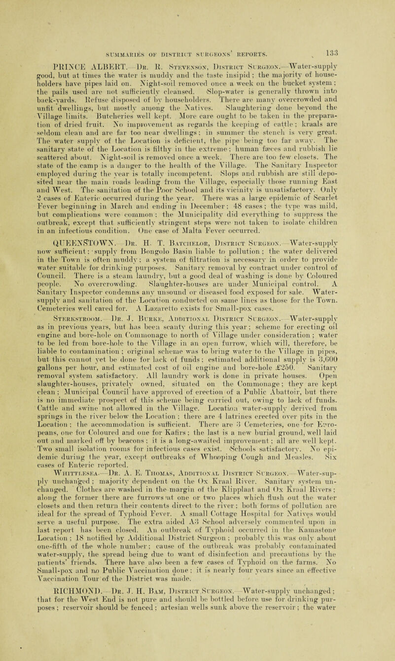 PRINCE ALBERT. 1)r. R. Stevenson, District Surgeon.—Water-supply good, but at times the water is muddy and the taste insipid ; the majority of house¬ holders have pipes laid on. Night-soil removed once a week on the bucket system; the pails used are not sufficiently cleansed. Slop-water is generally thrown into back-vards. Refuse disposed of by householders. There are many overcrowded and unfit dwellings, but mostly among the Natives. Slaughtering done beyond the Village limits. Butcheries well kept. More care ought to be taken in the prepara¬ tion of dried fruit. No improvement as regards the keeping of cattle ; kraals are seldom clean and are far too near dwellings ; in summer the stench is very great. The water supply of the Location is deficient, the pipe being too far away. The sanitary state of the Location is filthy in the extreme ; human faeces and rubbish lie scattered about. Niglit-soil is removed once a week. There are too few closets. The state of the camp is a danger to the health of the Village. The Sanitary Inspector employed during the year is totally incompetent. Slops and rubbish are still depo¬ sited near the main roads leading from the Village, especially those running East and West. The sanitation of the Poor School and its vicinity is unsatisfactory. Only 2 cases of Enteric occurred during the year. There was a large epidemic of Scarlet Fever beginning in March and ending in December; 48 cases; the type was mild, but complications were common ; the Municipality did everything to suppress the outbreak, except that sufficiently stringent steps were not taken to isolate children in an infectious condition. One case of Malta Fever occurred. QUEENSTOWN. Dr. IL T. Batchelor, District Surgeon. Water-supply now sufficient; • supply from Bongolo Basin liable to pollution; the water delivered in the Town is often muddy ; a system of filtration is necessary in order to provide water suitable for drinking purposes. Sanitary removal by contract under control of Council. There is a steam laundry, but a good deal of washing is done by Coloured people. No overcrowding. Slaughter-houses are under Municipal control. A Sanitary Inspector condemns any unsound or diseased food exposed for sale. Water- supply and sanitation of the Location conducted on same lines as those for the Town. Cemeteries well cared for. A Lazaretto exists for Small-pox cases. Sterkstroom. Dr. I. Burke, Additional District Surgeon. Water-supply as in previous years, but has been scanty during this year; scheme for erecting oil engine and bore-hole on Commonage to north of Village under consideration ; water to be led from bore-hole to the Village in an open furrow, which will, therefore, be liable to contamination ; original scheme was to bring water to the Village in pipes, but this, cannot yet be done for lack of funds; estimated additional supply is 3,GOO gallons per hour, and estimated cost of oil engine and bore-liole £250. Sanitary removal system satisfactory. All laundry work is done in private houses. Open slaughter-houses, privately owned, situated on the Commonage; they are kept clean ; Municipal Council have approved of erection of a Public Abattoir, but there is no immediate prospect of this scheme being carried out, owing to lack of funds. Cattle and swine not allowed in the Village. Location water-supply derived from springs in the river below the Location ; there are 4 latrines erected over pits in the Location ; the accommodation is sufficient. There are 3 Cemeteries, one for Euro¬ peans, one for Coloured and one for Kafirs ; the last is a new burial ground, well laid out and marked off by beacons ; it is a long-awaited improvement; all are well kept. Two small isolation rooms for infectious cases exist. 'Schools satisfactory. No epi¬ demic during the year, except outbreaks of Whooping Cough and Measles. Six cases of Enteric reported. Whittlesea.—Dr. A. E. Thomas, Additional District Surgeon.--Water-sup¬ ply unchanged ; majority dependent on the Ox Kraal River. Sanitary system un¬ changed. Clothes are washed in the margin of the Ivlipplaat and Ox Kraal Rivers; along the former there are furrows'at one or two places which flush out the water closets and then return their contents direct to the river; both forms of pollution are ideal for the spread of Typhoid Fever. A small Cottage Hospital for Natives would serve a useful purpose. The extra aided A3 School adversely commented upon in last report lias been closed. An outbreak of Typhoid occurred in the Kamastone Location ; 18 notified by Additional District Surgeon ; probably this was only about one-fifth of the whole number; cause of the outbreak was probably contaminated water-supply, the spread being due to want of disinfection and precautions by the patients’ friends. There have also been a few cases of Typhoid on the farms. No Small-pox and no Public Vaccination done ; it is nearly four years since an effective Vaccination Tour of the District was made. RICHMOND. Dr. J. H. Bam, District Surgeon.—Water-supply unchanged; that for the West End is not pure and should be bottled before use for drinking pur¬ poses ; reservoir should be fenced; artesian wells sunk above the reservoir; the water