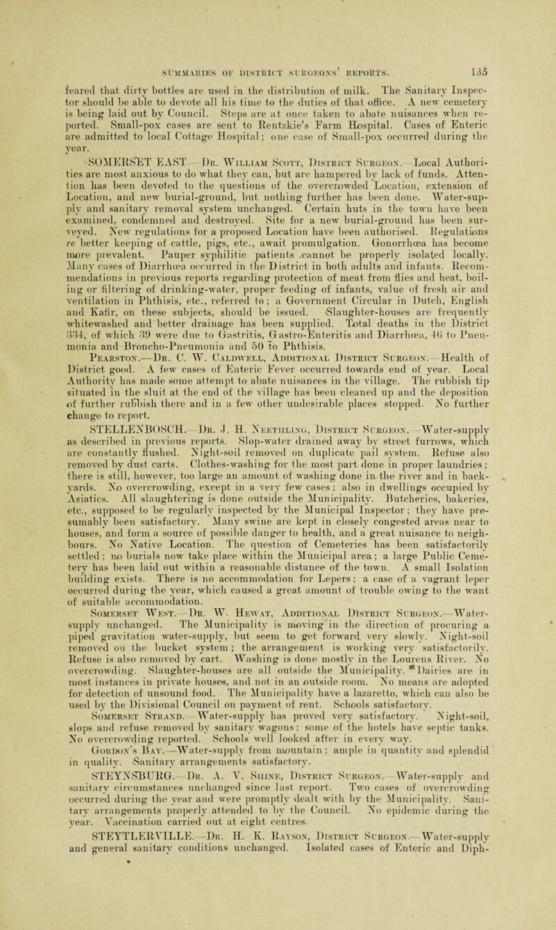 feared that dirty bottles are used in the distribution of milk. The Sanitary Inspec¬ tor should he able to devote all his time to the duties of that office. A new cemetery is being laid out by Council. Steps are at once taken to abate nuisances when re¬ ported. Small-pox cases are sent to Rentzkie’s Farm Hospital. Cases of Enteric are admitted to local Cottage Hospital; one case of Small-pox occurred during the year. SOMERSET EAST. Dr. William Scott, District Surgeon. Local Authori¬ ties are most anxious to do what they can, but are hampered by lack of funds. Atten¬ tion has been devoted to the questions of the overcrowded Location, extension of Location, and new burial-ground, but nothing further has been done. Water-sup¬ ply and sanitary removal system unchanged. Certain huts in the town have been examined, condemned and destroyed. Site for a new burial-ground has been sur¬ veyed. New regulations for a proposed Location have been authorised. Regulations re better keeping of cattle, pigs, etc., await promulgation. Gonorrhoea lias become more prevalent. Pauper syphilitic patients .cannot be properly isolated locally. Many cases of Diarrhoea occurred in the District in both adults and infants. Recom¬ mendations in previous reports regarding protection of meat from flies and heat, boil¬ ing or filtering of drinking-water, proper feeding of infants, value of fresh air and ventilation in Phthisis, etc., referred to ; a Government Circular in Dutch, English and Kafir, on these subjects, should be issued. (Slaughter-houses are frequently whitewashed and better drainage has been supplied. Total deaths in the District 334, of which 39 were due to Gastritis, Gastro-Enteritis and Diarrhoea, 40 to Pneu¬ monia and Broncho-Pneumonia and 50 to Phthisis. Pearston.—Dr. C. W. Caldwell, Additional District Surgeon. Health of District good. A few cases of Enteric Fever occurred towards end of year. Local Authority has made some attempt to abate nuisances in the village. The rubbish tip situated in the sluit at the end of the village has been cleaned up and the deposition of further rubbish there and in a few other undesirable places stopped. No further change to report. STELLENBOSCH. Dr. -J. H. Neetiiling, District Surgeon. Water-supply as described in previous reports. Slop-water drained away by street furrows, which are constantly flushed. Night-soil removed on duplicate pail system. Refuse also removed by dust carts. Clothes-washing for the most part done in proper laundries; there is still, however, too large an amount of washing done in the river and in back¬ yards. No overcrowding, except in a very few cases ; also in dwellings occupied by Asiatics. All slaughtering is done outside the Municipality. Butcheries, bakeries, etc., supposed to be regularly inspected by the Municipal Inspector; they have pre¬ sumably been satisfactory. Many swine are kept in closely congested areas near to houses, and form a source of possible danger to health, and a great nuisance to neigh¬ bours. No Native Location. The question of Cemeteries has been satisfactorily settled ; ilo burials now take place within the Municipal area; a large Public Ceme¬ tery has been laid out within a reasonable distance of the town. A small Isolation building exists. There is no accommodation for Lepers; a case of a vagrant leper occurred during the year, which caused a great amount of trouble owing to the want of suitable accommodation. Somerset West.—Dr. W. Hewat, Additional District Surgeon.—Water- supply unchanged. The Municipality is moving in the direction of procuring a piped gravitation water-supply, but seem to get forward very slowly. Night-soil removed on the bucket system; the arrangement is working very satisfactorily. Refuse is also removed by cart. Washing is done mostly in the Lourens River. No overcrowding. Slaughter-houses are all outside the Municipality. * Dairies are in most instances in private houses, and not in an outside room. No means are adopted for detection of unsound food. The Municipality have a lazaretto, which can also be used by the Divisional Council on payment of rent. Schools satisfactory. Somerset Strand. Water-supply has proved very satisfactory. Night-soil, slops and refuse removed by sanitary wagons ; some of the hotels have septic tanks. No overcrowding reported. Schools well looked after in every way. Gordon’s Bay.—Water-supply from mountain; ample in quantity and splendid in quality. 'Sanitary arrangements satisfactory. STEYNSBURG. Dr. A. V. Shine, District Surgeon.—Water-supply and sanitary circumstances unchanged since last report. Two cases of overcrowding occurred during the year and were promptly dealt with by the Municipality. Sani¬ tary arrangements properly attended to bv the Council. No epidemic during the year. Vaccination carried out at eight centres. STEYTLERVILLE.—Dr. H. K. Rayson, District Surgeon.—Water-supply and general sanitary conditions unchanged. Isolated cases of Enteric and Diph-