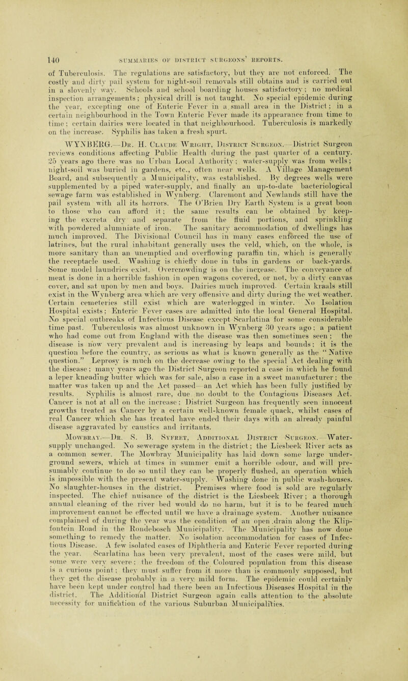 of Tuberculosis. The regulations are satisfactory, but they are not enforced. The costlv and dirty pail system for night-soil removals still obtains and is carried out in a slovenly way. Schools and school boarding houses satisfactory; no medical inspection arrangements; physical drill is not taught. No special epidemic during the year, excepting one of Enteric Fever in a. small area in the District; in a certain neighbourhood in the Town Enteric Fever made its appearance from time to time; certain dairies were located in that neighbourhood. Tuberculosis is markedly on the increase. Syphilis has taken a fresh spurt. WYNBERG.—Du. H. Claude Wright, District Surgeon. District Surgeon reviews conditions affecting Public Health during the past quarter of a century. 25 years ago there was no Urban Local Authority; water-supply was from wells; night-soil was buried in gardens, etc., often near wells. A Village Management Board, and subsequently a Municipality, was established. By degrees wells were supplemented by a piped water-supply, and finally an up-to-date bacteriological sewage farm was established in Wynberg. Claremont and Newlands still have the pail system with all its horrors. The O'Brien Dry Earth System is a great boon to those who can afford it; the same results can be obtained by keep¬ ing the excreta dry and separate from the fluid portions, and sprinkling with powdered alumniate of iron. The sanitary accommodation of dwellings has much improved. The Divisional Council has in many cases enforced the use of latrines, but the rural inhabitant generally uses the veld, which, on the whole, is more sanitary than an unemptied and overflowing paraffin tin, which is generally the receptacle used. Washing is chiefly done in tubs in gardens or back-yards. Some model laundries exist. Overcrowding is on the increase. The conveyance of meat is done in a horrible fashion in open wagons covered, or not, by a dirty canvas cover, and sat upon by men and boys. Dairies much improved. Certain kraals still exist in the Wynberg area which are very offensive and dirty during the wet weather. Certain cemeteries still exist which are waterlogged in winter. No Isolation Hospital exists ; Enteric Fever cases are admitted into the local General Hospital. No special outbreaks of Infectious Disease except Scarlatina for some considerable time past. Tuberculosis was almost unknown in Wynberg 30 years ago ; a patient who had come out from England with the disease was then sometimes seen ; the disease is now very prevalent and is increasing by leaps and bounds; it is the question before the country, as serious as what is known generally as the “Native question.” Leprosy is much on the decrease owing to the special Act dealing with the disease; many years ago the District Surgeon reported a case in which lie found a leper kneading butter which was for sale, also a case in a sweet manufacturer ; the matter was taken up and the Act passed- an Act which has been fully justified by results. Syphilis is almost rare, due no doubt to the Contagious Diseases Act. Cancer is not at all on the increase ; District Surgeon has frequently seen innocent growths treated as Cancer by a certain well-known female quack, whilst cases of real Cancer which she has treated have ended their days with an already painful disease aggravated by caustics and irritants. Mowbray.—Dr. S. B. Syeret, Additional District Surgeon. Water- supply unchanged. No sewerage system in the district; the Liesbeek River acts as a common sewer. The Mowbray Municipality has laid down some large under¬ ground sewers, which at times in summer emit a horrible odour, and will pre¬ sumably continue to do so until they can be properly flushed, an operation which is impossible with the present water-supply. - Washing done in public wash-houses. No slaughter-houses in the district. Premises where food is sold are regularly inspected. The chief nuisance of thg district is the Liesbeek River; a thorough annual cleaning of the river bed would do no harm, but it is to be feared much improvement cannot be effected until we have a drainage system. Another nuisance complained of during the year was the condition of an open .drain along the Klip- fontein Road in the Rondeboscli Municipality. The Municipality has now done something to remedy the matter. No isolation accommodation for cases of Infec¬ tious Disease. A few isolated cases of Diphtheria and Enteric Fever reported during the year. 'Scarlatina has been very prevalent, most of the cases were mild, but some were very severe ; the freedom of the Coloured population from this disease is a curious point; they must suffer from it more than is commonly supposed, but they get the disease probably in a very mild form. The epidemic could certainly have been kept under control had there been an Infectious Diseases Hospital in the district. The Additional District Surgeon again calls attention to the absolute necessity for unification of the various Suburban Municipalities.