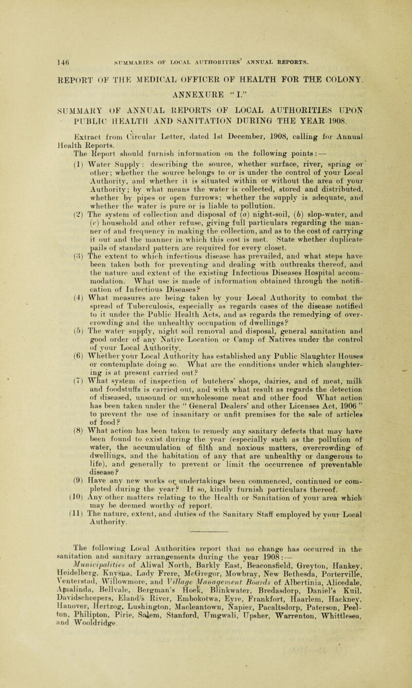 REPORT OF THE MEDICAL OFFICER OF HEALTH FOR THE COLONY. ANNEXURE I.” SUMMARY OF ANNUAL REPORTS OF LOCAL AUTHORITIES UPON PUBLIC HEALTH AND SANITATION DURING THE YEAR 1908. Extract from Circular Letter, dated 1st December, 1908, calling for Annual Health Reports. The Report should furnish information on the following points: — (1) Water Supply : describing the source, whether surface, river, spring or other; whether the source belongs to or is under the control of your Local Authority, and whether it is situated within or without the area of your Authority; by what means the water is collected, stored and distributed, whether by pipes or open furrows; whether the supply is adequate, and whether the water is pure or is liable to pollution. (2) The system of collection and disposal of (a) night-soil, (6) slop-water, and 0) household and other refuse, giving full particulars regarding the man¬ ner of and frequency in making the collection, and as to the cost of carrying it out and the manner in which this cost is met. State whether duplicate pails of standard pattern are required for every closet. (•’>) The extent to which infectious disease has prevailed, and what steps have been taken both for preventing and dealing with outbreaks thereof, and the nature and extent of the existing Infectious Diseases Hospital accom¬ modation. What use is made of information obtained through the notifi¬ cation of Infectious Diseases? (4) What measures are being taken by your Local Authority to combat the spread of Tuberculosis, especially as regards cases of the disease notified to it under the Public Health Acts, and as regards the remedying of over¬ crowding and the unhealthy occupation of dwellings? (5) The water supply, night soil removal and disposal, general sanitation and good order of any Native Location or Camp of Natives under the control of your Local Authority. (6) Whether your Local Authority has established any Public Slaughter Houses or contemplate doing so. What are the conditions under which slaughter¬ ing is at present carried out? (T) What system of inspection of butchers’ shops, dairies, and of meat, milk and foodstuffs is carried out, and with what result as regards the detection of diseased, unsound or unwholesome meat and other food What action has been taken under the “ General Dealers’ and other Licenses Act, 1906 ” to prevent the use of insanitary or unfit premises for the sale of articles of food? (8) What action has been taken to remedy any sanitary defects that may have been found to exist during the year (especially such as the pollution of water, the accumulation of filth and noxious matters, overcrowding of dwellings, and the habitation of any that are unhealthy or dangerous to life), and generally to prevent or limit the occurrence of preventable disease ? (9) Have any new works or undertakings been commenced, continued or com¬ pleted during the year? If so, kindly furnish particulars thereof. (10) Any other matters relating to the Health or Sanitation of your area which may be deemed worthy of report. (11) The nature, extent, and duties of the Sanitary Staff employed by your Local Authority. The following Local Authorities report that no change has occurred in the sanitation and sanitary arrangements during the year 1908: — Municipalities of Aliwal North, Barkly East, Beaconsfield, Greyton, Hankey, Heidelberg, Knysna, Lady Frere, McGregor, Mowbray, New Bethesda, Porterville, A enterstad, Willowmore, and Village Management Boards of Albertinia, Alicedale, Ajnalinda, Bellvale, Bergman’s Hoek, Blinkwater, Bredasdorp, Daniel’s Kuil, Davidsclieepers, Eland's River, Embokotwa, Eyre, Frankfort, Haarlem, Hackney, Hanover, Hertzog, Lushington, Macleantown, Napier, Pacaltsdorp, Paterson, Pee'l- ton, Philipton, Pirie, Salem, Stanford, Umgwali, Upsher, Warrenton, Whittlesea, and Wooldridge
