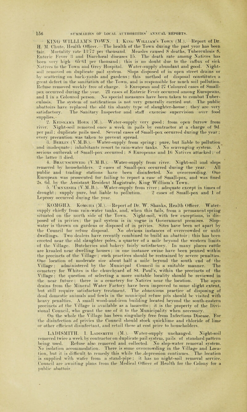 KING WILLIAM'S TOWN. 1. King William's Town (M.). Report of Dr. H. M. Chute, Health Officer.—The health of the Town during the past year has been fail-. Mortality rate IT72 per thousand. Measles caused 8 deaths, Tuberculosis 8, Enteric Fever 8 and Diarrhoeal diseases 15. The death rate among Natives lias been very high 05*01 per thousand; this is no doubt due to the influx of sick Natives to the Town and Grey Hospital. Water-supply abundant and good. Night- soil removed on duplicate pail system. Slops disposed of in open street drains or by scattering on back-yards and gardens : this method of disposal constitutes a great defect in the sanitation of the Town, and is responsible for much soil pollution. Refuse removed weekly free of charge. 5 European and 27 Coloured cases of Small¬ pox occurred during the year. 21 cases of Enteric Fever occurred among Europeans, and 1 in a Coloured person. No special measures have been taken to combat Tuber¬ culosis. The system of notifications is not very generally carried out. The public- abattoirs have replaced the old tin shanty type of slaughter-house; they are very satisfactory. The Sanitary Inspector and staff exercise supervision over food supplies. 2. Keiskama Hoek (M.). Water-supply very good; from open furrow from river. Night-soil removed once a week in pails by contractor at a charge of 9d- per pail; duplicate pails used. Several cases of Small-pox occurred during the year ; every precaution was taken to prevent spread. •5. Berlin (Y.M.B.). Water-supply from spring: pure, but liable to pollution and inadequate; inhabitants resort to rain-water tanks. No scavenging system. A serious outbreak of Small-pox occurred; 8 Europeans and l(i Natives attacked; of the latter 8 died. 4. Braunschweig (Y.M.B.). -Water-supply from river. Night-soil and slops removed by householders. 2 cases of Small-pox occurred during the year. All public and trading stations have been disinfected. No overcrowding. One European was prosecuted for failing to report a case of Small-pox, and was fined 2s. (id. by the Assistant Resident Magistrate, King William’s Town. 5. Tmnxesha (Y.M.B.). -Water-supply from river; adequate except in times of drought; supply pure, but liable to pollution. 2 cases of Small-pox and 1 of Leprosy occurred during the year. KOMGHA. Ivomgha (M.).—Report of Dr. W. Shanks, Health Officer. Water- supply chiefly from rain-water tanks, and, when this fails, from a permanent spring situated on the north side of the Town. Night-soil, with few exceptions, is dis¬ posed of in privies ; the pail system is in vogue in Government premises. Slop- water is thrown on gardens or disposed of in privies. Sites have been set apart by the Council for refuse disposal. No obvious instances of overcrowded or unfit dwellings. Two dealers have recently combined to build an abattoir; this has been erected near the old slaughter poles, a quarter of a mile beyond the western limits of the Village. Butcheries and bakery fairly satisfactory. In many places cattle are kraaled near dwelling houses ; in one instance swine have been penned within the precincts of the Village ; such practices should be restrained by severe penalties. One location of moderate size about half a mile beyond the south end of the Village; administered by the Municipal Council in a suitable manner. The cemetery for Whites is the churchyard of St. Paul's, within the precincts of the Village; the question of selecting a more suitable locality should be reviewed in the near future; there is a cemetery for Natives near the location. The open drains from the Mineral Water Factory have been improved to some slight extent, but still require satisfactory treatment. The -obnoxious practice of disposing of dead domestic animals and fowls in the municipal refuse pits should be visited with heavy penalties. A small wood-and-iron building located beyond the south-eastern precincts -of the Village is available as a lazaretto: it is the property of the Divi¬ sional Council, who grant the use of it to the Municipality when necessary. On the whole the Village has been singularly free from Infectious Disease. For the disinfection of privies the Council should stock quicklime and chloride of lime or other efficient disinfectant, and retail these at cost price to householders. LADISMITH. 1. Ladismitii (M.). Water-supply unchanged. Night-soil removed twice a week by contractor on duplicate pail system, pails of standard pattern being used. Refuse also removed and collected- No slop-water removal system. No isolation accommodation. There is some overcrowding in the Village and Loca¬ tion, but it is difficult to remedy this while the depression continues. The location is supplied with wafer from a stand-pipe : it has no night-soil removal service. Council are awaiting plans from the Medical Officer of Health for the Colony for a public abattoir.