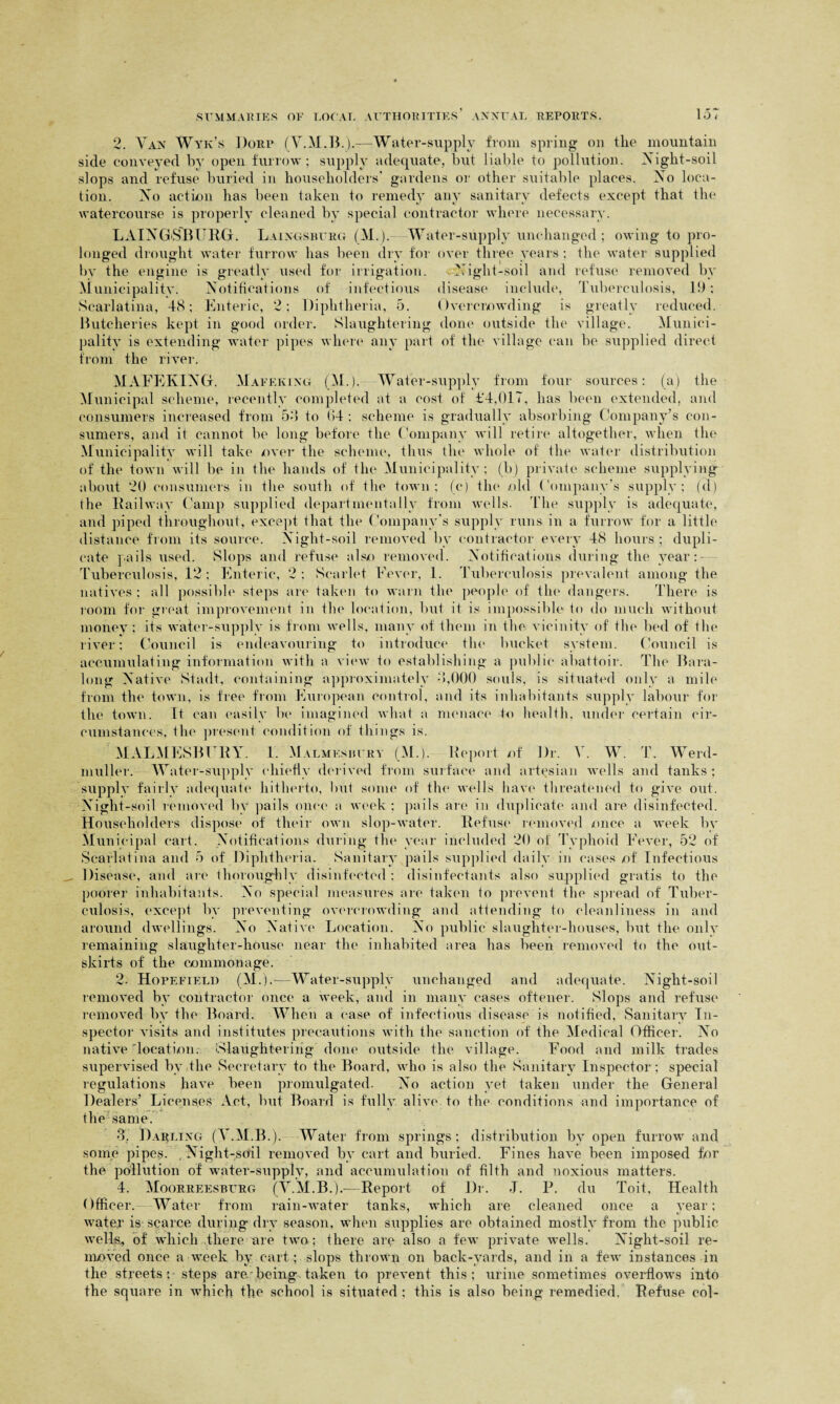2. Van Wyk’s Dorp (V.M.B.).-—Water-supply from spring on the mountain side conveyed by open furrow; supply adequate, but liable to pollution. Night-soil slops and refuse buried in householders' gardens or other suitable places. No loca¬ tion. No action has been taken to remedy any sanitary defects except that the watercourse is properly cleaned by special contractor where necessary. LAINGSBURG. Laingsburg (M.).- Water-supply unchanged; owing to pro¬ longed drought water furrow has been dry for over three years ; the water supplied by the engine is greatly used for irrigation. Night-soil and refuse removed by Municipality. Notifications of infectious disease include, Tuberculosis, 19: Scarlatina, 48; Enteric, 2; Diphtheria, 5. Overcrowding is greatly reduced. Butcheries kept in good order. Slaughtering done outside the village. Munici¬ pality is extending water pipes where any part of the village can be supplied direct from the river. MAFEKING. Mafeking (M.). Water-supply from four sources: (a) the Municipal scheme, recently completed at a cost of i'4,017, has been extended, and consumers increased from 54 to 64: scheme is gradually absorbing Company’s con¬ sumers, and it cannot be long before the Company will retire altogether, when the Municipality will take over the scheme, thus the whole of the water distribution of the town will be in the hands of the Municipality; (bj private scheme supplying about 20 consumers in the south of the town; (c) the old Company’s supply; fd) the Railway Camp supplied de-part mentally from wells. The supply is adequate, and piped throughout, except that the Company’s supply runs in a furrow for a little distance from its source. Night-soil removed by contractor every 48 hours ; dupli¬ cate pails used. Slops and refuse also removed. Notifications during the year:- Tuberculosis, 12: Enteric, 2: Scarlet Fever, 1. Tuberculosis prevalent among the natives: all possible steps are taken to warn the people of tin* dangers. There is loom for great improvement in the location, but it is impossible* to do much without money ; its water-supply is from wells, many of them in the vicinity of the bed of the river; Council is endeavouring to introduce the bucket system. Council is accumulating information with a view to establishing a public abattoir. The Bara- long Native Stadt, containing approximately 4,000 souls, is situated only a mile from the town, is free from European control, and its inhabitants supply labour for the town. It can easily be imagined what a menace to health, under certain cir¬ cumstances, the present condition of things is. MALMESBURY. 1. Malmesbury (M.). Report of Dr. V. W. T. Werd- muller. Water-supply chiefly derived from surface and artesian wells and tanks ; supply fairly adequate hitherto, but some of the wells have threatened to give out. Night-soil removed by pails once a week ; pails are in duplicate and are disinfected. Householders dispose of their own slop-water. Refuse removed once a week by Municipal cart. Notifications during the year included 20 of Typhoid Fever, 52 of Scarlatina and 5 of Diphtheria. Sanitary pails supplied daily in cases of Infectious Disease, and are thoroughly disinfected; disinfectants also supplied gratis to the poorer inhabitants. No special measures are taken to prevent the spread of Tuber¬ culosis, except by preventing overcrowding and attending to cleanliness in and around dwellings. No Native Location. No public slaughter-houses, but the only remaining slaughter-house near the inhabited area has been removed to the out¬ skirts of the commonage. 2. Hopefield (M.).—Water-supply unchanged and adequate. Night-soil removed by contractor once a week, and in many cases oftener. Slops and refuse removed by the Board. When a case of infectious disease is notified, Sanitary In¬ spector visits and institutes precautions with the sanction of the Medical Officer. No native 'location. 'Slaughtering done outside the village. Food and milk trades supervised by the Secretary to the Board, who is also the Sanitary Inspector; special regulations have been promulgated. No action yet taken under the General Dealers’ Licenses Act, but Board is fully alive to the conditions and importance of the same. T Darling (Y.M.B.). Water from springs; distribution by open furrow and some pipes. , Night-soil removed by cart and buried. Fines have been imposed for the pollution of water-supply, and accumulation of filth and noxious matters. 4. Moorreesburg (V.M.B.).—Report of Dr. J. P. du Toit, Health Officer. Water from rain-water tanks, which are cleaned once a year; water is scarce during dry season, when supplies are obtained mostly from the public wells, of which there are two; there are also a few private wells. Night-soil re¬ moved once a week by cart ; slops thrown on back-yards, and in a few instances in the streets; steps are-being.taken to prevent this; urine sometimes overflows into the square in which the school is situated : this is also being remedied. Refuse col-